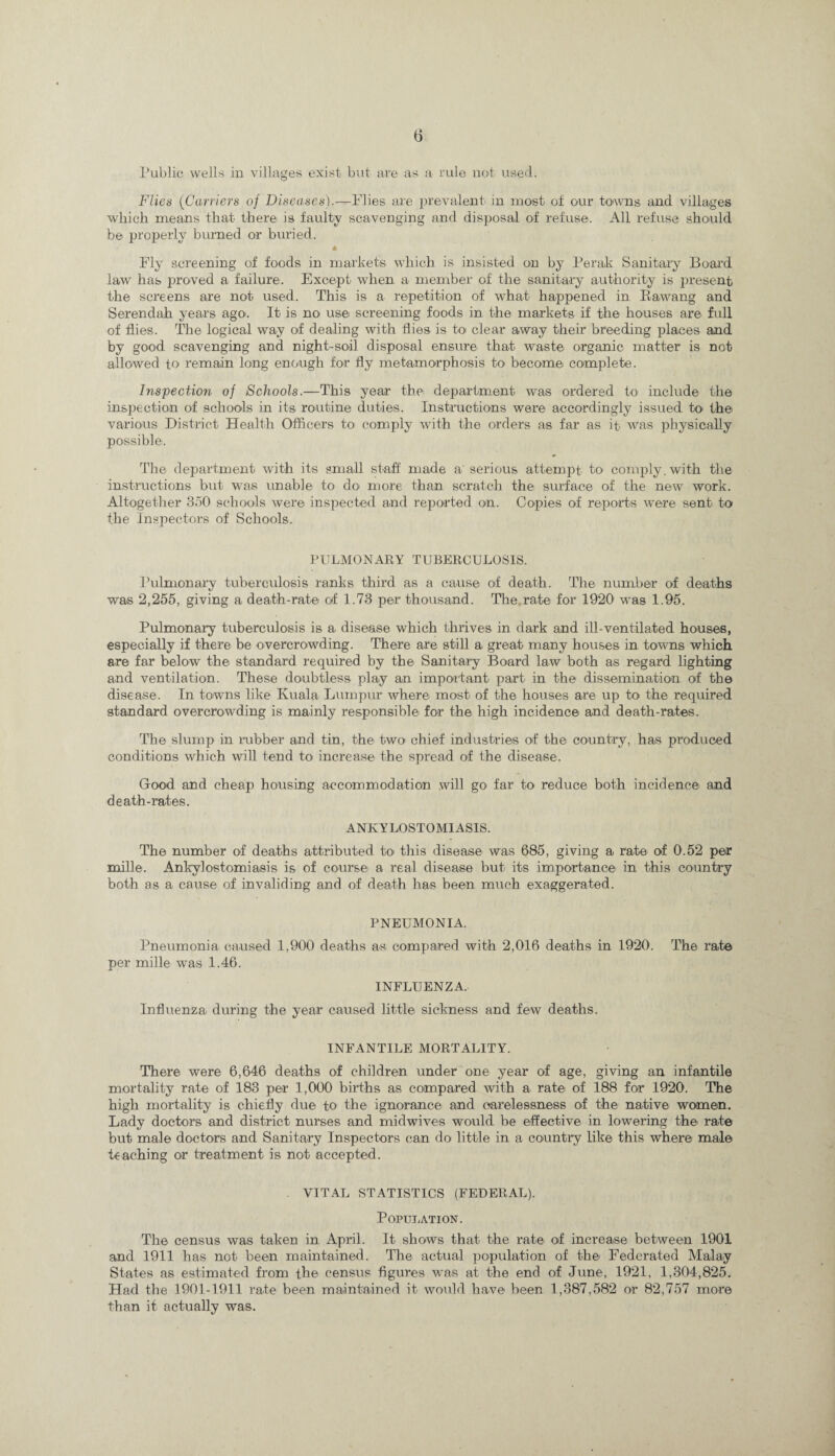 Public wells in villages exist but are as a rule not used. Flies (Carriers of Diseases).—-Flies are prevalent in most ot our towns and villages which means that there is faulty scavenging and disposal of refuse. All refuse should be properly burned or buried. * Fly screening of foods in markets which is insisted on by Perak Sanitary Board law has proved a failure. Except when a member of the sanitary authority is present the screens are not used. This is a repetition of what happened in Ka-wang and Serendah years ago. It is no use screening foods in the markets if the houses are full of flies. The logical way of dealing with flies is to clear away their breeding places and by good scavenging and night-soil disposal ensure that waste organic matter is not allowed to remain long enough for fly metamorphosis to- become complete. Inspection of Schools.—This year the department was ordered to include the inspection of schools in its routine duties. Instructions were accordingly issued to the various District Health Officers to comply with the orders as far as it was physically possible. The department with its small staff made a' serious attempt to comply, with the instructions but was unable to do more than scratch the surface of the new work. Altogether 850 schools were inspected and reported on. Copies of reports were sent to the Inspectors of Schools. PULMONARY TUBERCULOSIS. Pulmonary tuberculosis ranks third as a cause of death. The number of deaths was 2,255, giving a death-rate of 1.73 per thousand. The rate for 1920 was 1.95. Pulmonary tuberculosis is a disease which thrives in dark and ill-ventilated houses, especially if there be overcrowding. There are still a great many houses in towns which are far below the standard required by the Sanitary Board law both as regard lighting and ventilation. These doubtless play an important- part in the dissemination of the disease. In towns like Kuala Lumpur where most of the houses are up to the required standard overcrowding is mainly responsible for the high incidence and death-rates. The slump in rubber and tin, the- two chief industries of the country, has produced conditions which will tend to- increase the spread of the disease. Good and cheap housing accommodation will go far to reduce both incidence and death-rates. ANKYLOSTOMIASIS. The number of deaths attributed to- this disease was 685, giving a rate of 0.52 per mille. Ankylostomiasis is of course a real disease but- its importance in this country both as a cause of invaliding and of death has been much exaggerated. PNEUMONIA. Pneumonia caused 1,900 deaths as compared with 2,016 deaths in 1920. The rate per mille was 1.46. INFLUENZA. Influenza during the year caused little sickness and few deaths. INFANTILE MORTALITY. There were 6,646 deaths of children under one year of age, giving an infantile mortality rate of 183 per 1,000 births as compared with a rate of 188 for 1920. The high mortality is chiefly due to the ignorance and carelessness of the native women. Lady doctors and district nurses and midwives would be effective in lowering the rate but male doctors and Sanitary Inspectors can do little in a country like this where- male teaching or treatment is not accepted. VITAL STATISTICS (FEDERAL). Population. The census was taken in April. It shows that the rate of increase between 1901 and 1911 has not been maintained. The actual population of the Federated Malay States as estimated from the census figures was at the end of June, 1921, 1,304,825. Had the 1901-1911 rate been maintained it would have been 1,387,582 or 82,757 more than it actually was.