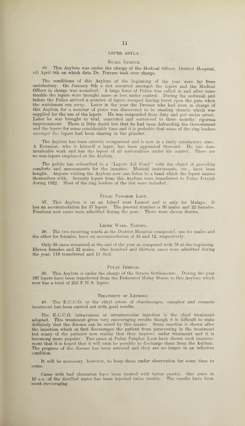 LEPER ASYLA. Kuala Lumpur. 86. This Asylum was under the charge of the Medical Officer, District Hospital, till April 6th on which date Dr. Travers took over charge. The conditions of this Asylum at the beginning of the year were far from satisfactory. On January 6th a riot occurred amongst the lepers and the Medical Officer in charge was assaulted. A large force of Police was called in and after some trouble the lepers were brought more or less under control. During the outbreak and before the Police arrived a number of lepers escaped having burst open the gate when the watchman ran away. Later in the year the Dresser who had been in charge of this Asylum for a number of years was discovered to be stealing chandu which was supplied for the use of the lepers. He was suspended from duty and put under arrest. Later he was brought to trial, convicted and sentenced to- three months’ rigorous imprisonment. There is little doubt- but that he had been defrauding the Government and the lepers for some considerable time and it is probable that some of the ring leaders amongst the lepers had been sharing in the plunder. The Asylum lias been entirely reorganized and is now in a fairly satisfactory state. A Eurasian, wffio- is himself a leper, has been appointed Steward. He has done invaluable work and has the lepers of all nationalities under his control. There are no non-lepers employed at the Asylum. The public has subscribed to a “Lepers Aid Fund” with the object of providing comforts and amusements for the inmates. Musical instruments, etc., have been bought. Anyone visiting the Asylum now can listen to a- band which the lepers amuse themselves with. Seventy lepers from this Asylum were transferred to Pulau Jereja-k during 1922. Most of the ring leaders of the riot were included. Pulau Pangkor Laut. 37. This Asylum is on an Island near Lumut and is only for Malays. It has an accommodation for 57 lepers. The present number is 36 males and 22 females. Fourteen new cases were admitted during the year. There were eleven deaths. Leper Ward, T'aiping. 38. The two receiving wards at the District Hospital compound, one for males and the other for females, have an accommodation of 45 and 12, respectively. Only 33 cases remained at the- end of the year as compared with 78 at the beginning. Eleven females and 22 males. One hundred and thirteen cases were admitted during the year, 118 transferred and 11 died. Pulau Jerejak. 39. This Asylum is under the charge of the Straits Settlements. During the year 187 lepers have been transferred from the Federated Malay States to this Asylum which no-w has a- total of 253 F.M.S. lepers. Treatment of Leprosy. 40. The E.C.C.O. or the ethyl esters o-f chaulmoo-gra, camphor and creaso-te treatment has been carried out with good results. The E.C.C.O. intravenous or intramuscular injection is the chief treatment adopted. This treatment gives very encouraging results though it is difficult- to state definitely that the disease; can be cured by this means. Some reaction is shewn after the injection which at first discourages the patient- from persevering in the treatment but many of the patients now realize that they improve under treatment and it is becoming more popular. Two cases a-t Pula-u Pangkor Laut have shewn such improve¬ ment that it is hoped that it will soon be possible to discharge them from the Asylum. The progress of the disease has been arrested and they are no longer in an infective condition. It will be necessary, however, to keep them under observation for some time to- come. Cases with bad ulceration have been treated with tartar emetic. One grain in 10 c.c. of the distilled water has been injected twice weekly. The results have been most encouraging.