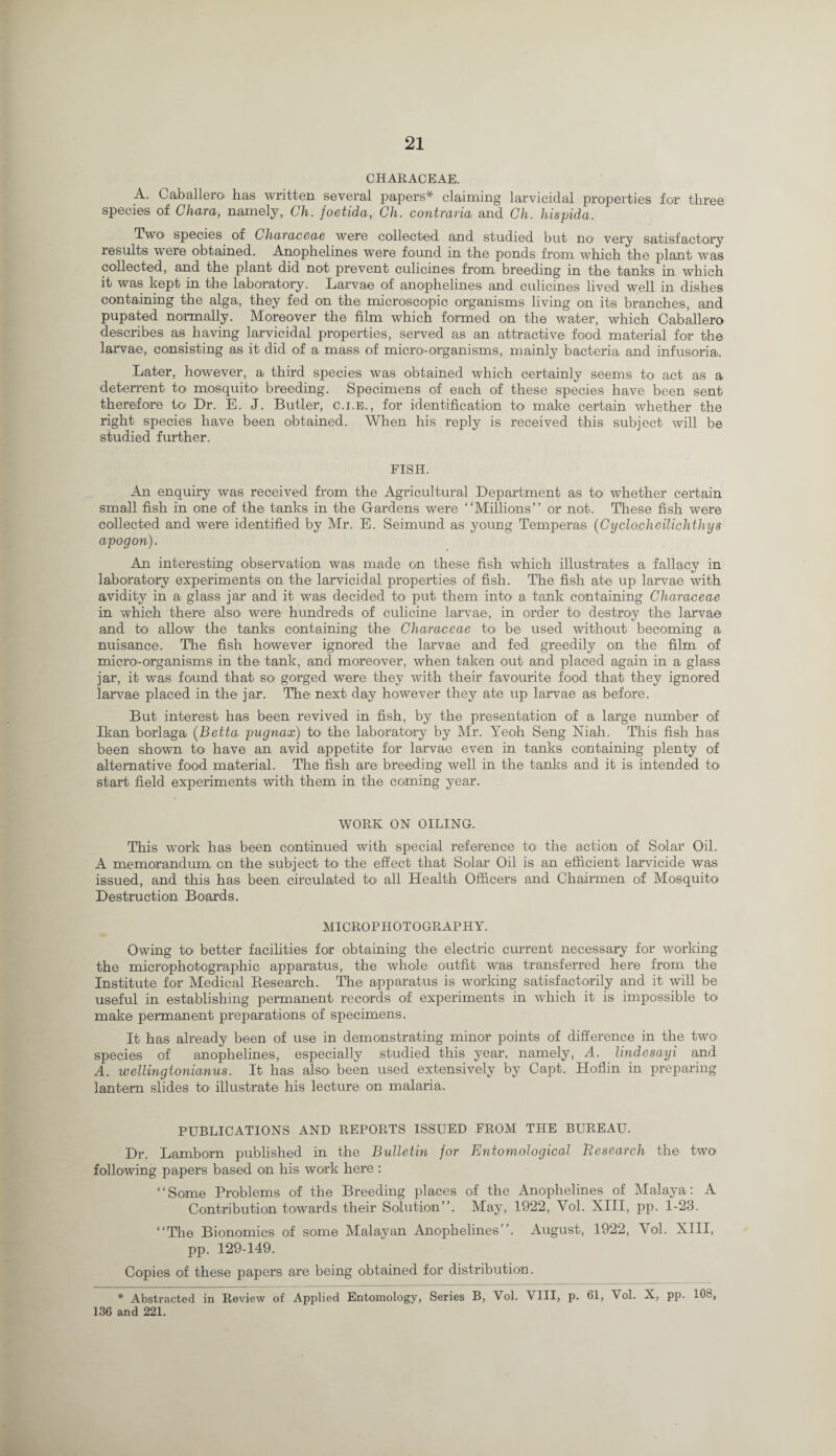 CHARACEAE. A. Caballero has written, several papers* claiming larvicidal properties for three species of Char a, namely, Ch. foetida, Ch. contrana and Ch. hispida. Two' species of Characeae were collected and studied but no1 very satisfactory results were obtained. Anophelines were found in the ponds from which the plant was collected, and the plant did not prevent culicines from, breeding in the tanks in which it was kept in the laboratory. Larvae of anophelines and culicines lived well in dishes containing the alga, they fed on the microscopic organisms living on its branches, and pupated normally. Moreover the film which formed on the water, which Caballero describes as having larvicidal properties, served as an attractive food material for the larvae, consisting as it did of a mass of micro-organisms, mainly bacteria and infusoria. Later, however, a third species was obtained which certainly seems to act as a deterrent to mosquito breeding. Specimens of each of these species have been sent therefore to Dr. E. J. Butler, c.i.e., for identification to make certain whether the right species have been obtained. When his reply is received this subject will be studied further. FISH. An enquiry was received from the Agricultural Department as to whether certain small fish in one of the tanks in the Gardens were “Millions” or not. These fish were collected and were identified by Mr. E. Seimund as young Temperas (Cyclocheilichthys apogon). An interesting observation was made on these fish which illustrates a fallacy in laboratory experiments on the larvicidal properties of fish. The fish ate up larvae with avidity in a glass jar and it was decided to put them into a tank containing Characeae in which there also< were hundreds of culicine larvae, in order to destroy the larvae and to allow the tanks containing the Characeae to be used without becoming a nuisance. The fish however ignored the larvae and fed greedily on the film of micro1-organ isms in the tank, and moreover, when taken out and placed again in a glass jar, it was found that so gorged were they with their favourite food that they ignored larvae placed in the jar. The next day however they ate up larvae as before. But interest has been revived in fish, by the presentation of a large number of Ikan. borlaga (Betta pugnax) to the laboratory by Mr. Yeoh Seng Niah. This fish has been shown to have an avid appetite for larvae even in tanks containing plenty of alternative food material. The fish are breeding well in the tanks and it is intended to start field experiments with them in the coming year. WORK ON OILING. This work has been continued with special reference to1 the action of Solar Oil. A memorandum on the subject to the effect that Solar Oil is an efficient larvicide was issued, and this has been circulated to all Health Officers and Chairmen of Mosquito Destruction Boards. MICROPHOTOGRAPHY. Owing to better facilities for obtaining the electric current necessary for working the microphotographic apparatus, the whole outfit was transferred here from the Institute for Medical Research. The apparatus is working satisfactorily and it will be useful in establishing permanent records of experiments in which it is impossible to make permanent preparations of specimens. It has already been of use in demonstrating minor points of difference in the two species of anophelines, especially studied this year, namely, A. lindesayi and A. wellingionianus. It has also been used extensively by Capt. Hofiin in preparing lantern slides to illustrate his lecture on malaria. PUBLICATIONS AND REPORTS ISSUED FROM THE BUREAU. Dr. Lamborn published in the Bulletin for Entomological Research the two following papers based on his work here : “Some Problems of the Breeding places of the Anophelines of Malaya: A Contribution towards their Solution”. May, 1922, Yol. XIII, pp. 1-23. “Tire Bionomics of some Malayan Anophelines”. August, 1922, Yol. XIII, pp. 129-149. Copies of these papers are being obtained for distribution. * Abstracted in Review of Applied Entomology, Series B, Vol. VIII, p. 61, \ ol. X, pp. 103, 136 and 221.