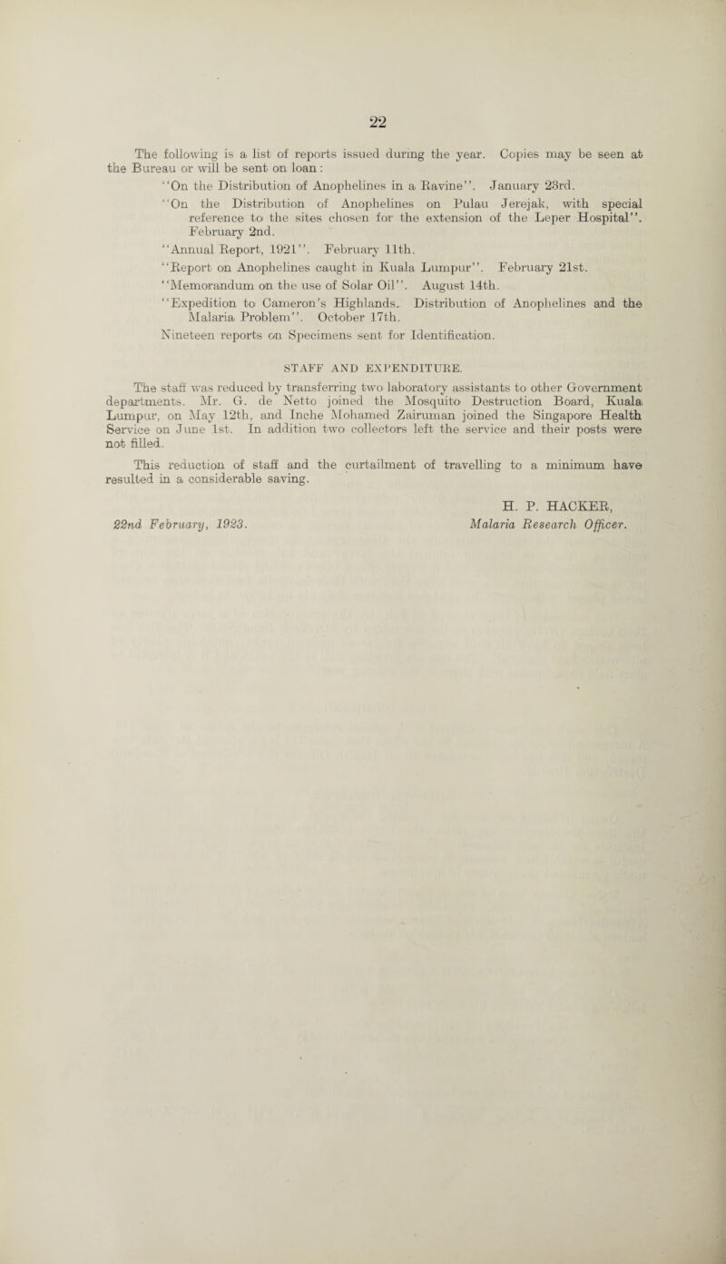 The following is a list of reports issued during the year. Copies may be seen at the Bureau or will be sent on loan: “On the Distribution of Anophelines in a Ravine’’. January 23rd. “On the Distribution of Anophelines on Pulau Jerejak, with special reference to the sites chosen for the extension of the Leper Hospital’’. February 2nd. “Annual Report, 1921’’. February 11th. “Report on Anophelines caught in Kuala Lumpur”. February 21st. “Memorandum on the use of Solar Oil”. August 14th. “Expedition to Cameron’s Highlands, Distribution of Anophelines and the Malarial Problem”. October 17th. Nineteen reports on Specimens sent for Identification. STAFF AND EXPENDITURE. The staff was reduced by transferring two laboratory assistants to other Government departments. Mr. G. de Netto joined the Mosquito Destruction Board, Kuala Lumpur, on May 12th, and Inche Mohamed Zairuman joined the Singapore Health Service on June 1st. In addition two collectors left, the service and their posts were not filled. This reduction of staff and the curtailment of travelling to a minimum have resulted in a considerable saving. 22nd February, 1923. H. P. HACKER, Malaria Research Officer.