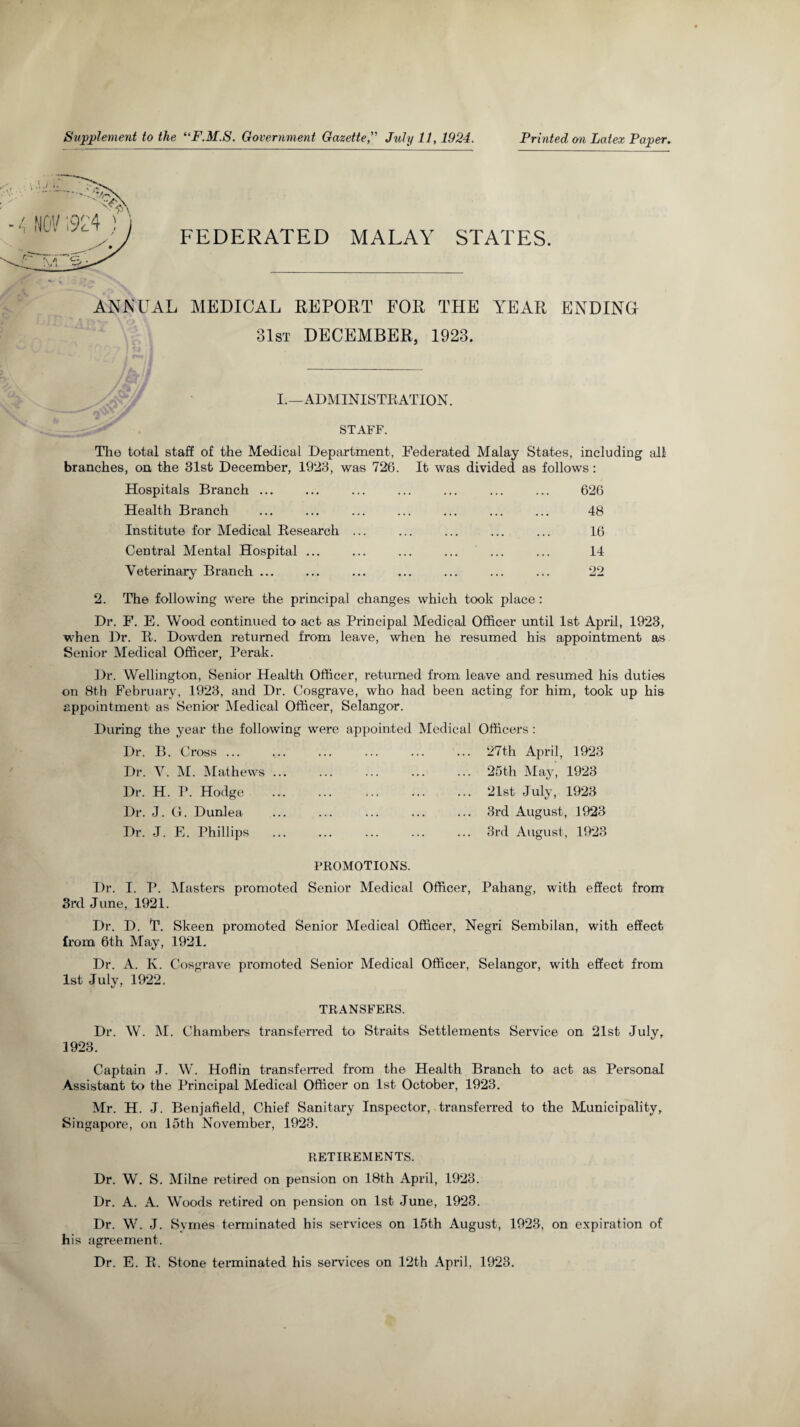 Supplement to the “F.M.S. Government Gazette, July 11,1924. Printed on Latex Paper. FEDERATED MALAY STATES. ANNUAL MEDICAL REPORT FOR THE YEAR ENDING 31st DECEMBER, 1923. I.—ADMINISTRATION. STAFF. The total staff of the Medical Department, Federated Malay States, including all branches, on the 31st December, 1923, was 726. It was divided as follows: Hospitals Branch ... ... ... ... ... ... ... 626 Health Branch ... ... ... ... ... ... ... 48 Institute for Medical Research ... ... ... ... ... 16 Central Mental Hospital Veterinary Branch ... 14 99 2. The following were the principal changes which took place : Dr. F. E. Wood continued to act as Principal Medical Officer until 1st April, 1923, when Dr. R. Dowden returned from leave, when he resumed his appointment as Senior Medical Officer, Perak. Dr. Wellington, Senior Health Officer, returned from leave and resumed his duties on 8th February, 1923, and Dr. Cosgrave, who had been acting for him, took up his appointment as Senior Medical Officer, Selangor. During the year the following were appointed Medical Officers : Dr. B. Cross ... ..27th April, 1923 Dr. V. M. Mathews Dr. H. P. Hodge Dr. J. G. Dunlea Dr. J. E. Phillips 25th May, 1923 21st July, 1923 3rd August, 1923 3rd August, 1923 PROMOTIONS. Dr. I. P. Masters promoted Senior Medical Officer, Pahang, with effect from 3rd June, 1921. Dr. D. T. Skeen promoted Senior Medical Officer, Negri Sembilan, with effect from 6th May, 1921. Dr. A. K. Cosgrave promoted Senior Medical Officer, Selangor, with effect from 1st July, 1922. TRANSFERS. Dr. W. M. Chambers transferred to Straits Settlements Service on 21st July. 1923. Captain J. W. Hoflin transferred from the Health Branch to act as Personal Assistant to the Principal Medical Officer on 1st October, 1923. Mr. H. J. Benjafield, Chief Sanitary Inspector, transferred to the Municipality, Singapore, on 15th November, 1923. RETIREMENTS. Dr. W. S. Milne retired on pension on 18th April, 1923. Dr. A. A. Woods retired on pension on 1st June, 1923. Dr. W. J. Symes terminated his services on 15th August, 1923, on expiration of his agreement. Dr. E. R. Stone tei*minated his services on 12th April, 1923.