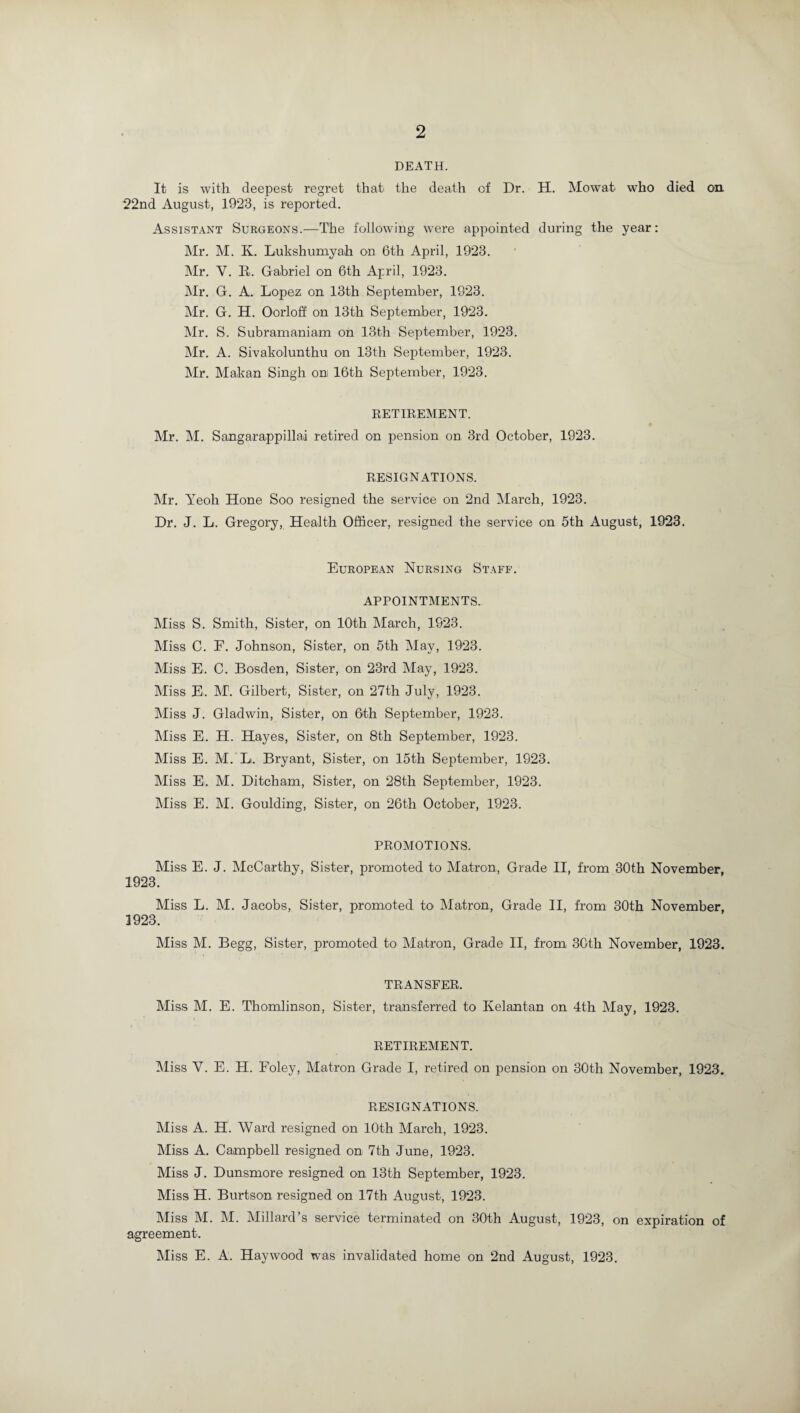 DEATH. It is with deepest regret that the death of Dr. H. Mowat who died on 22nd August, 1923, is reported. Assistant Surgeons.—The following were appointed during the year: Mr. M. K. Lukshumyah on 6th April, 1923. Mr. V. E. Gabriel on 6th April, 1923. Mr. G. A. Lopez on 13th September, 1923. Mr. G. H. Oorloff on 13th September, 1923. Mr. S. Subramaniam on 13th September, 1923. Mr. A. Sivakolunthu on 13th September, 1923. Mr. Makan Singh on; 16th September, 1923. RETIREMENT. Mr. M. Sangarappillad retired on pension on 3rd October, 1923. RESIGNATIONS. Mr. Yeoh Hone Soo resigned the service on 2nd March, 1923. Dr. J. L. Gregory, Health Officer, resigned the service on 5th August, 1923. European Nursing Staff. APPOINTMENTS. Miss S. Smith, Sister, on 10th March, 1923. Miss C. F. Johnson, Sister, on 5th May, 1923. Miss E. C. Bosden, Sister, on 23rd May, 1923. Miss E. M. Gilbert, Sister, on 27th July, 1923. Miss J. Gladwin, Sister, on 6th September, 1923. Miss E. H. Hayes, Sister, on 8th September, 1923. Miss E. M. Li. Bryant, Sister, on 15th September, 1923. Miss E'. M. Ditcham, Sister, on 28th September, 1923. Miss E. M. Goulding, Sister, on 26th October, 1923. PROMOTIONS. Miss E. J. McCarthy, Sister, promoted to Matron, Grade II, from 30th November, 1923. Miss L. M. Jacobs, Sister, promoted to Matron, Grade II, from 30th November, 1923. Miss M. Begg, Sister, promoted to Matron, Grade II, from 30th November, 1923. TRANSFER. Miss M. E. T'homlinson, Sister, transferred to Ivelantan on 4th May, 1923. RETIREMENT. Miss V. E. H. Foley, Matron Grade I, retired on pension on 30th November, 1923. RESIGNATIONS. Miss A. H. Ward resigned on 10th March, 1923. Miss A. Campbell resigned on 7th June, 1923. Miss J. Dunsmore resigned on 13th September, 1923. Miss H. Burtson resigned on 17th August, 1923. Miss M. M. Millard’s service terminated on 30th August, 1923, on expiration of agreement. Miss E. A. Haywood was invalidated home on 2nd August, 1923.