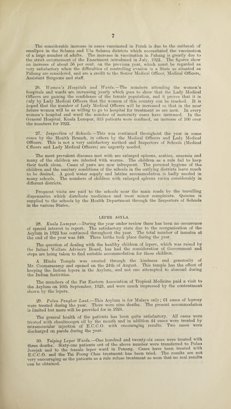 The considerable increase in cases vaccinated in Perak is due to the outbreak of smallpox in the Selama, and Ului Selama districts which necessitated the vaccination of a large number of adults. The increase in vaccination in Pahang is greatly due to the strict enforcement of the Enactment introduced in July, 1922. The figures show an increase of about 56 per cent, on the previous year, which must be regarded as very satisfactory when the difficulties of controlling evasion in a State so situated as Pahang are considered, and are a credit to the Senior Medical Officer, Medical Officers, Assistant Surgeons and staff. 26. Women’s Hospitals and Wards.—The numbers attending the women’s hospitals and wards are increasing yearly which goes to show that the Lady Medical Officers are gaining the confidence of the female population, and it proves that it is only by Lady Medical Officers that the women of this country can be reached. It is hoped that the number of Lady Medical Officers will be increased so that in the near future women will be as willing to go to hospital for treatment as are men. In every women’s hospital and ward the number of maternity cases have increased. In the General Hospital, Kuala Lumpur, 315 patients were confined, an increase of 100 over the numbers for 1922. 27. Inspection, of Schools.—This was continued throughout the year in some cases by the Health Branch, in others by the Medical Officers and Lady Medical Officers. This is not a very satisfactory method and Inspectors of Schools (Medical Officers and Lady Medical Officers) are urgently needed. The most prevalent diseases met with are enlarged spleens, scabies, anaemia and many of the children are infected with worms. The children as a rule fail to keep their teeth clean. Cases of yaws are now infrequent. The personal hygiene of the children and the sanitary conditions of the schools in the outlying districts leave much to be desired. A good water supply and latrine accommodation is badly needed in many schools. The numbers of children with enlarged spleens varies considerably in different districts. Frequent visits are paid to the schools near the main roads by the travelling dispensaries which distribute medicines and treat minor complaints. Quinine is supplied to the schools by the Health Department through the Inspectors of Schools in the various States', LEPER ASYLA. 28. Kuala Lumpur.—During the year under review there has been no occurrence of special interest to report. The satisfactory state due to the reorganisation of the Asylum in 1922 has continued throughout the year. The total number1 of inmates at the end of the year was 348. Three births took place during the year. • The question of dealing with the healthy children of lepers, which was raised by the Infant Welfare Advisory Board, has had the consideration of Government and steps are being taken to find suitable accommodation for these children. A Hindu Temple was erected through the kindness and generosity of Mr. Coomarasamy and opened on the 24th of August. This temple has the effect of keeping the Indian lepers in the Asylum, and not one attempted to abscond during the Indian, festivities. The members of the Far Eastern Association of Tropical Medicine paid a visit to the Asylum on 10th September, 1923, and were much impressed by the contentment shown by the lepers. 29. Pulau Pangkor Laut.—This Asylum is for Malays only; 61 cases of leprosy •were treated during the year. There were nine deaths. The present accommodation is limited but more will be provided for in 1924. The general health of the patients has been quite satisfactory. All cases were treated with chaulmoogra oil by the mouth and in addition 44 cases were treated by intramuscular injection of E.C.C.O. with encouraging results. Two cases were discharged on parole during the year. 30. Taiping Leper Wards.—One hundred and twenty-six cases were treated with three deaths Sixty-one patients out of the above number were transferred to Pulau Jereiak and to the female leper ward in Penang. Cases, have been treated with E C C.O. and the Tai Foong Chee treatment has been, tried. The results are not very encouraging as the patients as a rule refuse treatment so soon that no real results can be obtained.