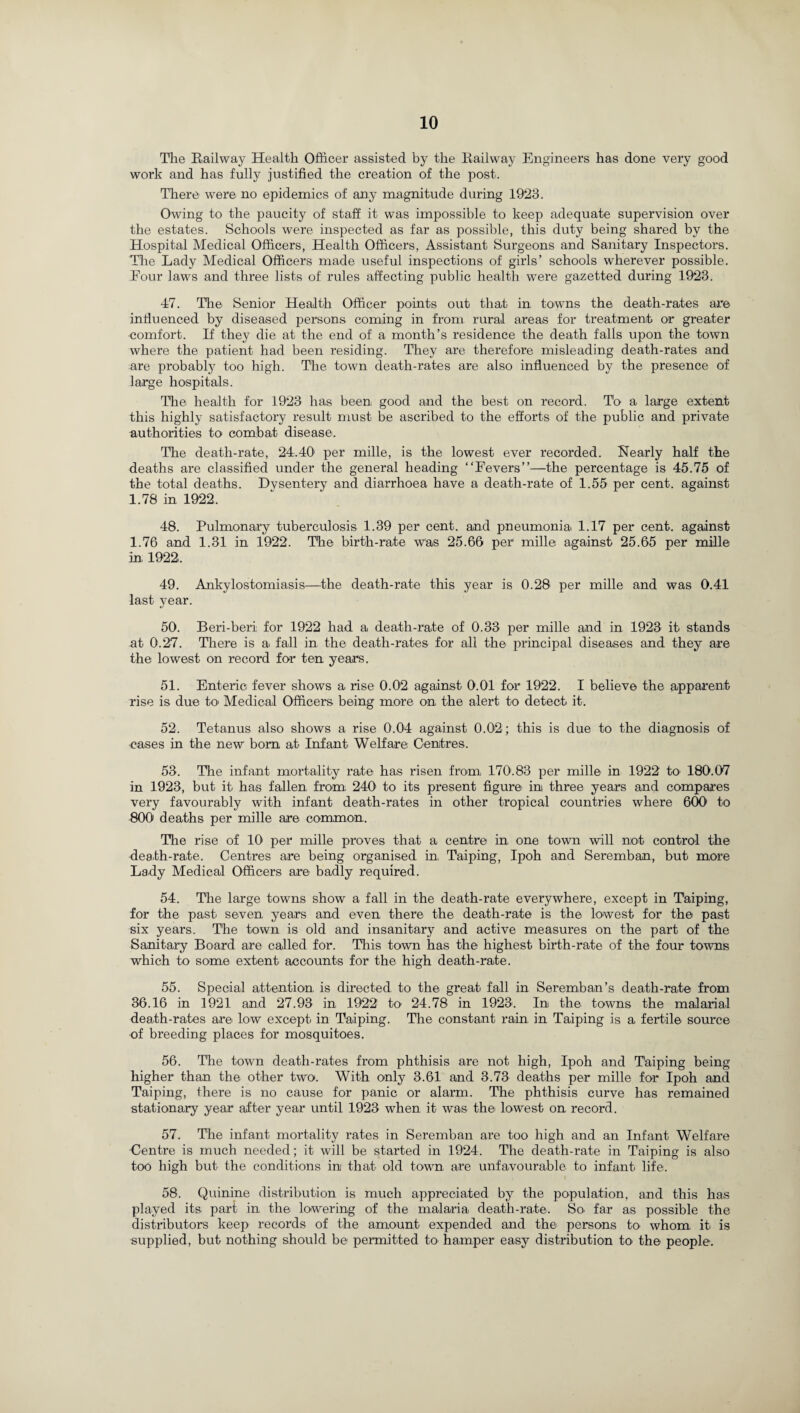 The Railway Health Officer assisted by the Railway Engineers has done very good work and has fully justified the creation of the post. There were no epidemics of any magnitude during 1923. Owing to the paucity of staff it was impossible to keep adequate supervision over the estates. Schools were inspected as far as possible, this duty being shared by the Hospital Medical Officers, Health Officers, Assistant Surgeons and Sanitary Inspectors. The Lady Medical Officers made useful inspections of girls’ schools wherever possible. Eour laws and three lists of rules affecting public health were gazetted during 1923. 47. The Senior Health Officer points out that in towns the death-rates are influenced by diseased persons coming in from rural areas for treatment or greater comfort. If they die at the end of a month’s residence the death falls upon the town where the patient had been residing. They are therefore misleading death-rates and are probably too high. The town death-rates are also influenced by the presence of large hospitals. The health for 1923 has been, good and the best on record. To a large extent this highly satisfactory result must be ascribed to the efforts of the public and private authorities to combat disease. The death-rate, 24.40' per mille, is the lowest ever recorded. Nearly half the deaths are classified under the general heading “Fevers”—the percentage is 45.75 of the total deaths. Dvsentery and diarrhoea have a death-rate of 1.55 per cent, against 1.78 in 1922. 48. Pulmonary tuberculosis 1.39 per cent, and pneumonia 1.17 per cent, against 1.76 and 1.31 in 1922. The birth-rate Was 25.66 per mille against 25.65 per mille in 1922, 49. Ankylostomiasis—the death-rate this year is 0.28 per mille and was 0.41 last year. 50. Beri-beri for 1922 had a, death-rate of 0.33 per mille and in 1923 it stands at 0.27. There is a fall in the death-rates for all the principal diseases and they are the lowest on record for ten years. 51. Enteric fever shows a rise 0.02 against 0.01 for 1922. I believe the apparent rise is due to' Medical Officers being more on the alert to detect it. 52. Tetanus also shows a rise 0.04 against 0.02; this is due to the diagnosis of cases in the new bom at Infant Welfare: Centres. 53. The infant mortality rate has risen from 170.83 per mille in 1922 to 180.07 in 1923, but it has fallen from 240 to its present figure in three years and compares very favourably with infant death-rates in other tropical countries where 600 to 800 deaths per mille are common. The rise of 101 per mille proves that a centre in one town will not control the death-rate. Centres are being organised in Taiping, Ipoh and Seremban, but more Lady Medical Officers are badly required. 54. The large towns show a fall in the death-rate everywhere, except in Taiping, for the past seven, years and even there the death-rate is the lowest for the past six years. The town is old and insanitary and active measures on the part of the Sanitary Board are called for. This town has the highest birth-rate of the four towns which to some extent accounts for the high death-rate. 55. Special attention is directed to the great fall in Seremban’s death-rate from 36.16 in 1921 and 27.93 in 1922 to 24.78 in 1923. In the towns the malarial death-rates are low except in Taiping. The constant rain in Taiping is a fertile source of breeding places for mosquitoes. 56. The town death-rates from phthisis are not high, Ipoh and Taiping being higher than the other two. With only 3.61 and 3.73 deaths per mille for Ipoh and Taiping, there is no cause for panic or alarm. The phthisis curve has remained stationary year after year until 1923 when it was the lowest on record. 57. The infant mortality rates in Seremban are too high and an Infant Welfare Centre is much needed; it will be started in 1924. The death-rate in Taiping is also too high but the conditions in that old town, are unfavourable to infant life. 58. Quinine distribution is much appreciated by the population, and this has played its part in, the lowering of the malaria death-rate. So. far as possible the distributors keep records of the amount expended and the persons to whom it is supplied, but nothing should be permitted to hamper easy distribution to the people.