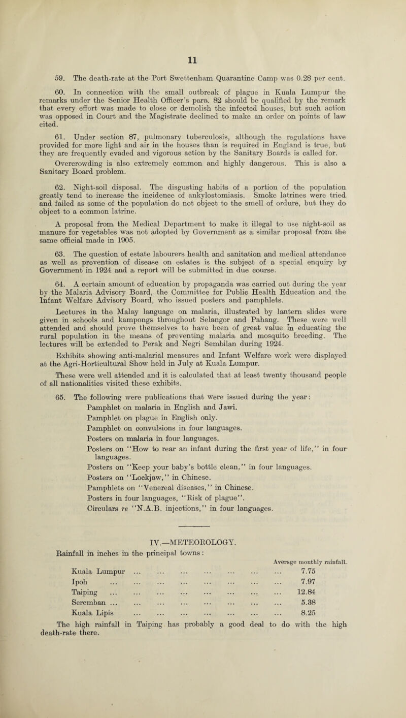 59. The death-rate at the Port Swettenham Quarantine Camp was 0.28 per cent. 60. In connection with the small outbreak of plague in Kuala Lumpur the remarks under the Senior Health Officer’s para. 82 should be qualified by the remark that every effort was made to close or demolish the infected houses, but such action was opposed in Court and the Magistrate declined to make an order on, points of laiw cited. 61. Under section 87, pulmonary tuberculosis, although the regulations have provided for more light and air in the houses than is required in England is true, but they are frequently evaded and vigorous action by the Sanitary Boards is called for. Overcrowding is also extremely common and highly dangerous. This is also a Sanitary Board problem. 62. Night-soil disposal. The disgusting habits of a portion of the population greatly tend to increase the incidence of ankylostomiasis. Smoke latrines were tried and failed as some of the population do not object to the smell of ordure, but they do object to a common latrine. A proposal from the Medical Department to make it illegal to use night-soil as manure for vegetables was not adopted by Government as a similar proposal from, the same official made in 1905. 63. The question of estate labourers health and sanitation, and medical attendance as well as prevention, of disease on: estates is the subject of a special enquiry by Government in 1924 and a report will be submitted in due course. 64. A certain amount of education by propaganda was carried out during the year by the Malaria Advisory Board, the Committee for Public Health Education and the Infant Welfare Advisory Board, who issued posters and pamphlets. Lectures in the Malay language on malaria, illustrated by lantern slides were given in schools and kampongs throughout Selangor and Pahang. These were well attended and should prove themselves to have been of great value in educating the rural population in the means of preventing malaria and mosquito breeding. The lectures will be extended to Perak and Negri Sembilan during 1924. Exhibits showing anti-malarial measures and Infant Welfare: work were displayed at the Agri-Horticultural Show held in July at Kuala Lumpur. These were well attended and it is, calculated that at least twenty thousand people of all nationalities visited these exhibits. 65. The following were publications that were issued during the year: Pamphlet on malaria in English and Jawi. Pamphlet on plague in English only. Pamphlet on convulsions in four languages. Posters on, malaria, in four languages. Posters on “How to rear an infant during the first year of life,’’ in four languages. Posters on “Keep your baby’s bottle clean,’’ in four languages. Posters on “Lockjaw,’’ in Chinese. Pamphlets on “Venereal diseases,’’ in Chinese. Posters in four languages, “Risk of plague”. Circulars re “N.A.B. injections,” in four languages. IV.—METEOROLOGY. Rainfall in, inches ini the principal towns: Average monthly rainfall. Kuala Lumpur ... ... ... ... ... ... ... 7.75 Ipoh ... ... ... ... ... ... ... ... 7.97 Taiping ... ... ... ... ... ... ... ... 12.84 Seremban, ... ... ... ... ... ... ... ... 5.38 Kuala Lipis ... ... ... ... ... ... ... 8.25 The high rainfall in Taiping has probably a good deal to do with the high death-rate there.