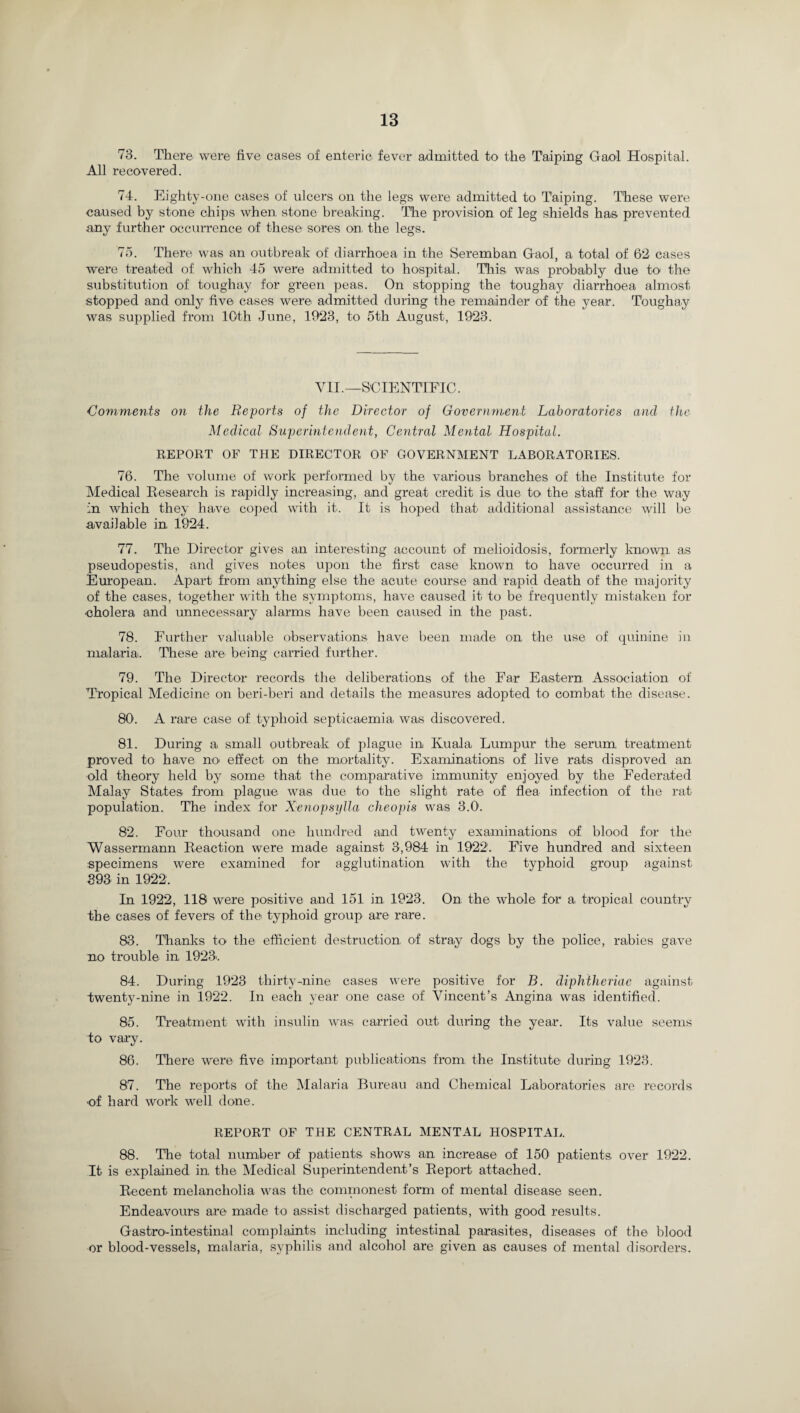 73. There were five cases of enteric fever admitted to the T'aiping Gaol Hospital. All recovered. 74. Eighty-one cases of ulcers on the legs were admitted to Taiping. These were caused by stone chips when, stone breaking. The provision of leg shields has prevented any further occurrence of these sores on, the legs. 75. There was an outbreak of diarrhoea in the Seremban Gaol, a total of 62 cases were treated of which 45 were admitted to hospital. This was probably due to the substitution of toughay for green peas. On stopping the toughay diarrhoea almost stopped and only five cases were admitted during the remainder of the year. Toughay was supplied from 10th June, 1923, to 5th August, 1923. VII.—SCIENTIFIC. Comments on the Reports of the Director of Government Laboratories and the Medical Superintendent, Central Mental Hospital. REPOET OF THE DIRECTOR OF GOVERNMENT LABORATORIES. 76. The volume of work performed by the various branches of the Institute for Medical Research is rapidly increasing, and great credit is due to the staff for the way in which they have coped with it. It is hoped that additional assistance will be available in, 1924. 77. The Director gives an interesting account of melioidosis, formerly known as pseudopestis, and gives notes upon the first case known to have occurred in a European. Apart from anything else the acute course and rapid death of the majority of the cases, together with the symptoms, have caused it to be frequently mistaken for •cholera and unnecessary alarms have been caused in the past. 78. Further valuable observations have been made on the use of quinine in malaria. These are being carried further. 79. The Director records the deliberations of the Far Eastern, Association of Tropical Medicine on beri-beri and details the measures adopted to combat the disease. 801. A rare case of typhoid septicaemia was discovered. 81. During a small outbreak of plague in Kuala Lumpur the serum, treatment proved to have no effect on the mortality. Examinations of live rats disproved an old theory held by some that the comparative immunity enjoyed by the Federated Malay States from plague was due to the slight rate of flea infection of the rat population. The index for Xenopsylla cheopis was 3.0. 82. Four thousand one hundred and twenty examinations of blood for the Wassermann Reaction were made against 3,984 in 1922. Five hundred and sixteen specimens were examined for agglutination with the typhoid group against 393 in 1922. In 1922, 118 were positive and 151 in 1923. On the whole for a tropical country the cases of fevers of the typhoid group are rare. 83. Thanks to the efficient destruction of stray dogs by the police, rabies gave no trouble in 1923>. 84. During 1923 thirty-nine cases were positive for B. diphtheriae against Twenty-nine in 1922. In each year one case of Vincent’s Angina was identified. 85. Treatment with insulin was carried out during the year. Its value seems to vary. 86. There were five important publications from the Institute during 1923. 87. The reports of the Malaria Bureau and Chemical Laboratories are records •of hard work well done. REPORT OF THE CENTRAL MENTAL HOSPITAL. 88. The total number of patients shows an increase of 150 patients, over 1922. It is explained in the Medical Superintendent’s Report attached. Recent melancholia was the commonest form of mental disease seen. Endeavours are made to assist discharged patients, with good results. Gastro-intestinal complaints including intestinal parasites, diseases of the blood or blood-vessels, malaria, syphilis and alcohol are given as causes of mental disorders.