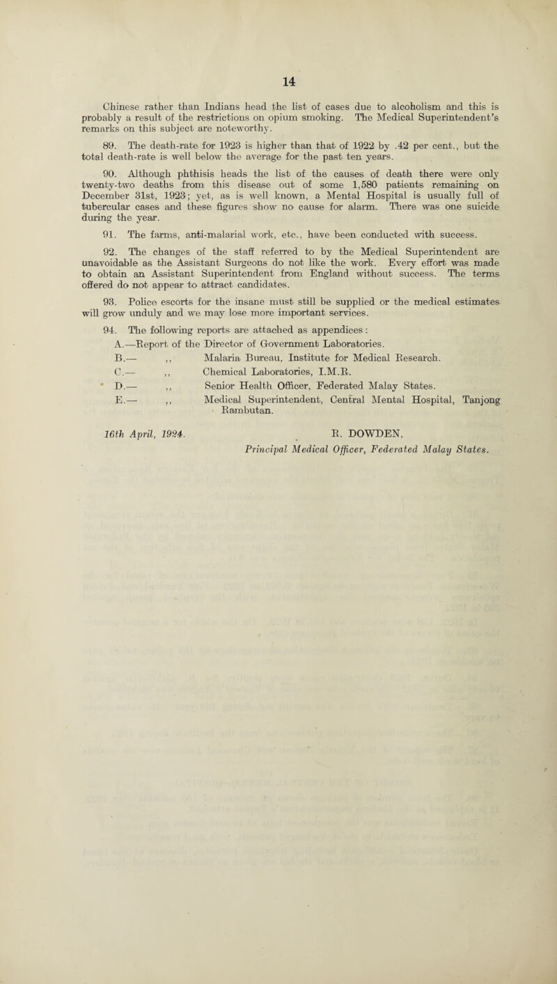 Chinese rather than Indians head the list of cases due to alcoholism and this is probably a result of the restrictions on opium smoking. The Medical Superintendent’s remarks on this subject are noteworthy. 89. The death-rate for 1923 is higher than that of 1922 by .42 per cent., but the total death-rate is well below the average for the past ten years. 90. Although phthisis heads the list of the causes of death there were only twenty-two deaths from; this disease out of some 1,580' patients remaining on December 31st, 1923; yet, as is well known, a Mental Hospital is usually full of tubercular cases and these figures show no cause for alarm,. There was one suicide during the year. 91. The farms, anti-malarial work, etc., ha,ve been conducted with success. 92. The changes of the staff referred to by the Medical Superintendent are unavoidable as the Assistant Surgeons do not like the work. Every effort was made to obtain an Assistant Superintendent from England without success. The terms offered do not appear to attract candidates. 93. Police escorts for the insane must still be supplied or the medical estimates will grow unduly and we may lose more important services. 94. The following reports are attached as appendices : A.—Report of the Director of Government Laboratories. B. — C. — D. — E. — Malaria Bureau, Institute for Medical Research. Chemical Laboratories, I.M.R. Senior Health Officer, Federated Malay States. Medical Superintendent, Central Mental Hospital, Tanjong Rambutan. 16th April, 1924. R. DOWDEN, Principal Medical Officer, Federated Malay States.