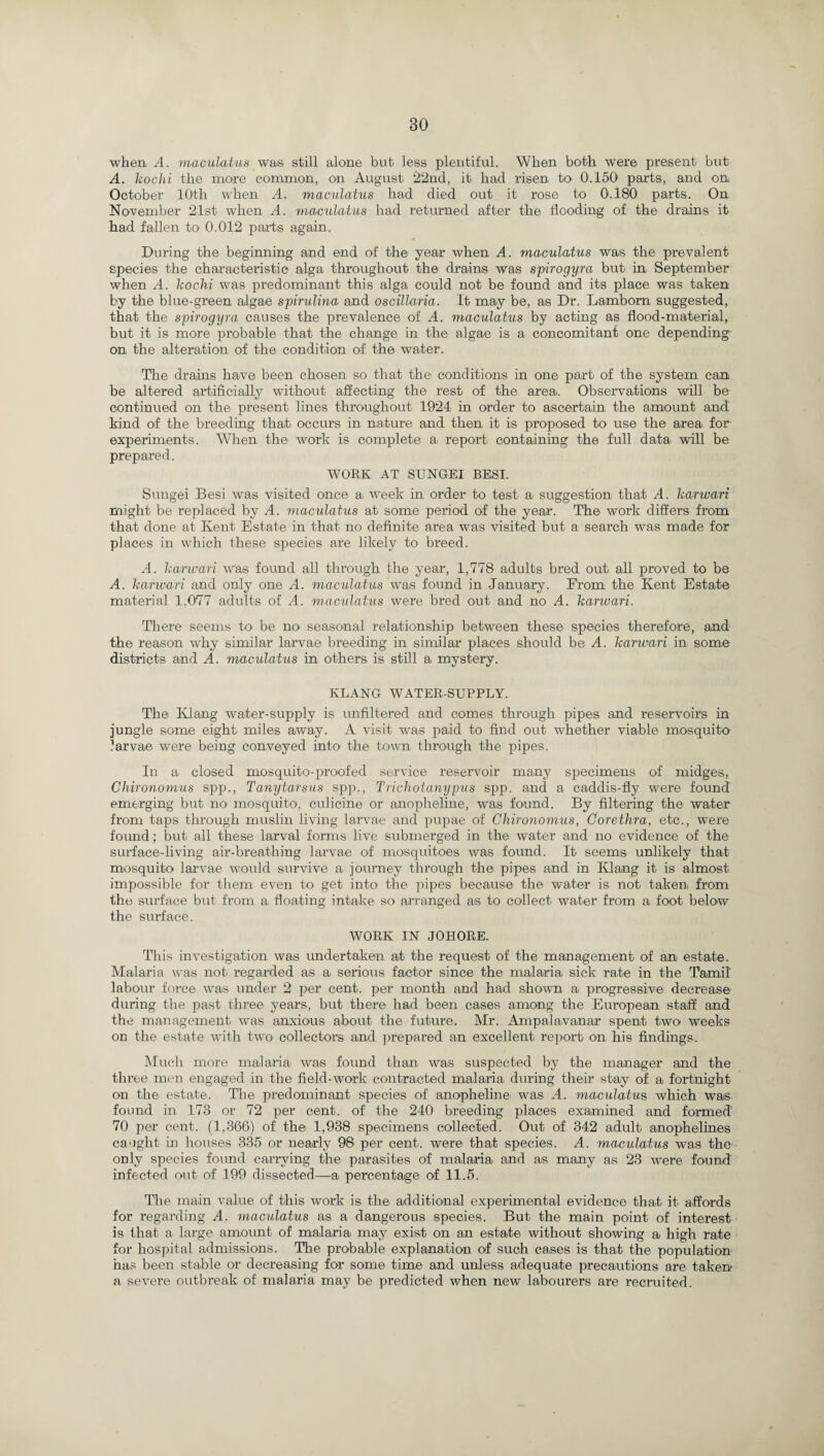 when, A. maculatus was still alone but less plentiful. When both were present but A. kochi the more common, on August ‘22nd, it had risen to 0.150 parts, and on October 10th when A. maculatus had died out it rose to 0.180 parts. On November 21st when A. maculatus had returned after the flooding of the drains it had fallen to 0.012 parts again. During the beginning and end of the year when A. maculatus was the prevalent species the characteristic alga throughout the drains was spirogyra but in September when A. kochi was predominant this alga could not be found and its place was taken by the blue-green algae spirulina and oscillaria. It may be, as Dr. Lambom suggested, that the spirogyra causes the prevalence of A. maculatus by acting as flood-material, but it is more probable that the change in the algae is a concomitant one depending on the alteration of the condition of the water. The drains have been chosen so that the conditions in one part of the system can be altered artificially without affecting the rest of the area. Observations will be continued on the present lines throughout, 1924 in order to ascertain the amount and kind of the breeding that occurs in nature and then, it is proposed to use the area for- experiments. When the work is complete a report containing the full data, will be prepared. WORK AT SUNGEI BESI. Sungei Besi was visited once a week in order to test a, suggestion that A. karwari might be replaced by A. maculatus at some period of the year. The work differs from that done at Kent Estate in that no definite area was visited but a search was made for places in which these species are likely to breed. A. karwari was found all through the year, 1,778 adults bred out all proved to be A. karwari and only one A. maculatus was found in January. From the Kent Estate material 1,077 adults of A. maculatus were bred out and no A. karwari. There seems to be no seasonal relationship between these species therefore, and the reason why similar larva,© breeding in similar places should be A. karwari in, some districts and A. maculatus in others is still a mystery. KLANG WATER-SUPPLY. The Klang water-supply is unfiltered and comes through pipes and reservoirs in jungle some eight miles away. A visit was paid to find out whether viable mosquito larvae were being conveyed into1 the town, through the pipes. In a closed mosquito-proofed service reservoir many specimens of midges, Chironomus spp., Tanytarsus spp., Trichotanypus spp. and a caddis-fly were found emerging but no mosquito, culicine or anopheline, was found. By filtering the water from taps through muslin living larvae and pupae of Chironomus, Corethra, etc., were found; but all these larval forms live submerged in the water and no evidence of the surface-living air-breathing larvae of mosquitoes was found. It seems unlikely that mosquito larvae would survive a, journey through the pipes and in Klang it is almost impossible for them even to get into the pipes because the water is not taken, from the surface but from a, floating intake so arranged as to collect water from a foot below the surface. WORK IN JOHORE. This investigation was undertaken, a,t the request of the management of an estate. Malaria was not regarded as a serious factor since the malaria sick rate in the Tamil' labour force was under 2 per cent, per month and had shown a progressive decrease during the past three years, but there had been cases among the European staff and the management was anxious about the future. Mr. Ampala.vanar spent two weeks on the estate with two collectors and prepared an excellent report on his findings. Much more malaria was found than, was suspected by the manager and the three men engaged in the field-work contracted malaria during their stay of a fortnight on the estate. The predominant species of anopheline was A. maculatus which was found in 173 or 72 per cent, of the 240 breeding places examined and formed 70 per cent. (1,366) of the 1,938 specimens collected. Out of 342 adult anophelin.es caught in houses 335 or nearly 98 per cent, were that species. A. maculatus was the only species found carrying the parasites of malaria and as many as 23 were found infected out of 199 dissected—a, percentage of 11.5. The main value of this work is the additional experimental evidence that it affords for regarding A. maculatus as a dangerous species. But the main point of interest is that a large amount of malaria may exist on an estate, without showing a high rate for hospital admissions. The probable explanation of such cases is that the population has been stable or decreasing for some time and unless adequate precautions are taken a severe outbreak of malaria may be predicted when new labourers are recruited.