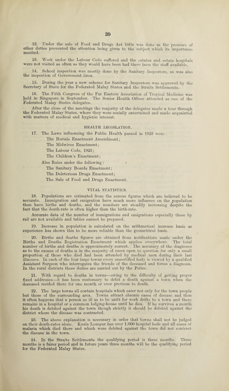 12. Under the sale of Food and Drugs Act little was done as the pressure of other duties prevented the attention being given to the subject which its importance merited. 13. Work under the Labour Code suffered and the estates and estate hospitals were not visited as often as they would have been had there been the staff available. 14. School inspection was mostly done by the Sanitary Inspectors, as was also the inspection of Government lines. 15. During the year a new scheme for Sanitary Inspectors was approved by the Secretary of State for the Federated Malay States and the Straits Settlements. 16. The Fifth Congress of the Far Eastern Association of Tropical Medicine was held in Singapore in September. The Senior Health Officer attended as one of the Federated Malay States delegates. After the close of the meetings the majority of the delegates made a tour through the Federated Malay States, where they were socially entertained and made acquainted with matters of medical and hygienic interest. HEALTH LEGISLATION. 17. The Laws influencing the Public Health passed in 1923 were : The Burials Enactment Amendment; The Midwives Enactment; The Labour Code, 1923; The Children’s Enactment; Also Buies under the following : The Sanitary Boards Enactment; The Deleterious Drugs Enactment; The Sale of Food and Drugs Enactment. VITAL STATISTICS. 18. Populations are estimated from the census figures which are believed to be accurate. Immigration and emigration have much more influence on the population than have births and deaths, and the numbers are steadily increasing despite the fact that the death-rate is often higher than the birth-rate. Accurate data of the number of immigrations and emigrations especially those by rail are not available and tables cannot be prepared. 19. Increase in population is calculated on the arithmetical increase basis as experience has shown this to be more reliable than the geometrical basis. 20. Births and deaths figures are obtained from notifications made under the Births and Deaths Begistration Enactment which applies everywhere. The total number of births and deaths is approximately correct. The accuracy of the diagnoses as to the causes of deaths is in. the majority of cases open to question for only a small proportion of those who died had been attended by medical men during their last illnesses. In each of the four large towns every uncertified body is viewed by a qualified Assistant Surgeon who interrogates the friends of the deceased and forms a diagnosis. In the rural districts these duties are carried out by the Police. 21. With regard to deaths in towns—owing to the difficulty of getting proper fixed addresses—it has been customary to debit a death against a town when the deceased resided there for one month or over previous to death. 22. The large towns all contain hospitals which cater not only for the town people but those of the surrounding area. Towns attract chronic cases of disease and thus it often happens that a person so ill as to be unfit for work drifts to a town and there remains in a hospital or a common lodging-house until he dies. If he survives a month his death is debited against the town though strictly it should be debited against the district where the disease was contracted. 23. The above explanation is necessary in order that towns shall not be judged on their death-rates alone. Kuala Lumpur has over 1,000 hospital beds and all cases of malaria which died there and which were debited against the town did not contract the disease in the town. 24. In the Straits Settlements the qualifying period is three months. Three months is a fairer period and in future years three months will be the qualifying period for the Federated Malay States.