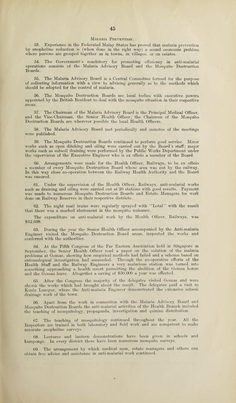 Malaria Prevention. 53. Experience in the Federated Malay States has proved that malaria prevention by anopheline reduction is (when done in the right way) a sound economic problem where persons are grouped together as in towns, in villages, or on estates. 54. The Government’s machinery lor promoting efficiency in anti-malarial operations consists of the Malaria Advisory Board and the Mosquito Destruction Boards. 55. The Malaria Advisory Board is a Central Committee formed for the purpose of collecting information with a view to advising generally as to the methods which should be adopted for the control of malaria. 56. The Mosquito Destruction Boards are local bodies with executive powers appointed by the British Resident to deal with the mosquito situation in their respective areas. 57. The Chairman of the Malaria Advisory Board is the Principal Medical Officer, and the Vice-Chairman, the Senior Health Officer; the Chairmen of the Mosquito Destruction Boards are wherever possible the local Health Officers. 58. The Malaria Advisory Board met periodically and minutes of the meetings were published. 59. The Mosquito Destruction Boards continued to perform good service. Minor works such as open ditching and oiling were carried' out by the Board’s staff; major works such as subsoil draining were performed by the Public Works Department under the supervision of the Executive Engineer who is ex officio a member of the Board. 60. Arrangements were made for the Health Officer, Railways, to be ex officio a member of every Mosquito Destruction Board whose area was cut by the railway. In this way close co-operation between the Railway Health Authority and the Board was ensured. 61. Under the supervision of the Health Officer, Railways, anti-malarial works such as draining and oiling were carried out at 20 stations with good results. Payment was made to numerous Mosquito Destruction Boards and Estate Managers for work done on Railway Reserves in their respective districts. 62. The night mail trains were regularly sprayed with “Lotal” with the result that there was a marked abatement in the mosquito nuisance. The expenditure on anti-malarial work by the Health Officer, Railways, was $32,638. 63. During the year the Senior Health Officer accompanied by the Anti-malaria Engineer visited the Mosquito Destruction Board areas, inspected the works and conferred with the authorities. 64. At the Fifth Congress of the Ear Eastern Association held in Singapore m September, the Senior Health Officer read a paper on the solution of the malaria problems at Gemas, showing how empirical methods had failed and a scheme based on entomological investigation had succeeded. Through the co-operative efforts of the Health Staff and the Railway Engineers a very malarious station was turned into something approaching a health resort permitting the abolition of the Gemas bonus and the Gemas leave. Altogether a saving of $50,000 a year was effected. 65. After the Congress the majority of the delegates visited Gemas and were shown the works which had brought about the result. The delegates paid a visit to Kuala Lumpur, where the Anti-malaria Engineer demonstrated the extensive subsoil drainage work of the town. 66. Apart from the work in connection with the Malaria Advisory Board and Mosquito Destruction Boards the anti-malarial activities of the Health Branch included the teaching of mosquitology, propaganda, investigation and quinine distribution. 67. The teaching of mosquitology continued throughout the year. All the Inspectors are trained in both laboratory and field work and are competent to make accurate anopheline surveys. 68. Lectures and lantern demonstrations have been given in schools and kampongs. In every district there have been numerous mosquito surveys. 69. The arrangement by which medical men, estate managers and others can obtain free advice and assistance in anti-malarial work continued.