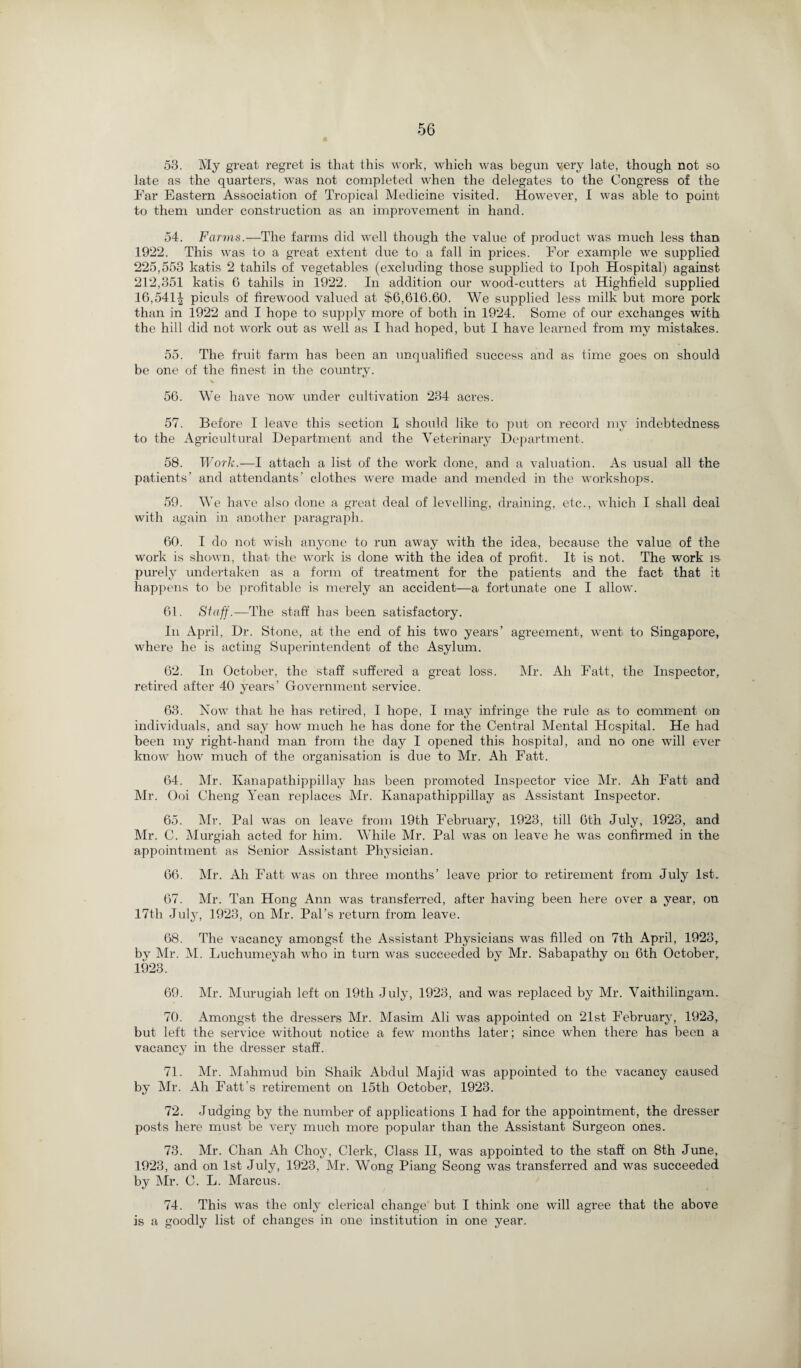 53. My great regret is that this work, which was begun yery late, though not so late as the quarters, was not completed when the delegates to the Congress of the Ear Eastern Association of Tropical Medicine visited. However, I was able to point to them under construction as an improvement in hand. 54. Farms.—The farms did well though the value of product was much less than 1922. This was to a great extent due to a fall in prices. For example we supplied 225,553 katis 2 tahils of vegetables (excluding those supplied to Ipoh Hospital) against 212,351 katis 6 tahils in 1922. In addition our wood-cutters at Highfield supplied 16,541^ piculs of firewood valued at $6,616.60. We supplied less milk but more pork than in 1922 and I hope to supply more of both in 1924. Some of our exchanges with the hill did not work out as well as I had hoped, but I have learned from my mistakes. 55. The fruit farm has been an unqualified success and as time goes on should be one of the finest in the country. 56. We have now under cultivation 234 acres. 57. Before I leave this section I should like to put on record my indebtedness to the Agricultural Department and the Veterinary Department. 58. Work.—I attach a list of the work done, and a valuation. As usual all the patients’ and attendants’ clothes were made and mended in the workshops. 59. We have also done a great deal of levelling, draining, etc., which I shall deal with again in another paragraph. 60. I do not wish anyone to run away with the idea, because the value of the work is shown, that the work is done with the idea of profit. It is not. The work is purely undertaken as a form of treatment for the patients and the fact that it happens to be profitable is merely an accident—a fortunate one I allow. 61. Staff.—The staff has been satisfactory. In April, Dr. Stone, at the end of his two years’ agreement, went to Singapore, where he is acting Superintendent of the Asylum. 62. In October, the staff suffered a great loss. Mr. Ah Fait, the Inspector, retired after 40 years’ Government service. 63. Now that, he has retired, I hope, I may infringe the rule as to comment on individuals, and say how much he has done for the Central Mental Hospital. He had been my right-hand man from the day 1 opened this hospital, and no one will ever know how much of the organisation is due to Mr. Ah Fatt. 64. Mr. Kanapathippillay has been promoted Inspector vice Mr. Ah Fatt and Mr. Ooi Cheng Yean replaces Mr. Kanapathippillay as Assistant Inspector. 65. Mr. Pal was on leave from 19th February, 1923, till 6th July, 1923, and Mr. C. Murgiah acted for him. While Mr. Pal was on leave he was confirmed in the appointment as Senior Assistant Physician. 66. Mr. Ah Fatt was on three months’ leave prior to retirement from July 1st. 67. Mr. Tan Hong Ann was transferred, after having been here over a year, on 17th July, 1923, on Mr. Pal’s return from leave. 68. The vacancy amongsf the Assistant Physicians was filled on 7th April, 1923, by Mr. M. Luchumeyah who in turn was succeeded by Mr. Sabapathy on 6th October, 1923. 69. Mr. Murugiah left on 19th July, 1923, and was replaced by Mr. Vaithilingam. 70. Amongst the dressers Mr. Masim Ali was appointed on 21st February, 1923, but left the service without notice a few months later; since when there has been a vacancy in the dresser staff. 71. Mr. Mahmud bin Shaik Abdul Majid was appointed to the vacancy caused by Mr. Ah Fatt’s retirement on 15th October, 1923. 72. Judging by the number of applications I had for the appointment, the dresser posts here must be very much more popular than the Assistant Surgeon ones. 73. Mr. Chan Ah Choy, Clerk, Class II, was appointed to the staff on 8th June, 1923, and on 1st July, 1923, Mr. Wong Piang Seong was transferred and was succeeded by Mr. C. L. Marcus. 74. This was the only clerical change but I think one will agree that the above is a goodly list of changes in one institution in one year.