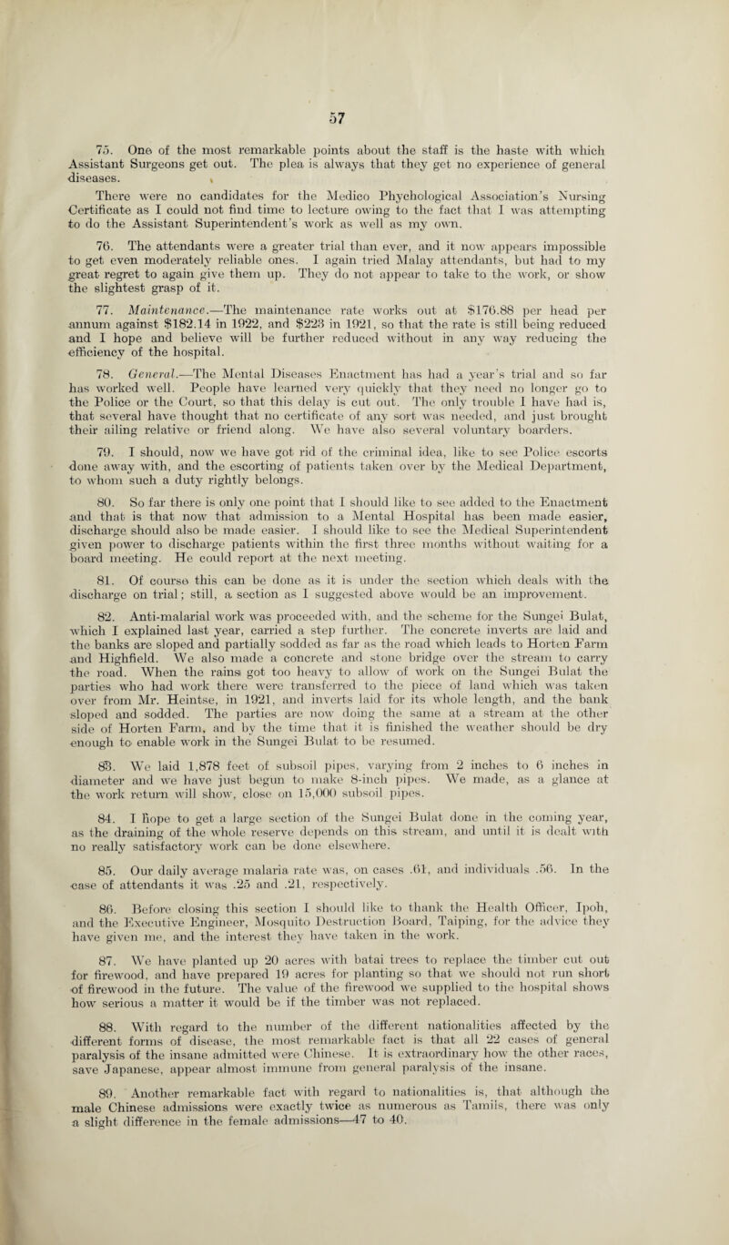 75. One of the most remarkable points about the staff is the haste with which Assistant Surgeons get out. The plea is always that they get no experience of general diseases. * There were no candidates for the Medico Phychological Association’s Nursing Certificate as I could not find time to lecture owing to the fact that I was attempting to do the Assistant Superintendent’s work as well as my own. 76. The attendants were a greater trial than ever, and it now appears impossible to get even moderately reliable ones. I again tried Malay attendants, but had to my great regret to again give them up. They do not appear to take to the work, or show the slightest grasp of it. 77. Maintenance.—The maintenance rate works out at $176.88 per head per annum against $182.14 in 1922, and $223 in 1921, so that the rate is still being reduced and I hope and believe will be further reduced without in any way reducing the efficiency of the hospital. 78. General.—The Mental Diseases Enactment has had a year’s trial and so far has worked well. People have learned very quickly that they need no longer go to the Police or the Court, so that this delay is cut out. The only trouble 1 have had is, that several have thought that no certificate of any sort was needed, and just brought their ailing relative or friend along. We have also several voluntary boarders. 79. I should, now we have got rid of the criminal idea, like to see Police escorts done away with, and the escorting of patients taken over by the Medical Department, to whom such a duty rightly belongs. 80. So far there is only one point that I should like to see added to the Enactment and that is that now that admission to a Mental Hospital has been made easier, discharge should also be made easier. I should like to see the Medical Superintendent given power to discharge patients within the first three months without waiting for a board meeting. He could report at the next meeting. 81. Of course this can be done as it is under the section which deals with the discharge on trial; still, a section as I suggested above would be an improvement. 82. Anti-malarial work was proceeded with, and the scheme for the Sungei Bulat, which I explained last year, carried a step further. The concrete inverts are laid and the banks are sloped and partially sodded as far as the road which leads to Horten Farm and Highfield. We also made a concrete and stone bridge over the stream to carry the road. When the rainsi got too heavy to allow of work on the Sungei Bulat the parties who had work there were transferred to the piece of land which was taken over from Mr. Heintse, in 1921, and inverts laid for its whole length, and the bank sloped and sodded. The parties are now doing the same at a stream at the other side of Horten Farm, and by the time that it is finished the weather should be dry ■enough to enable work in the Sungei Bulat to be resumed. 83. We laid 1,878 feet of subsoil pipes, varying from 2 inches to 6 inches in diameter and we have just begun to make 8-inch pipes. We made, as a glance at the work return will show, close on 15,000 subsoil pipes. 84. I hope to get a large section of the Sungei Bulat done in the coming year, as the draining of the whole reserve depends on this stream, and until it is dealt with no really satisfactory work can be done elsewhere. 85. Our daily average malaria rate was, on cases .61, and individuals .56. In the case of attendants it was .25 and .21, respectively. 86. Before closing this section I should like to thank the Health Officer, Ipoh, and the Executive Engineer, Mosquito Destruction Board, Taiping, for the advice they have given me, and the interest they have taken in the work. 87. We have planted up 20 acres with batai trees to replace the timber cut out for firewood, and have prepared 19 acres for planting so that we should not run short •of firewood in the future. The value of the firewood we supplied to the hospital shows how serious a matter it would be if the timber was not replaced. 88. With regard to the number of the different nationalities affected by the ■different forms of disease, the most remarkable fact is that all 22 cases of general paralysis of the insane admitted were Chinese. It is extraordinary how the other races, save Japanese, appear almost immune from general paralysis of the insane. 89. Another remarkable fact with regard to nationalities is, that although the male Chinese admissions were exactly twice as numerous as Tamils, there was only a slight difference in the female admissions—47 to 40.