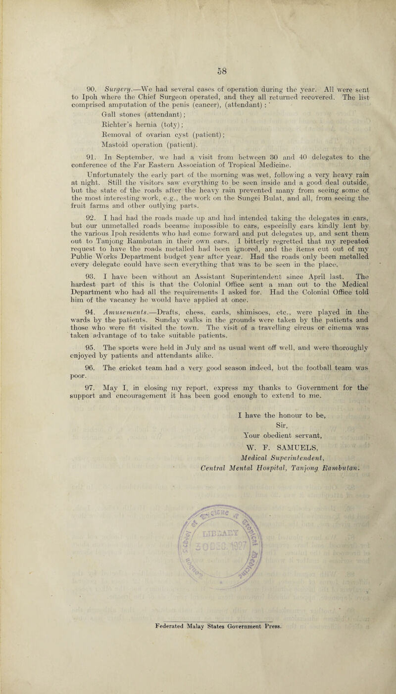 90. Surgery.—We had several cases cf operation during the year. All were sent to Ipoh where the Chief Surgeon operated, and they all returned recovered. The list comprised amputation of the penis (cancer), (attendant) : ' Gall stones (attendant) ; Richter’s hernia (toty); Removal of ovarian cyst (patient); Mastoid operation (patient). 91. In September, we had a visit from between 30 and 40 delegates to the conference of the Far Eastern Association of Tropical Medicine. Unfortunately the early part of the morning was wet, following a very heavy rain at night. Still the visitors saw everything to be seen inside and a good deal outside, but the state of the roads after the heavy rain prevented many from seeing some of the most interesting work, e.g., the work on the Sungei Bulat, and all, from seeing the fruit farms and other outlying parts. 92. I had had the roads made up and had intended taking the delegates in cars, but our unmetalled roads became impossible to cars, especially cars kindly lent by the various Ipoh residents who had come forward and put delegates up, and sent them out to Tanjong Rambutan in their own cars. I bitterly regretted that my repeated request to have the roads metalled had been ignored, and the items cut out of my Public Works Department budget year after year. Had the roads only been metalled every delegate could have seen everything that was to be seen in the place. 93. I have been without an Assistant Superintendent since April last. The hardest part of this is that the Colonial Office sent a man out to the Medical Department who had all the requirements I asked for. Had the Colonial Office told him of the vacancy he would have applied at once. 94. Amusements.—Drafts, chess, cards, shimisoes, etc., were played in the wards by the patients. Sunday walks in the grounds were taken by the patients and those who were fit visited the town. The visit of a travelling circus or cinema was taken advantage of to take suitable patients. 95. The sports were held in July and as usual went off well, and were thoroughly enjoyed by patients and attendants alike. 96. The cricket team had a very good season indeed, but the football team was poor. 97. May I, in closing my report, express my thanks to Government for the support and encouragement it has been good enough to extend to me. I have the honour to be, Sir, Your obedient servant, W. F. SAMUELS, Medical Superintendent, Central Mental Hospital, Tanjong Rambulan. 1 Federated Malay States Government Press.