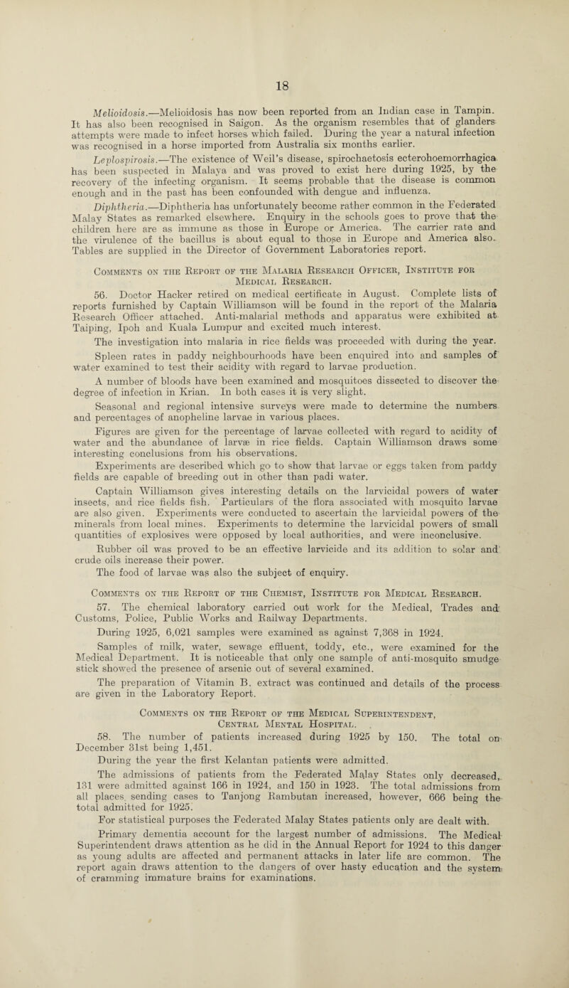 Melioidosis.—Melioidosis has now been reported from an Indian case in Tamp in. It has also been recognised in Saigon. As the organism resembles that of glanders attempts were made to infect horses which failed. During the year a natural infection was recognised in a horse imported from Australia six months earlier. Leptospirosis.—The existence of Weil’s disease, spirochaetosis ecterohoemorrhagica has been suspected in Malaya and was proved to exist here during 1925, by the recovery of the infecting organism. It seems probable that the disease is common enough and in the past has been confounded with dengue and influenza. Diphtheria.—Diphtheria has unfortunately become rather common in the Federated Malay States as remarked elsewhere. Enquiry in the schools goes to prove that the children here are as immune as those in Europe or America. The carrier rate and the virulence of the bacillus is about equal to those in Europe and America also. Tables are supplied in the Director of Government Laboratories report. Comments on the Report of the Malaria Research Officer, Institute for Medical Research. 56. Doctor Hacker retired on medical certificate in August. Complete lists of reports furnished by Captain Williamson will be found in the report of the Malaria Research Officer attached. Anti-malarial methods and apparatus were exhibited at Taiping, Ipoh and Kuala Lumpur and excited much interest. The investigation into malaria in rice fields was proceeded with during the year. Spleen rates in paddy neighbourhoods have been enquired into and samples of water examined to test their acidity with regard to larvae production. A number of bloods have been examined and mosquitoes dissected to discover the degree of infection in Krian. In both cases it is very slight. Seasonal and regional intensive surveys were made to determine the numbers and percentages of anopheline larvae in various places. Figures are given for the percentage of larvae collected with regard to acidity of water and the abundance of larvae in rice fields. Captain Williamson draws some interesting conclusions from his observations. Experiments are described which go. to show that larvae or eggs taken from paddy fields are capable of breeding out in other than padi water. Captain Williamson gives interesting details on the larvicidal powers of water insects, and rice fields fish. Particulars of the flora associated with mosquito larvae are also given. Experiments were conducted to ascertain the larvicidal powers of the minerals from local mines. Experiments to determine the larvicidal powers of small quantities of explosives were opposed by local authorities, and were inconclusive. Rubber oil was proved to be an effective larvicide and its addition to solar and crude oils increase their power. The food of larvae was also the subject of enquiry. Comments on the Report of the Chemist, Institute for Medical Research. 57. The chemical laboratory carried out work for the Medical, Trades and Customs, Police, Public Works and Railway Departments. During 1925, 6,021 samples were examined as against 7,368 in 1924. Samples of milk, water, sewage effluent, toddy, etc., were examined for the Medical Department. It is noticeable that only one sample of anti-mosquito smudge stick showed the presence of arsenic out of several examined. The preparation of Vitamin B. extract was continued and details of the process are given in the Laboratory Report. Comments on the Report of the Medical Superintendent, Central Mental Hospital. 58. The number of patients increased during 1925 by 150. The total on December 31st being 1,451. During the year the first Kelantan patients were admitted. The admissions of patients from the Federated Malay States only decreased, 131 were admitted against 166 in 1924, and 150 in 1923. The total admissions from all places sending cases to Tanjong Rambutan increased, however, 666 bein^ the total admitted for 1925: For statistical purposes the Federated Malay States patients only are dealt with. Primary dementia account for the largest number of admissions. The Medical Superintendent draws attention as he did in the Annual Report for 1924 to this danger as young adults are affected and permanent attacks in later life are common. The report again draws attention to the dangers of over hasty education and the system, of cramming immature brains for examinations.
