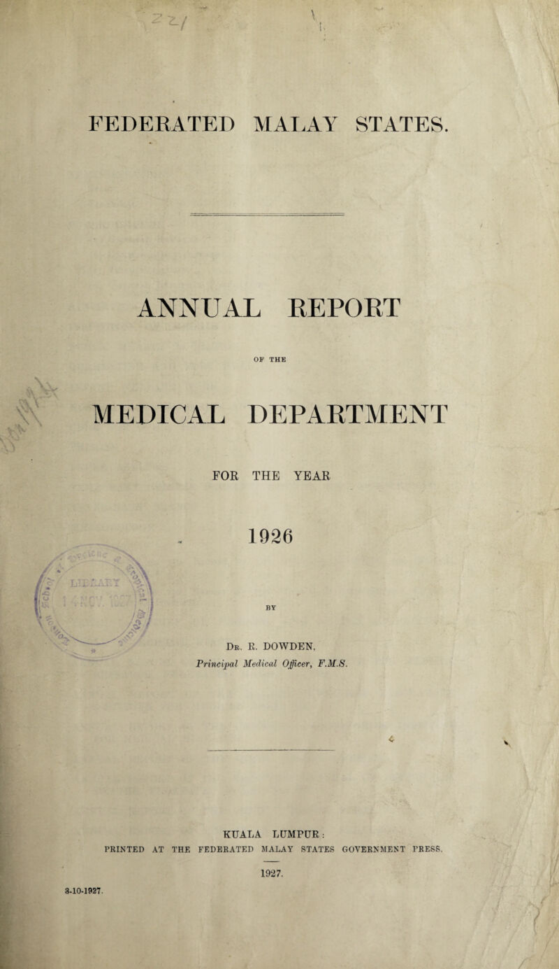 FEDERATED MALAY STATES. ANNUAL REPORT OF THE MEDICAL DEPARTMENT FOR THE YEAR 1926 BY Dr. E. DOWDEN. Principal Medical Officer, F.M.S. 4 KUALA LUMPUR: PRINTED AT THE FEDERATED MALAY STATES GOVERNMENT PRESS. 1927. 3-10-1927.