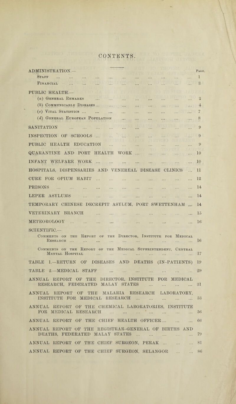 CONTENTS. ADMINISTRATION.— Staff Financial Pagk. 1 3 PUBLIC HEALTH.— (а) General Remarks (б) Communicable Diseases... (c) Vital Statistics ... (d) General European Population SANITATION . INSPECTION OF SCHOOLS. PUBLIC HEALTH EDUCATION . QUARANTINE AND PORT HEALTH WORK. INFANT WELFARE WORK. HOSPITALS, DISPENSARIES AND VENEREAL DISEASE CLINICS CURE FOR OPIUM HABIT. PRISONS . LEPER ASYLUMS . TEMPORARY CHINESE DECREPIT ASYLUM, PORT SWETTENHAM VETERINARY BRANCH . METEOROLOGY . SCIENTIFIC.— 3 4 / 8 9 9 9 10 10 11 12 14 14 14 15 16 Comments on the Report of the Director, Institute for Medical Research ... ... ... ... ... ... ... ... ... ... 16 Comments on the Report of the Medical Superintendent, Central Mental Hospital ... ... ... ... ... ... ... ... 17 TABLE 1.—RETURN OF DISEASES AND DEATHS (IN-PATIENTS) 19 TABLE 2.—MEDICAL STAFF .29 ANNUAL REPORT OF THE DIRECTOR, INSTITUTE FOR MEDICAL RESEARCH, FEDERATED MALAY STATES .31 ANNUAL REPORT OF THE MALARIA RESEARCH LABORATORY, INSTITUTE FOR MEDICAL RESEARCH . 53 ANNUAL REPORT OF THE CHEMICAL LABORATORIES, INSTITUTE FOR MEDICAL RESEARCH . '. 56 ANNUAL REPORT OF THE CHIEF HEALTH OFFICER. 66 ANNUAL REPORT OF THE REGISTRAR-GENERAL OF BIRTHS AND DEATHS, FEDERATED MALAY STATES. 79 ANNUAL REPORT OF THE CHIEF SURGEON, PERAK. 81 ANNUAL REPORT OF THE CHIEF SURGEON, SELANGOR . 86