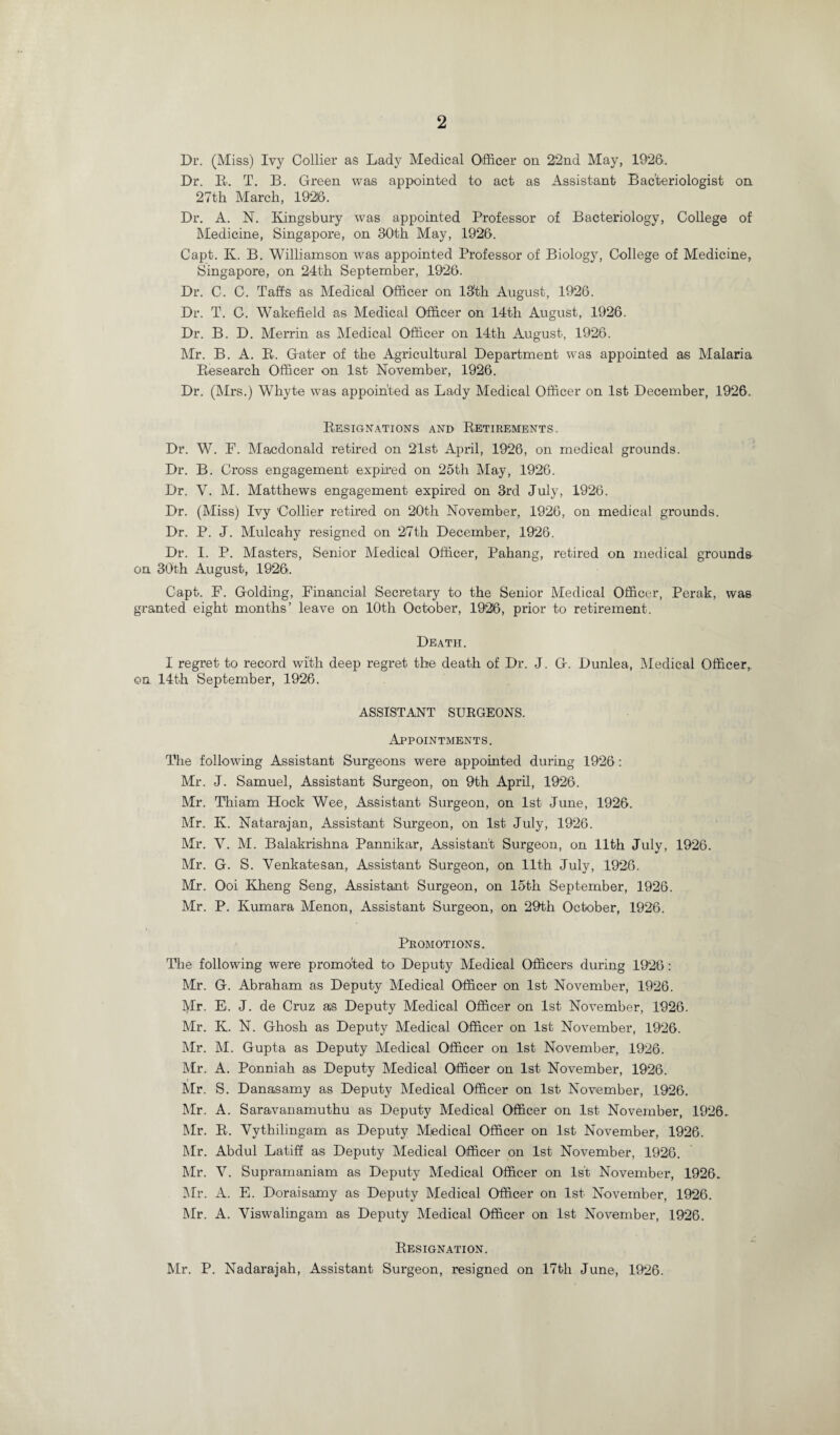 Dr. (Miss) Ivy Collier as Lady Medical Officer on 22nd May, 1926. Dr. R. T. B. Green was appointed to act as Assistant Bacteriologist on 27th March, 1926. Dr. A. N. Kingsbury was appointed Professor of Bacteriology, College of Medicine, Singapore, on 30th May, 1926. Capt. K. B. Williamson was appointed Professor of Biology, College of Medicine, Singapore, on 24th September, 1926. Dr. C. C. Tafts as Medical Officer on 13'th August, 1926. Dr. T. C. Wakefield as Medical Officer on 14th August, 1926. Dr. B. D. Merrin as Medical Officer on 14th August, 1926. Mr. B. A. R. Gater of the Agricultural Department was appointed as Malaria Research Officer on 1st November, 1926. Dr. (Mrs.) Whyte was appointed as Lady Medical Officer on 1st December, 1926. Resignations and Retirements. Dr. W. F. Macdonald retired on 2'lst April, 1926, on medical grounds. Dr. B. Cross engagement expired on 25th May, 1926. Dr. Y. M. Matthews engagement expired on 3rd July, 1926. Dr. (Miss) Ivy Collier retired on 20th November, 1926, on medical grounds. Dr. P. J. Mulcahy resigned on 27th December, 1926. Dr. I. P. Masters, Senior Medical Officer, Pahang, retired on medical grounds on 30th August, 1926. Capt. F. Golding, Financial Secretary to the Senior Medical Officer, Perak, was granted eight months’ leave on 10th October, 1926, prior to retirement. Death. I regret to record with deep regret the death of Dr. J. G. Dunlea, Medical Officer,, on 14th September, 1926. ASSISTANT SURGEONS. Appointments. The following Assistant Surgeons were appointed during 1926 : Mr. J. Samuel, Assistant Surgeon, on 9th April, 1926. Mr. Thiam Hock Wee, Assistant Surgeon, on 1st June, 1926. Mr. Iv. Natarajan, Assistant Surgeon, on 1st July, 1926. Mr. Y. M. Balakrishna Pannikar, Assistant Surgeon, on 11th July, 1926. Mr. G. S. Yenkatesan, Assistant Surgeon, on 11th July, 1926. Mr. Ooi Kheng Seng, Assistant Surgeon, on 15th September, 1926. Mr. P. Ivumara Menon, Assistant Surgeon, on 29th October, 1926. Promotions. The following were promoted to Deputy Medical Officers during 1926: Mr. G. Abraham as Deputy Medical Officer on 1st November, 1926. Mr. E. J. de Cruz as Deputy Medical Officer on 1st November, 1926. Mr. K. N. Ghosh as Deputy Medical Officer on 1st November, 1926. Mr. M. Gupta as Deputy Medical Officer on 1st November, 1926. Mr. A. Ponniah as Deputy Medical Officer on 1st November, 1926. Mr. S. Danasamy as Deputy Medical Officer on 1st November, 1926. Mr. A. Saravanamuthu as Deputy Medical Officer on 1st November, 1926, Mr. R. Vythilingam as Deputy Miedical Officer on 1st November, 1926. Mr. Abdul Latiff as Deputy Medical Officer on 1st November, 1926. Mr. V. Supramaniam as Deputy Medical Officer on 1st November, 1926, Mr. A. E. Doraisamy as Deputy Medical Officer on 1st November, 1926. Mr. A. Yiswalingam as Deputy Medical Officer on 1st November, 1926. Resignation. Mr. P. Nadarajah, Assistant Surgeon, resigned on 17th June, 1926.