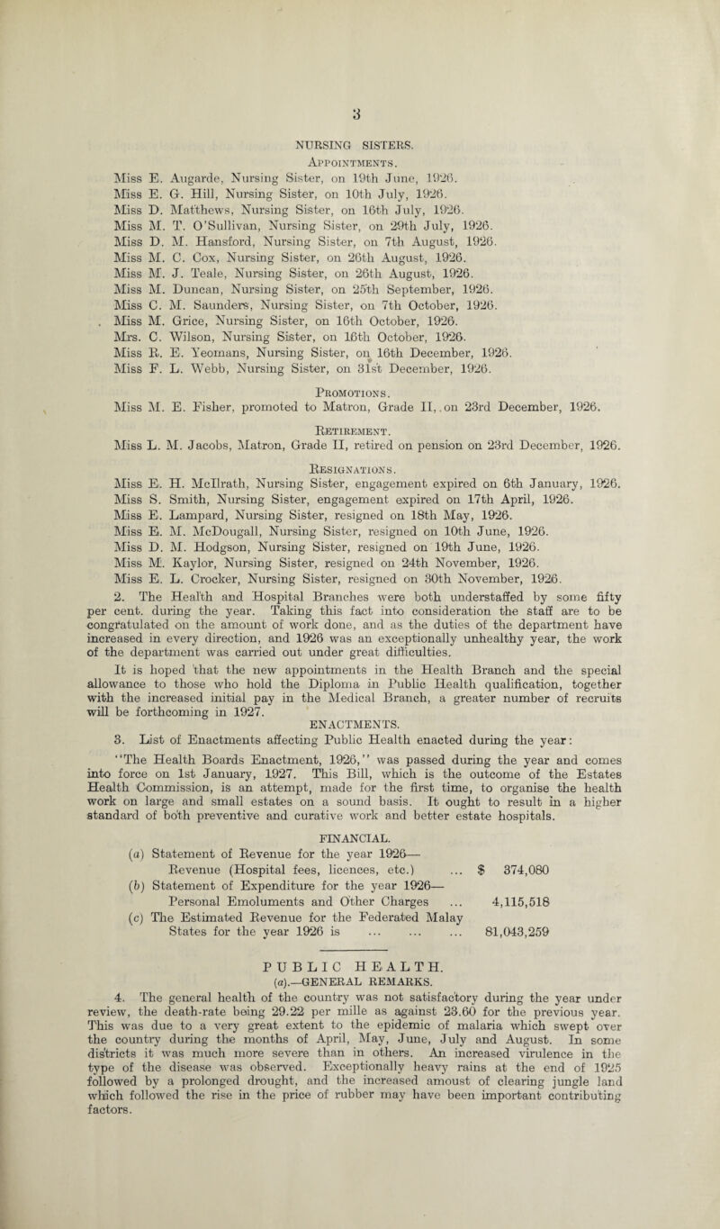 NURSING SISTERS. Appointments. Miss E. Augarde, Nursing Sister, on 19th June, 1926. Miss E. G. Hill, Nursing Sister, on 10th July, 1926. Miss E>. Matthews, Nursing Sister, on 16th July, 1926. Miss M. T. O’Sullivan, Nursing Sister, on 29th July, 1926. Miss D. M. Hansford, Nursing Sister, on 7th August, 1926. Miss M. C. Cox, Nursing Sister, on 26th August, 1926. Miss M. J. Teale, Nursing Sister, on 26th August, 1926. Miss M. Duncan, Nursing Sister, on 25'th September, 1926. Miss C. M. Saunders, Nursing Sister, on 7th October, 1926. . Miss M. Grice, Nursing Sister, on 16th October, 1926. Mrs. C. Wilson, Nursing Sister, on 16th October, 1926. Miss Ei. E. Yeomans, Nursing Sister, on 16th December, 1926. Miss F. L. Webb, Nursing Sister, on 31s't December, 1926. Promotions. Miss M. E. Eisher, promoted to Matron, Grade II, .on 23rd December, 1926. Eetirkment. Miss L. M. Jacobs, Matron, Grade II, retired on pension on 23rd December, 1926. Designations. Miss E. H. Mcllratli, Nursing Sister, engagement expired on 6th January, 1926. Miss S. Smith, Nursing Sister, engagement expired on 17th April, 1926. Miss E. Lampard, Nursing Sister, resigned on 18th May, 1926. Miss E. M. McDougall, Nursing Sister, resigned on 16th June, 1926. Miss D. M. Hodgson, Nursing Sister, resigned on 19th June, 1926. Miss M. Kaylor, Nursing Sister, resigned on 24th November, 1926. Miss E. L. Crocker, Nursing Sister, resigned on 30th November, 1926. 2. The Health and Hospital Branches were both understaffed by some fifty per cent, during the year. Taking this fact into consideration the staff are to be congratulated on the amount of work done, and as the duties of the department have increased in every direction, and 1926 was an exceptionally unhealthy year, the work of the department was carried out under great difficulties. It is hoped 'that the new appointments in the Health Branch and the special allowance to those who hold the Diploma in Public Health qualification, together with the increased initial pay in the Medical Branch, a greater number of recruits will be forthcoming in 1927. ENACTMENTS. 3. List of Enactments affecting Public Health enacted during the year: “The Health Boards Enactment, 1926,’’ was passed during the year and comes into force on 1st January, 1927. This Bill, which is the outcome of the Estates Health Commission, is an attempt, made for the first time, to organise the health work on large and small estates on a sound basis. It ought to result in a higher standard of both preventive and curative work and better estate hospitals. FINANCIAL. (a) Statement of Eevenue for the year 1926— Eevenue (Hospital fees, licences, etc.) (b) Statement of Expenditure for the year 1926— Personal Emoluments and Other Charges (c) The Estimated Eevenue for the Federated Malay States for the year 1926 is $ 374,080 4,115,518 81,043,259 PUBLIC HEALTH. (a).—GENERAL REMARKS. 4. The general health of the country was not satisfactory during the year under review, the death-rate being 29.22 per mille as against 23.60 for the previous year. This was due to a very great extent to the epidemic of malaria which swept over the country during the months of April, May, June, July and August. In some districts it was much more severe than in others. An increased virulence in the type of the disease was observed. Exceptionally heavy rains at the end of 1925 followed by a prolonged drought, and the increased amoust of clearing jungle land which followed the rise in the price of rubber may have been important contributing factors.