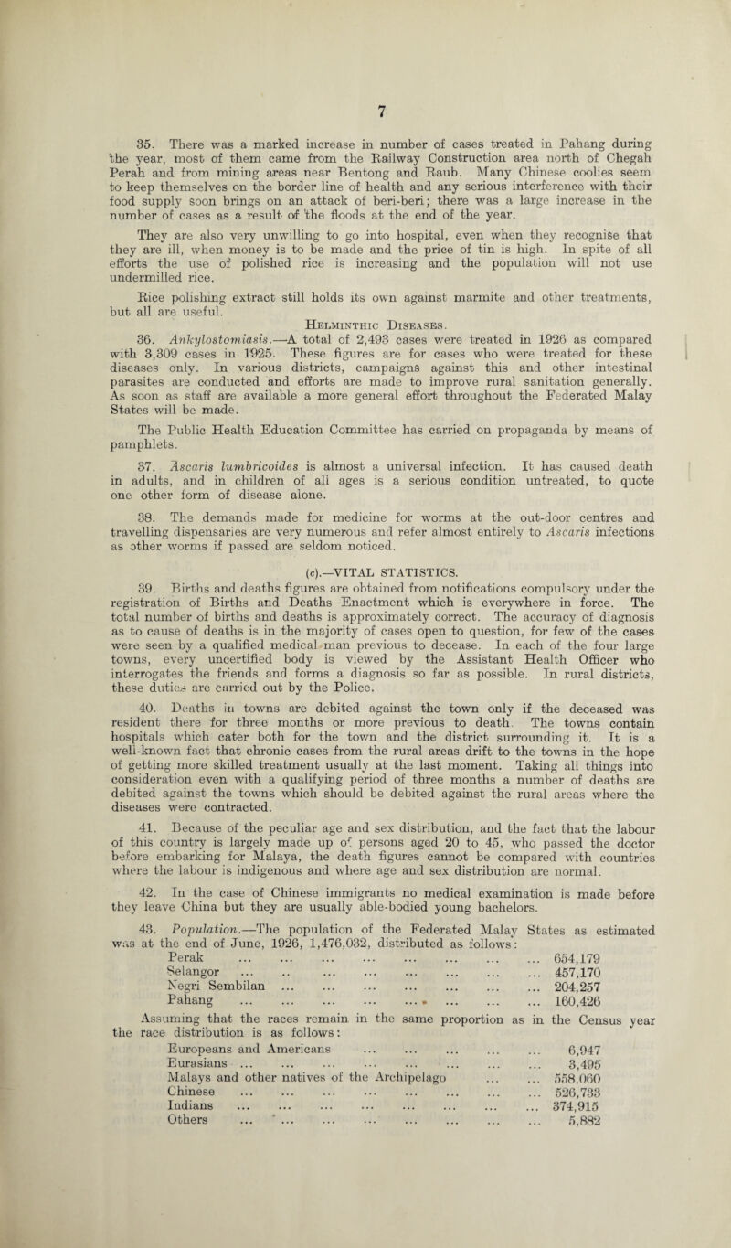 35. There was a marked increase in number of cases treated in Pahang during 'the year, most of them came from the Railway Construction area north of Chegah Perah and from mining areas near Bentong and Raub. Many Chinese coolies seem to keep themselves on the border line of health and any serious interference with their food supply soon brings on an attack of beri-beri; there was a large increase in the number of cases as a result of 'the floods at the end of the year. They are also very unwilling to go into hospital, even when they recognise that they are ill, when money is to be made and the price of tin is high. In spite of all efforts the use of polished rice is increasing and the population will not use undermilled rice. Rice polishing extract still holds its own against marmite and other treatments, but all are useful. Helminthic Diseases. 36. Ankylostomiasis.—A total of 2,493 cases were treated in 1926 as compared with 3,309 cases in 1925. These figures are for cases who were treated for these diseases only. In various districts, campaigns against this and other intestinal parasites are conducted and efforts are made to improve rural sanitation generally. As soon as staff are available a more general effort throughout the Federated Malay States will be made. The Public Health Education Committee has carried on propaganda by means of pamphlets. 37. Ascaris lumbricoides is almost a universal infection. It has caused death in adults, and in children of all ages is a serious condition untreated, to quote one other form of disease alone. 38. The demands made for medicine for worms at the out-door centres and travelling dispensaries are very numerous and refer almost entirely to Ascaris infections as other worms if passed are seldom noticed. (c).—VITAL STATISTICS. 39. Births and deaths figures are obtained from notifications compulsory under the registration of Births and Deaths Enactment which is everywhere in force. The total number of births and deaths is approximately correct. The accuracy of diagnosis as to cause of deaths is in the majority of cases open to question, for few of the cases were seen by a qualified medical man previous to decease. In each of the four large towns, every uncertified body is viewed by the Assistant Health Officer who interrogates the friends and forms a diagnosis so far as possible. In rural districts, these duties are carried out by the Police. 40. Deaths in towns are debited against the town only if the deceased was resident there for three months or more previous to death. The towns contain hospitals which cater both for the town and the district surrounding it. It is a well-known fact that chronic cases from the rural areas drift to the towns in the hope of getting more skilled treatment usually at the last moment. Taking all things into consideration even with a qualifying period of three months a number of deaths are debited against the towns which should be debited against the rural areas where the diseases were contracted. 41. Because of the peculiar age and sex distribution, and the fact that the labour of this country is largely made up of persons aged 20 to 45, who passed the doctor before embarking for Malaya, the death figures cannot be compared with countries where the labour is indigenous and where age and sex distribution are normal. 42. In the case of Chinese immigrants no medical examination is made before they leave China but they are usually able-bodied young bachelors. 43. Population.—The population of the Federated Malay States as estimated was at the end of June, 1926, 1,476,032, distributed as follows: Perak . 654,179 Selangor . 457,170 Negri Sembilan . 204,257 Pahang . 160,426 Assuming that the races remain in the same proportion as in the Census year the race distribution is as follows: Europeans and Americans Eurasians ... Malays and other natives of the Archipelago Chinese Indians Others ... ... 6,947 3,495 558,060 526,733 374,915 5,882