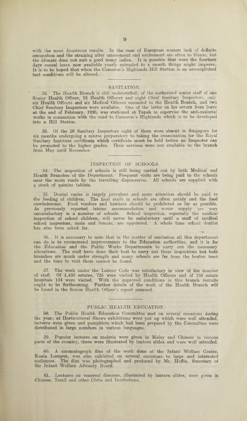 with the most disastrous results. In the case of European women lack of definite occupation and the straining after amusement and excitement are often to blame, but the climate does not suit a good many ladies. It is possible that were the fourteen days casual leave now available yearly extended to a month things might improve. It is to be hoped that when the Cameron’s Highlands Hill Station is an accomplished fact conditions will be altered. SANITATION. 52. The Health Branch is stiil understaffed; of the authorised senior staff of one Senior Health Officer, 15 Health Officers and eight Chief Sanitary Inspectors, only six Health Officers and six Medical Officers seconded to the Health Branch, and two Chief Sanitary Inspectors were available. One of the latter on his return from leave at the end of February, 1926, was stationed at Tapah to supervise the anti-malarial works in connection with the road to Cameron’s Highlands which is to be developed into a Hill Station. 53. Of the 28 Sanitary Inspectors eight of them were absent in Singapore for six months undergoing a course preparatory to taking the examination for the Royal Sanitary Institute certificate which certificate must be held before an Inspector can be promoted to the higher grades. Their services were not available to the branch from May until November. INSPECTION OF SCHOOLS. 54. The inspection of schools is still being carried out by both Medical and Health Branches of the Department. Frequent visits are being paid to the schools near the main roads by the travelling dispensaries. All schools are supplied with a stock of quinine tablets. 55. Dental caries is largely prevalent and more attention should be paid to the feeding of children. The food stalls in schools are often untidy and the food unwholesome. Food vendors and hawkers should be prohibited as far as possible. As previously reported latrine accommodation and water supply are very unsatisfactory in a number of schools. School inspection, especially the medical inspection of school children, will never be satisfactory until a staff of medical school inspectors, male and female, are appointed. A whole time school dentist has also been asked for. 56. It is necessary to note that in the matter of sanitation all this department can do is to recommend improvements to the Education authorities, and it is for the Education and the Public Works Departments to carry out the necessary alterations. The staff have done their best to carry out these inspections but both branches are much under strength and many schools are far from the beaten tract and the time to visit them cannot be found. 57. The work under the Labour Code was satisfactory in view of the number of staff. Of 1,450 estates, 725 were visited by Health Officers and of 156 estate hospitals 154 w'ere visited. With the improved conditions in this branch recruits ought to be forthcoming. Further details of the work of the Health Branch will be found in the Senior Health Officer’s report annexed. PUBLIC HEALTH EDUCATION. 58. The Public Health Education Committee met on several occasions during the year; at Horticultural Shows exhibitions were put up which were well attended, lectures were given and pamphlets which had been prepared by the Committee were distributed in large numbers in various languages. 59. Popular lectures on malaria were given in Malay and Chinese in various parts of the country, these were illustrated by lantern slides and were well attended. 60. A cinematograph film of the work done at the Infant Welfare Centre, Kuala Lumpur, was also exhibited on several occasions to large and interested audiences. The film wras photographed and produced by Mr. Hoflin, Secretary of the Infant Welfare Advisory Board. 61. Lectures on venereal diseases, illustrated by lantern slides, were given in Chinese, Tamil and other Clubs and Institutions.