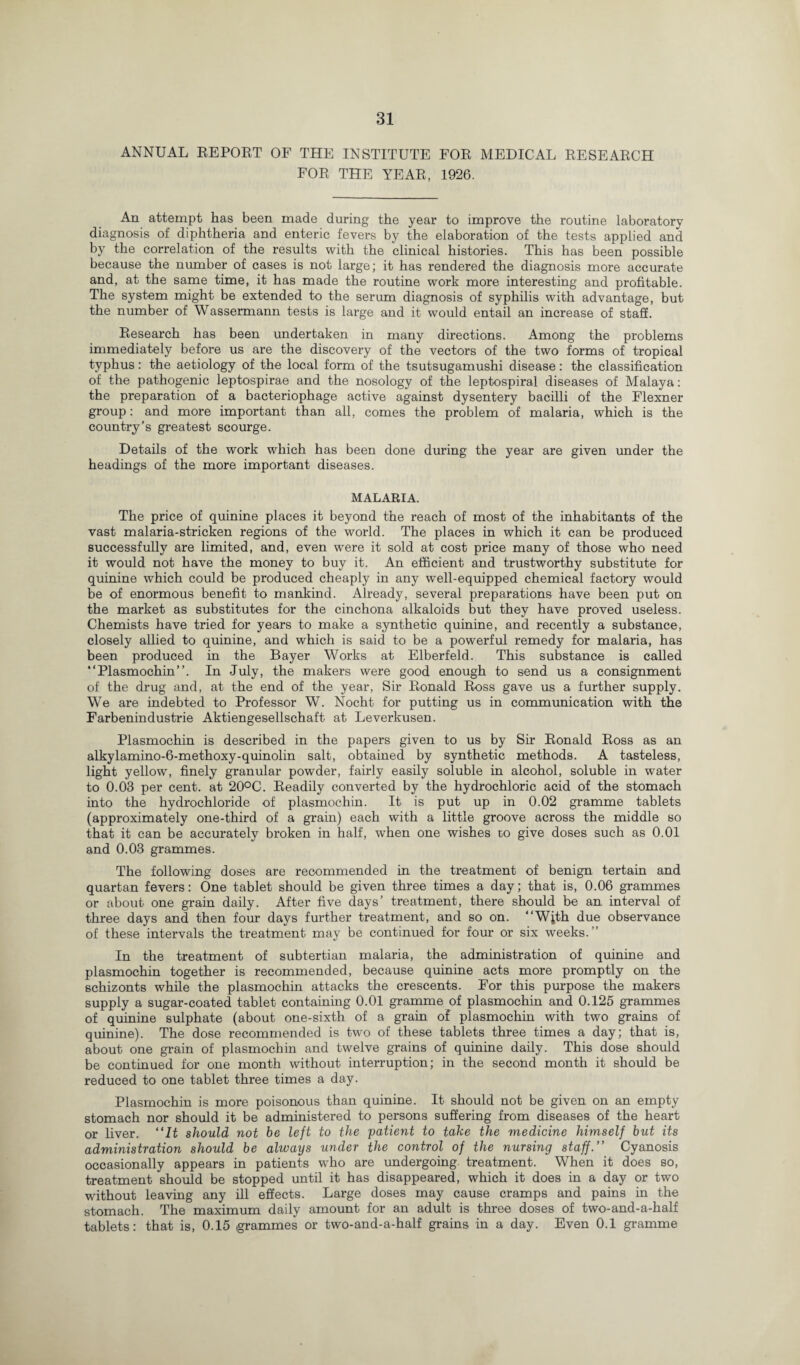 ANNUAL REPOET OF THE INSTITUTE FOR MEDICAL RESEARCH FOR THE YEAR, 1926. An attempt has been made during the year to improve the routine laboratory diagnosis of diphtheria and enteric fevers by the elaboration of the tests applied and by the correlation of the results with the clinical histories. This has been possible because the number of cases is not large; it has rendered the diagnosis more accurate and, at the same time, it has made the routine work more interesting and profitable. The system might be extended to the serum diagnosis of syphilis with advantage, but the number of Wassermann tests is large and it would entail an increase of staff. Research has been undertaken in many directions. Among the problems immediately before us are the discovery of the vectors of the two forms of tropical typhus: the aetiology of the local form of the tsutsugamushi disease: the classification of the pathogenic leptospirae and the nosology of the leptospiral diseases of Malaya: the preparation of a bacteriophage active against dysentery bacilli of the Flexner group: and more important than all, comes the problem of malaria, which is the country’s greatest scourge. Details of the work which has been done during the year are given under the headings of the more important diseases. MALARIA. The price of quinine places it beyond the reach of most of the inhabitants of the vast malaria-stricken regions of the world. The places in which it can be produced successfully are limited, and, even were it sold at cost price many of those who need it would not have the money to buy it. An efficient and trustworthy substitute for quinine which could be produced cheaply in any well-equipped chemical factory would be of enormous benefit to mankind. Already, several preparations have been put on the market as substitutes for the cinchona alkaloids but they have proved useless. Chemists have tried for years to make a synthetic quinine, and recently a substance, closely allied to quinine, and which is said to be a powerful remedy for malaria, has been produced in the Bayer Works at Elberfeld. This substance is called “Plasmochin”. In July, the makers were good enough to send us a consignment of the drug and, at the end of the year, Sir Ronald Ross gave us a further supply. We are indebted to Professor W. Nocht for putting us in communication with the Farbenindustrie Aktiengesellschaft at Leverkusen. Plasmochin is described in the papers given to us by Sir Ronald Ross as an alkylamino-6-methoxy-quinolin salt, obtained by synthetic methods. A tasteless, light yellow, finely granular powder, fairly easily soluble in alcohol, soluble in wrater to 0.03 per cent, at 20°C. Readily converted by the hydrochloric acid of the stomach into the hydrochloride of plasmochin. It is put up in 0.02 gramme tablets (approximately one-third of a grain) each with a little groove across the middle so that it can be accurately broken in half, when one wishes co give doses such as 0.01 and 0.03 grammes. The following doses are recommended in the treatment of benign tertain and quartan fevers: One tablet should be given three times a day; that is, 0.06 grammes or about one grain daily. After five days’ treatment, there should be an interval of three days and then four days further treatment, and so on. “With due observance of these intervals the treatment may be continued for four or six weeks.” In the treatment of subtertian malaria, the administration of quinine and plasmochin together is recommended, because quinine acts more promptly on the schizonts while the plasmochin attacks the crescents. For this purpose the makers supply a sugar-coated tablet containing 0.01 gramme of plasmochin and 0.125 grammes of quinine sulphate (about one-sixth of a grain of plasmochin with two grains of quinine). The dose recommended is two of these tablets three times a day; that is, about one grain of plasmochin and twelve grains of quinine daily. This dose should be continued for one month without interruption; in the second month it should be reduced to one tablet three times a day. Plasmochin is more poisonous than quinine. It should not be given on an empty stomach nor should it be administered to persons suffering from diseases of the heart or liver. “It should not be left to the patient to take the medicine himself but its administration should be always under the control of the nursing staff.” Cyanosis occasionally appears in patients who are undergoing treatment. When it does so, treatment should be stopped until it has disappeared, which it does in a day or two without leaving any ill effects. Large doses may cause cramps and pains in the stomach. The maximum daily amount for an adult is three doses of two-and-a-half tablets: that is, 0.15 (grammes or two-and-a-half grains in a day. Even 0.1 gramme