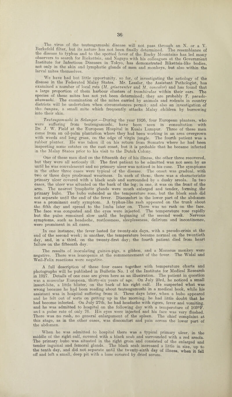 The virus of the tsutsugamushi disease will not pass through an N. or a V. Berkefeld filter, but its nature has not been finally determined. The resemblance of the disease to typhus and to the spotted fever of the Rocky Mountains has led many observers to search for Rickettsia, and Nagayo with his colleagues at the Government Institute for Infectious Diseases in Tokyo, has demonstrated Rikettsia-like bodies, not only in the skin and lymphatic glands of men and monkeys, but also within the larval mites themselves. We have had but little opportunity, so far, of investigating the aetiology of the disease in the Federated Malay States. Mr. Lesslar, the Assistant Pathologist, has examined a number of local rats (M. griseventer and M. concolor) and has found that a large proportion of them harbour clusters of trombiculae within their ears. The species of these mites has not yet been determined; they are probably T. pseudo- akamushi. The examination of the mites carried by animals and rodents in country districts will be undertaken when circumstances permit; and also an investigation of the tungau, a small mite which frequently attacks Malay children by burrowing into their skin. Tsutsugamushi in Selangor.—During the year 1926, four European planters, who were suffering from tsutsugamushi, have been seen in consultation with Dr. J. W. Field at the European Hospital in Kuala Lumpur. Three of these men came from an oil-palm plantation where they had been working in an area overgrown with weeds and long grass, on the edge of virgin jungle. The fourth patient was a rubber planter. He was taken ill on his return from Sumatra where he had been inspecting some estates on the east coast, but it is probable that he became infected in fhe Malay States prior to his visit to the Dutch Colony. One of these men died on the fifteenth day of his illness, the other three recovered, but they were all seriously ill. The first patient to be admitted was not seen by us until he was convalescent and no primary ulcer was noticed in his case. The symptoms in the other three cases were typical of the disease. The onset was gradual, with two or three days prodromal weariness. In each of them, there was a characteristic primary ulcer covered with a black scab and surrounded by a dusky areola. In two cases, the ulcer was situated on the back of the leg; in one, it was on the front' of the arm. The nearest lymphatic glands were much enlarged and tender, forming the primary bubo. The bubo subsided as the temperature rose, but the black scab did not separate until the end of the fever. Discomfort in the lower part of the abdomen was a prominent early symptom. A typhus-like rash appeared on the trunk about the fifth day and spread to the limbs later on. There was no rash on the face. The face was congested and the eyes were injected. The temperature rose rapidly but the pulse remained slow until the beginning of the second week. Nervous symptoms, such as headache, restlessness, sleeplessness, delirium and incontinence, were prominent in all cases. In one instance, the fever lasted for twenty-six days, with a pseudo-crisis at the end of the second week; in another, the temperature became normal on the twentieth day, and, in a third, on the twenty-first day; the fourth patient died from heart failure on the fifteenth day. The results of inoculating guinea-pigs, a gibbon, and a Macacus monkey were negative. There was leucopenia at the commencement of the fever. The Widal and Weil-Felix reactions were negative. A full description of these four cases together with temperature charts and photographs will be published in Bulletin No. 1 of the Institute for Medical Research in 1927. Details of one case are given here as an illustration. The patient in question was a muscular European, thirty-six years of age. On July 23rd, he noticed a small insect-bite, a little blister, on the back of his right calf. He suspected what was wrong because he had been reading about tsutsugamushi in a medical book, while his assistant was in hospital suffering from it. Three days later, when a bubo appeared and he felt out of sorts on getting up in the morning, he had little doubt that he had become infected. On July 27th, he had headache with rigors, fever and vomiting, and he was admitted to hospital on the following day with a temperature of 103°F. and a pulse rate of only 76. His eyes were injected and his face was very flushed. There was no rash, no general enlargement of the spleen. The chief complaint at this stage, as in the other cases, was discomfort and pain across the lower part of the abdomen. When he was admitted to hospital there was a typical primary ulcer, in the middle of the right calf, covered with a black scab and surrounded with a red areola. The primary bubo was situated in the right groin and consisted of the enlarged and tender inguinal and femoral glands. The black scab increased a little in size, up to the tenth day, and did not separate until the twenty-sixth day of illness, when it fell off and left a small, deep pit with a base covered by dried serum.