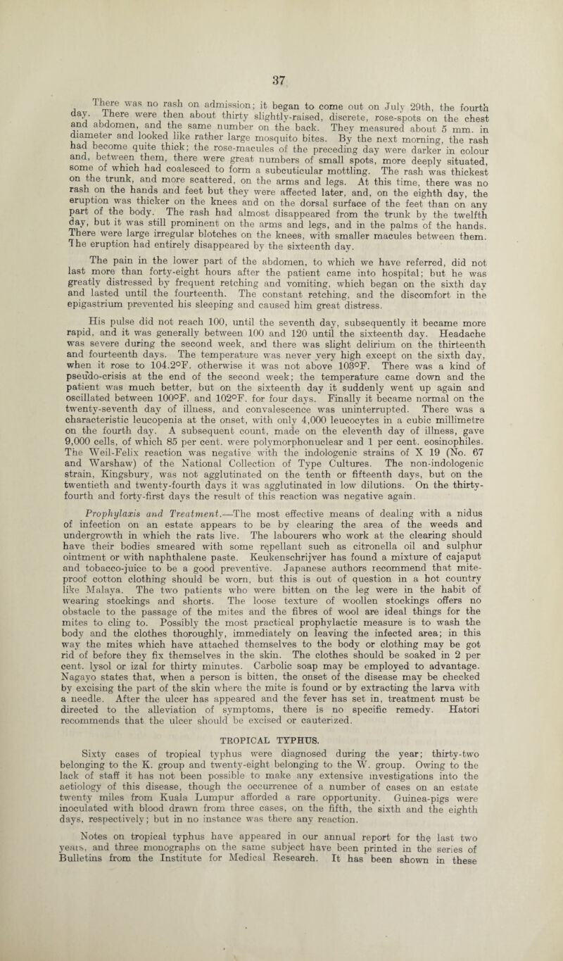 There was no rash on admission; it began to come out on July 29th, the fourth daj’ , ^ ere were then about thirty slightly-raised, discrete, rose-spots on the chest and abdomen, and the same number on the back. The}^ measured about 5 mm. in diameter and looked like rather large mosquito bites. By the next morning, the rash had become quite thick; the rose-macules of the preceding day were darker in colour and, between them, there were great numbers of small spots, more deeply situated, some of which had coalesced to form a subcuticular mottling. The rash was thickest on the trunk, and more scattered, on the arms and legs. At this time, there was no rash on the hands and feet but they were affected later, and, on the eighth day, the eruption was thicker on the knees and on the dorsal surface of the feet than on any part of the body. The rash had almost disappeared from the trunk by the twelfth day, but it was still prominent on the arms and legs, and in the palms of the hands. There were large irregular blotches on the knees, with smaller macules between them. * he eruption had entirely disappeared by the sixteenth day. The pain in the lower part of the abdomen, to which we have referred, did not last more than forty-eight hours after the patient came into hospital; but he was greatly distressed by frequent retching and vomiting, which began on the sixth day and lasted until the fourteenth. The constant retching, and the discomfort in the epigastrium prevented his sleeping and caused him great distress. His pulse did not reach 100, until the seventh day, subsequently it became more rapid, and it was generally between 100 and 120 until the sixteenth day. Headache was severe during the second week, and there was slight delirium on the thirteenth and fourteenth days. The temperature was never very high except on the sixth day, when it rose to 104.2°F. otherwise it was not above 103°F. There was a kind of pseudo-crisis at the end of the second week; the temperature came down and the patient was much better, but on the sixteenth day it suddenly went up again and oscillated between 100°F. and 102°F. for four days. Finally it became normal on the twenty-seventh day of illness, and convalescence was uninterrupted. There was a characteristic leucopenia at the onset, with only 4,000 leucocytes in a cubic millimetre on the fourth day. A subsequent count, made on the eleventh day of illness, gave 9,000 cells, of which 85 per cent, were polymorphonuclear and 1 per cent, eosinophiles. The Weil-Felix reaction was negative with the indologenic strains of X 19 (No. 67 and Warshaw) of the National Collection of Type Cultures. The non-indologenic strain, Kingsbury, was not agglutinated on the tenth or fifteenth days, but on the twentieth and twenty-fourth days it was agglutinated in low dilutions. On the thirty- fourth and forty-first days the result of this reaction was negative again. Prophylaxis and Treatment.—The most effective means of dealing with a nidus of infection on an estate appears to be by clearing the area of the weeds and undergrowth in which the rats live. The labourers who work at the clearing should have their bodies smeared with some repellant such as citronella oil and sulphur ointment or with naphthalene paste. Keukenschrijver has found a mixture of cajaput and tobacco-juice to be a good preventive. Japanese authors recommend that mite- proof cotton clothing should be worn, but this is out of question in a hot country like Malaya. The two patients who were bitten on the leg were in the habit of wearing stockings and shorts. The loose texture of woollen stockings offers no obstacle to the passage of the mites and the fibres of wool are ideal things for the mites to cling to. Possibly the most practical prophylactic measure is to wash the body and the clothes thoroughly, immediately on leaving the infected area; in this way the mites which have attached themselves to the body or clothing may be got rid of before they fix themselves in the skin. The clothes should be soaked in 2 per cent, lysol or izal for thirty minutes. Carbolic soap may be employed to advantage. Nagayo states that, when a person is bitten, the onset of the disease may be checked by excising the part of the skin where the mite is found or by extracting the larva with a needle. After the ulcer has appeared and the fever has set in, treatment must be directed to the alleviation of symptoms, there is no specific remedy. Hatori recommends that the ulcer should be excised or cauterized. TROPICAL TYPHUS. Sixty cases of tropical typhus were diagnosed during the year; thirty-two belonging to the K. group and twenty-eight belonging to the W. group. Owing to the lack of staff it has not been possible to make any extensive investigations into the aetiology of this disease, though the occurrence of a number of cases on an estate twenty miles from Kuala Lumpur afforded a rare opportunity. Guinea-pigs were inoculated with blood drawn from three cases, on the fifth, the sixth and the eighth days, respectively; but in no instance was there any reaction. Notes on tropical typhus have appeared in our annual report for thq last two years, and three monographs on the same subject have been printed in the series of Bulletins from the Institute for Medical Research. It has been shown in these