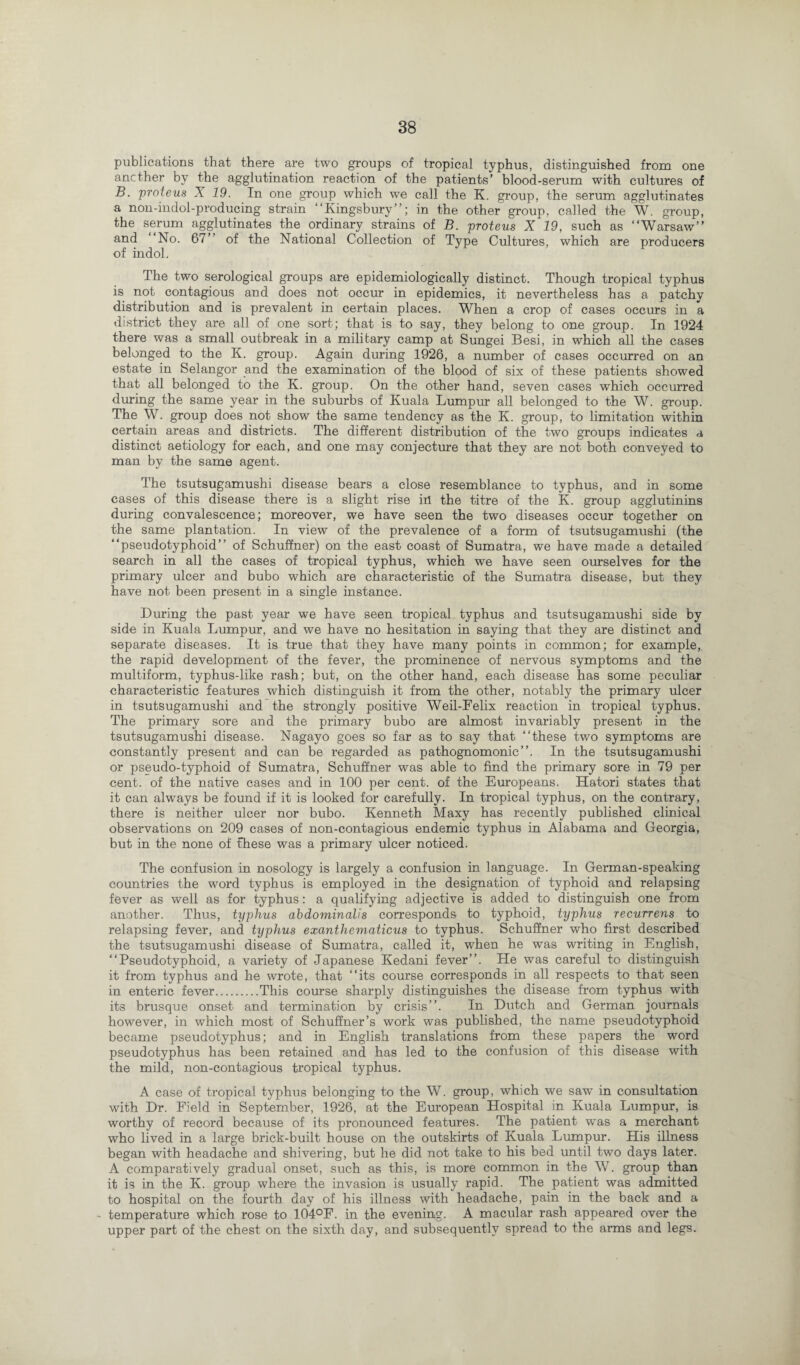 publications that there are two groups of tropical typhus, distinguished from one another by the agglutination reaction of the patients’ blood-serum with cultures of B. proteus X 19. In one group which we call the K. group, the serum agglutinates a non-indol-producing strain “Kingsbury”; in the other group, called the W. group, the serum agglutinates the ordinary strains of B. proteus X 19, such as “Warsaw” and No. 67” of the National Collection of Type Cultures, which are producers of indol. The two serological groups are epidemiologically distinct. Though tropical typhus is not contagious and does not occur in epidemics, it nevertheless has a patchy distribution and is prevalent in certain places. When a crop of cases occurs in a district they are all of one sort; that is to say, they belong to one group. In 1924 there was a small outbreak in a military camp at Sungei Besi, in which all the cases belonged to the K. group. Again during 1926, a number of cases occurred on an estate in Selangor and the examination of the blood of six of these patients showed that all belonged to the K. group. On the other hand, seven cases which occurred during the same year in the suburbs of Kuala Lumpur all belonged to the W. group. The W. group does not show the same tendency as the K. group, to limitation within certain areas and districts. The different distribution of the two groups indicates a distinct aetiology for each, and one may conjecture that they are not both conveyed to man by the same agent. The tsutsugamushi disease bears a close resemblance to typhus, and in some cases of this disease there is a slight rise in the titre of the K. group agglutinins during convalescence; moreover, we have seen the two diseases occur together on the same plantation. In view of the prevalence of a form of tsutsugamushi (the “pseudotyphoid” of Schuffner) on the east coast of Sumatra, we have made a detailed search in all the cases of tropical typhus, which we have seen ourselves for the primary ulcer and bubo which are characteristic of the Sumatra disease, but they have not been present in a single instance. During the past year we have seen tropical typhus and tsutsugamushi side by side in Kuala Lumpur, and we have no hesitation in saying that they are distinct and separate diseases. It is true that they have many points in common; for example, the rapid development of the fever, the prominence of nervous symptoms and the multiform, typhus-like rash; but, on the other hand, each disease has some peculiar characteristic features which distinguish it from the other, notably the primary ulcer in tsutsugamushi and the strongly positive Weil-Felix reaction in tropical typhus. The primary sore and the primary bubo are almost invariably present in the tsutsugamushi disease. Nagayo goes so far as to say that “these two symptoms are constantly present and can be regarded as pathognomonic”. In the tsutsugamushi or pseudo-typhoid of Sumatra, Schuffner was able to find the primary sore in 79 per cent, of the native cases and in 100 per cent, of the Europeans. Hatori states that it can always be found if it is looked for carefully. In tropical typhus, on the contrary, there is neither ulcer nor bubo. Kenneth Maxy has recently published clinical observations on 209 cases of non-contagious endemic typhus in Alabama and Georgia, but in the none of fhese was a primary ulcer noticed. The confusion in nosology is largely a confusion in language. In German-speaking countries the word typhus is employed in the designation of typhoid and relapsing fever as well as for typhus: a qualifying adjective is added to distinguish one from another. Thus, typhus abdominalis corresponds to typhoid, typhus recurrens to relapsing fever, and typhus exanthematicus to typhus. Schuffner who first described the tsutsugamushi disease of Sumatra, called it, when he was writing in English, “Pseudotyphoid, a variety of Japanese Kedani fever”. He was careful to distinguish it from typhus and he wrote, that “its course corresponds in all respects to that seen in enteric fever.This course sharply distinguishes the disease from typhus with its brusque onset and termination by crisis”. In Dutch and German journals however, in which most of Schuffner’s work was published, the name pseudotyphoid became pseudotyphus; and in English translations from these papers the word pseudotyphus has been retained and has led to the confusion of this disease with the mild, non-contagious tropical typhus. A case of tropical typhus belonging to the W. group, which we saw in consultation with Dr. Field in September, 1926, at the European Hospital in Kuala Lumpur, is worthy of record because of its pronounced features. The patient was a merchant who lived in a large brick-built house on the outskirts of Kuala Lumpur. His illness began with headache and shivering, but he did not take to his bed until two days later. A comparatively gradual onset, such as this, is more common in the W. group than it is in the K. group where the invasion is usually rapid. The patient was admitted to hospital on the fourth day of his illness with headache, pain in the back and a • temperature which rose to 104°F. in the evening. A macular rash appeared over the upper part of the chest on the sixth day, and subsequently spread to the arms and legs.