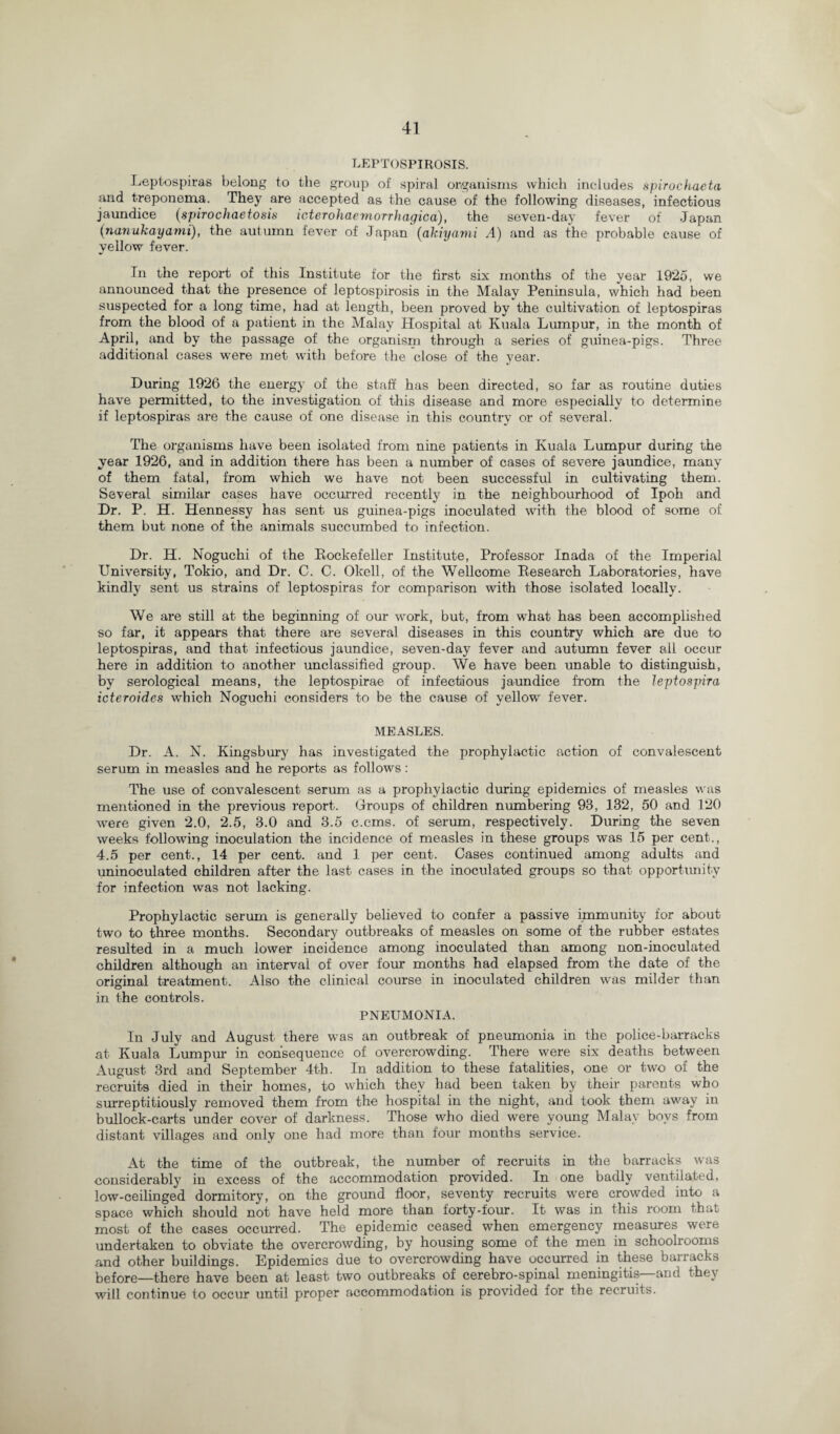 LEPTOSPIROSIS. Leptospiras belong to the group of spiral organisms which includes spirochaeta and treponema. They are accepted as the cause of the following diseases, infectious jaundice (spiro chaeto sis icterohaemorrhagica), the seven-day fever of Japan (nanukayami), the autumn fever of Japan (akiyami A) and as the probable cause of yellow fever. In the report of this Institute for the first six months of the year 1925, we announced that the presence of leptospirosis in the Malay Peninsula, which had been suspected for a long time, had at length, been proved by the cultivation of leptospiras from the blood of a patient in the Malay Hospital at Kuala Lumpur, in the month of April, and by the passage of the organism through a series of guinea-pigs. Three additional cases were met with before the close of the year. During 1926 the energy of the staff has been directed, so far as routine duties have permitted, to the investigation of this disease and more especially to determine if leptospiras are the cause of one disease in this country or of several. The organisms have been isolated from nine patients in Kuala Lumpur during the year 1926, and in addition there has been a number of cases of severe jaundice, many of them fatal, from which we have not been successful in cultivating them. Several similar cases have occurred recently in the neighbourhood of Ipoh and Dr. P. H. Hennessy has sent us guinea-pigs inoculated with the blood of some of them but none of the animals succumbed to infection. Dr. H. Noguchi of the Rockefeller Institute, Professor Inada of the Imperial University, Tokio, and Dr. C. C. Okell, of the Wellcome Research Laboratories, have kindly sent us strains of leptospiras for comparison with those isolated locally. We are still at the beginning of our work, but, from what has been accomplished so far, it appears that there are several diseases in this country which are due to leptospiras, and that infectious jaundice, seven-day fever and autumn fever all occur here in addition to another unclassified group. We have been unable to distinguish, by serological means, the leptospirae of infectious jaundice from the leptospira icteroides which Noguchi considers to be the cause of yellow fever. MEASLES. Dr. A. N. Kingsbury has investigated the prophylactic action of convalescent serum in measles and he reports as follows: The use of convalescent serum as a prophylactic during epidemics of measles was mentioned in the previous report. Groups of children numbering 93, 132, 50 and 120 were given 2.0, 2.5, 3.0 and 3.5 c.cms. of serum, respectively. During the seven weeks following inoculation the incidence of measles in these groups was 15 per cent., 4.5 per cent., 14 per cent, and 1 per cent. Cases continued among adults and uninoculated children after the last cases in the inoculated groups so that opportunity for infection was not lacking. Prophylactic serum is generally believed to confer a passive immunity for about two to three months. Secondary outbreaks of measles on some of the rubber estates resulted in a much lower incidence among inoculated than among non-inoculated children although an interval of over four months had elapsed from the date of the original treatment. Also the clinical course in inoculated children was milder than in the controls. PNEUMONIA. In July and August there was an outbreak of pneumonia in the police-barracks at Kuala Lumpur in consequence of overcrowding. There were six deaths between August 3rd and September 4th. In addition to these fatalities, one or two of the recruits died in their homes, to which they had been taken by their parents who surreptitiously removed them from the hospital in the night, and took them away in bullock-carts under cover of darkness. Those who died were young Malay boys from distant villages and only one had more than four months service. At the time of the outbreak, the number of recruits in the barracks was considerably in excess of the accommodation provided. In one badly ventilated, low-ceilinged dormitory, on the ground floor, seventy recruits were crowded into a space which should not have held more than forty-four. It was in this room that most of the cases occurred. The epidemic ceased when emergency measures were undertaken to obviate the overcrowding, by housing some of the men in schoolrooms and other buildings. Epidemics due to overcrowding have occurred in these barracks before—there have been at least two outbreaks of cerebro-spinal meningitis—and they will continue to occur until proper accommodation is provided for the recruits.