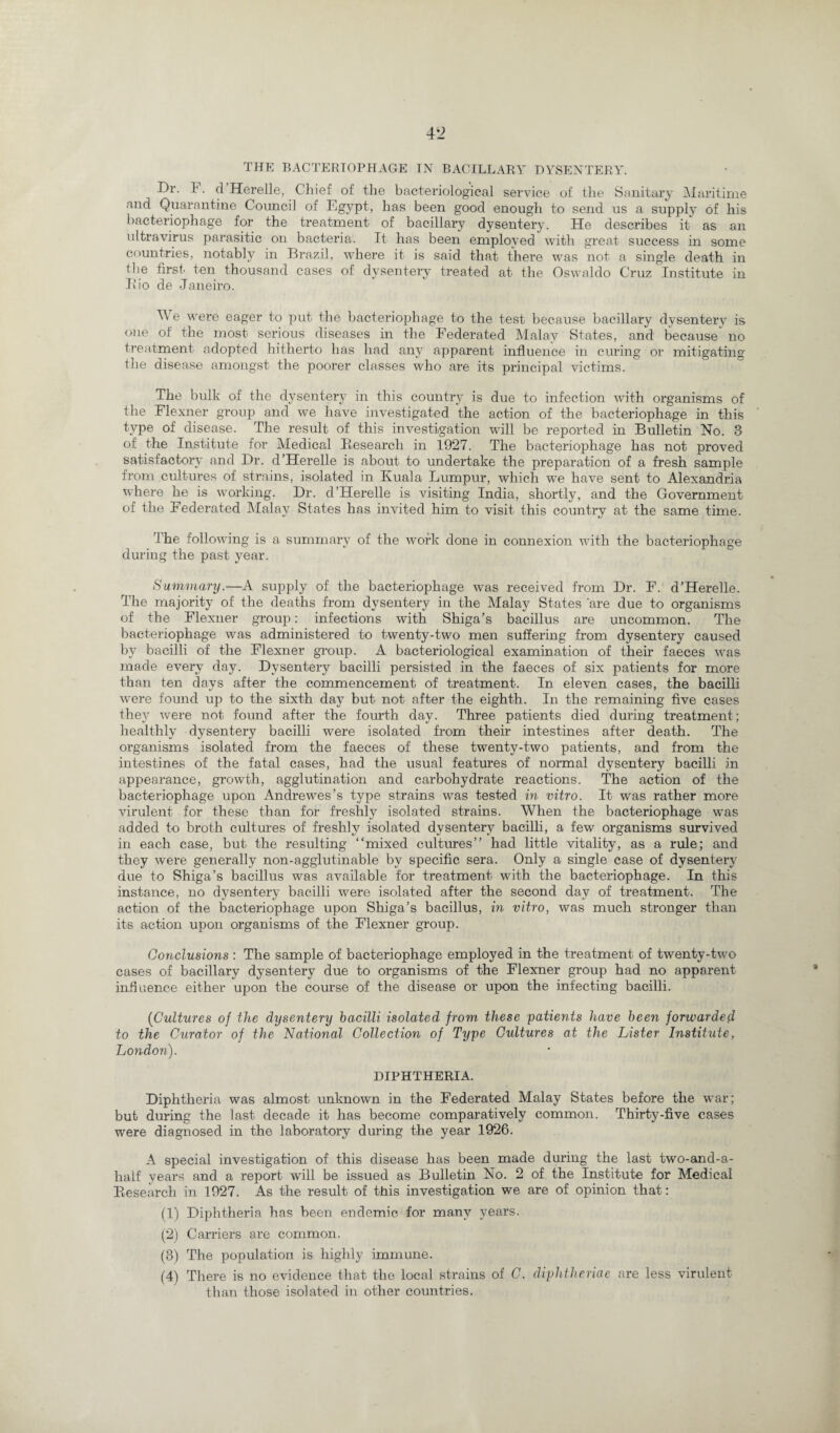 Dr. 1. d Herelle, Chief of the bacteriological service of the Sanitary Maritime and Quarantine Council of Egypt, has been good enough to send us a supply of his bacteriophage for the treatment of bacillary dysentery. He describes it as an ultravirus parasitic on bacteria. It has been employed with great success in some countries, notably in Brazil, where it is said that there was not a single death in ibe first' ten thousand cases of dysentery treated at the Oswaldo Cruz Institute in Bio de Janeiro. We were eager to put the bacteriophage to the test because bacillary dysentery is one of the most serious diseases in the Federated Malay States, and because^ no treatment adopted hitherto has had any apparent influence in curing or mitigating the disease amongst the poorer classes who are its principal victims. The bulk of the dysentery in this country is due to infection with organisms of the Flexner group and we have investigated the action of the bacteriophage in this type of disease. The result of this investigation will be reported in Bulletin No. 3 of the Institute for Medical Research in 1927. The bacteriophage has not proved satisfactory and Dr. d’Herelle is about to undertake the preparation of a fresh sample from cultures of strains, isolated in Kuala Lumpur, which we have sent to Alexandria where he is working. Dr. d’Herelle is visiting India, shortly, and the Government of the Federated Malay States has invited him to visit this country at the same time. The following is a summary of the work done in connexion with the bacteriophage during the past year. Summary.—A supply of the bacteriophage was received from Dr. F. d’Herelle. The majority of the deaths from dysentery in the Malay States 'are due to organisms of the Flexner group: infections with Shiga’s bacillus are uncommon. The bacteriophage was administered to twenty-two men suffering from dysentery caused by bacilli of the Flexner group. A bacteriological examination of their faeces was made every day. Dysentery bacilli persisted in the faeces of six patients for more than ten days after the commencement of treatment. In eleven cases, the bacilli were found up to the sixth day but not after the eighth. In the remaining five cases they were not found after the fourth day. Three patients died during treatment; healthly dysentery bacilli were isolated from their intestines after death. The organisms isolated from the faeces of these twenty-two patients, and from the intestines of the fatal cases, had the usual features of normal dysentery bacilli in appearance, growth, agglutination and carbohydrate reactions. The action of the bacteriophage upon Andrewes’s type strains was tested in vitro. It was rather more virulent for these than for freshly isolated strains. When the bacteriophage was added to broth cultures of freshly isolated dysentery bacilli, a few organisms survived in each case, but the resulting “mixed cultures’’ had little vitality, as a rule; and they were generally non-agglutinable by specific sera. Only a single case of dysentery due to Shiga’s bacillus was available for treatment with the bacteriophage. In this instance, no dysentery bacilli were isolated after the second day of treatment. The action of the bacteriophage upon Shiga’s bacillus, in vitro, was much stronger than its action upon organisms of the Flexner group. Conclusions : The sample of bacteriophage employed in the treatment of twenty-two cases of bacillary dysentery due to organisms of the Flexner group had no apparent influence either upon the course of the disease or upon the infecting bacilli. (Cultures of the dysentery bacilli isolated from these -patients have been fonvarded to the Curator of the National Collection of Type Cidtures at the Lister Institute, London). DIPHTHERIA. Diphtheria was almost unknown in the Federated Malay States before the war; but during the last decade it has become comparatively common. Thirty-five cases were diagnosed in the laboratory during the year 1926. A special investigation of this disease has been made during the last two-and-a- haif years and a report will be issued as Bulletin No. 2 of the Institute for Medical Research in 1927. As the result of this investigation we are of opinion that; (1) Diphtheria has been endemic for many years. (2) Carriers are common. (3) The population is highly immune. (4) There is no evidence that the local strains of C. diphtheriae are less virulent than those isolated in other countries.