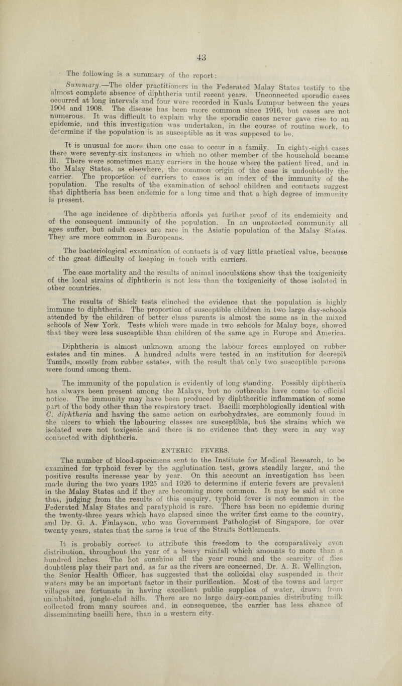 • The following is a summary of the report : Summary. The older practitioners in the Federated Malay States testify to the almost complete absence of diphthei’ia until recent years. Unconnected sporadic cases occurred at long intervals and four were recorded in Kuala Lumpur between the years 1904 and 1908. The disease has been more common since 1916, but cases are not numerous. It was difficult to explain why the sporadic cases never gave rise to an epidemic, and this investigation was undertaken, in the course of routine work, to determine if the population is as susceptible as it was supposed to be. It is unusual for more than one case to occur in a family. In eighty-eight cases there were seventy-six instances in which no other member of the household became ill. There were sometimes many carriers in the house where the patient lived, and in the Malay States, as elsewhere, the common origin of the case is undoubtedly the carrier. The proportion of carriers to cases is an index of the immunity of the population. The results of the examination of school children and contacts suggest that diphtheria has been endemic for a long time and that a high degree of immunity is present. The age incidence of diphtheria affords yet further proof of its endemicity and of the consequent immunity of the population. In an unprotected community all ages suffer, but adult cases are rare in the Asiatic population of the Malay States. They are more common in Europeans. The bacteriological examination of contacts is of very little practical value, because of the great difficulty of keeping in touch with carriers. The case mortality and the results of animal inoculations show that the toxigenicity of the local strains of diphtheria is not less than the toxigenicity of those isolated in other countries. The results of Shick tests clinched the evidence that the population is highly immune to diphtheria. The proportion of susceptible children in two large day-schools attended by the children of better class parents is almost the same as in the mixed schools of New York. Tests which were made in two schools for Malay boys, showed that they were less susceptible than children of the same age in Europe and America. Diphtheria is almost unknown among the labour forces employed on rubber estates and tin mines. A hundred adults were tested in an institution for decrepit Tamils, mostly from rubber estates, with the result that only two susceptible persons were found among them. The immunity of the population is evidently of long standing. Possibly diphtheria has always been present among the Malays, but no outbreaks have come to official notice. The immunity may have been produced by diphtheritic inflammation of some part of the body other than the respiratory tract. Bacilli morphologically identical with C. diphtheria and having the same action on carbohydrates, are commonly found in the ulcers to which the labouring classes are susceptible, but the strains which we isolated were not toxigenic and there is no evidence that they were in any way connected with diphtheria. ENTERIC FEVERS. The number of blood-specimens sent to the Institute for Medical Research, to be examined for typhoid fever by the agglutination test, grows steadily larger, and the positive results increase year by year. On this account an investigation has been made during the two years 1925 and 1926 to determine if enteric fevers are prevalent- in the Malay States and if they are becoming more common. It may be said at once that, judging from the results of this enquiry, typhoid fever is not common in the Federated Malay States and paratyphoid is rare. There has been no epidemic during the twenty-three years which have elapsed since the writer first came to the country, and Dr. G. A. Finlayson, who was Government Pathologist of Singapore, for over twenty years, states that the same is true of the Straits Settlements. It is probably correct to attribute this freedom to the comparatively even distribution, throughout the year of a heavy rainfall which amounts to more than a hundred inches. The hot sunshine all the year round and the scarcity of flies doubtless play their part and, as far as the rivers are concerned, Dr. A. R. Wellington, the Senior Health Officer, has suggested that the colloidal clay suspended in their waters may be an important factor in their purification. Most of the towns and larger villages are fortunate in having excellent public supplies of water, drawn from uninhabited, jungle-clad hills. There are no large dairy-companies distributing milk collected from many sources and, in consequence, the carrier has less chance of disseminating bacilli here, than in a western city.