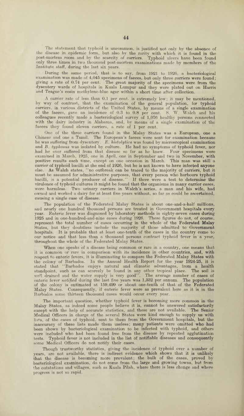 The statement that typhoid is uncommon, is justified not only by the absence of the disease in epidemic form, but also by the rarity with which it is found in the post-mortem room and by the scarcity of carriers. Typhoid ulcers have been found only three times in two thousand post-mortem examinations made by members of the Institute staff, during the last six years. During the same period, that, is to say, from 1921 to 1926, a bacteriological examination was made of 4,045 specimens of faeces, but only three .carriers were found: giving a rate of 0.74 per cent. The great majority of the specimens were from the dysentery wards of hospitals in Kuala Lumpur and they were plated out on Harris and Teague’s eosin methylene-blue agar within a short time after collection. A carrier rate of less than 0.1 per cent, is extremely low; it may be mentioned, by way of contrast, that the examination of the general population, for typhoid carriers, in various districts of the United States, by means of a single examination of the faeces, gave an incidence of 0.3 to 0.8 per cent. S. W. Walch and his colleagues recently made a bacteriological survey of 1,076 healthy persons connected with the dairy industry in Alabama, and, bv means of a single examination of the faeces they found eleven carriers, a rate of 1 per cent. One of the three carriers found in the Malay States was a European, one a Chinese and one a Tamil. The European’s faeces were sent for examination because he was suffering from dysentery. E. histolytica was found by microscopical examination and B. typhosus was isolated by culture. He had no symptoms of typhoid fever, nor had he ever suffered from that disease so far as he knew. Four specimens were examined in March, 1925, one in April, one in September and two in November, with positive results each time, except on one occasion in March. This man was still a carrier of typhoid bacilli at the end of 1926, but he is not known to have infected anyone else. As Walch states, “no outbreak can be traced to the majority of carriers, but it must be assumed for administrative purposes, that every person who harbours typhoid bacilli, is a potential producer of disease.” If there were a test to determine the virulence of typhoid cultures it might be found that the organisms in many carrier cases, were harmless. Two urinary carriers in Walch’s series, a man and his wife, had owned and worked a dairy for at least five years without, so far as could be ascertained, causing a single case of disease. The population of the Federated Malay States is about one-and-a-half millions, and nearly one hundred thousand persons are treated in Government hospitals every year. Enteric fever was diagnosed by laboratory methods in eighty-seven cases during 1925 and in one-hundred-and-nine cases during 1926. These figures do not, of course, represent the total number of cases occurring in the whole of the Federated Malay States, but they doubtless include the majority of those admitted to Government hospitals. It is probable that at least one-tenth of the cases in the country come to our notice and that less than a thousand persons contract typhoid fever in a year, throughout the whole of the Federated Malay States. When one speaks of a disease being common or rare in a country, one means that it is common or rare in comparison with its incidence in other countries, and, with respect to enteric fevers, it is illuminating to compare the Federated Malay States with the colony of Barbados. In the Annual Health Report for the year 1924-25, it is stated that “Barbados enjoys natural and climatic advantages, from a health standpoint, such as can scarcely be found in any other tropical place. The soil is well drained and the water supply is very good”. The average number of cases of enteric fever notified during the last five years was 1,332 per annum. The population of the colony is entimated at 159,499 or about one-tenth of that of the Federated Malay States. Consequently, if enteric fever were as prevalent here as it is in the Barbados some thirteen thousand cases would occur every year. The important question, whether typhoid fever is becoming more common in the Malay States, as indeed some people believe it is, cannot be answered satisfactorily except with the help of accurate statistics, and these are not available. The Senior Medical Officers in charge of the several States were kind enough to supply us with lists, of the cases of typhoid, sent to them from the Government hospitals, but the inaccuracy of these lists made them useless; many patients were omitted who had been shown by bacteriological examination to be infected with typhoid, and others were included who had been found free from the disease by repeated agglutination tests. Typhoid fever is not included in the list of notifiable diseases and consequently some Medical Officers do not notify their cases. Though trustworthy statistics, giving the incidence of typhoid over a number of years, are not available, there is indirect evidence which shows that it is unlikely that the disease is becoming more prevalent; the bulk of the cases, proved by bacteriological examination, do not come from the large and growing towns, but from the outstations and villages, such as Kuala Pilah, where there is less change and where progress is not so rapid.