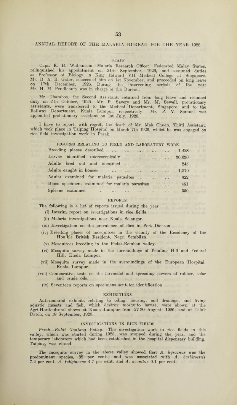 ANNUAL REPOET OF THE MALARIA BUREAU FOR THE YEAR 1926. STAFF. Capt. K. B. Williamson, Malaria Research Officer, Federated Malay States, relinquished his appointment on 24th September, 1926, and assumed duties as Professor of Biology in King Edward YII Medical College at Singapore. Mr. B. A. R. Gater, succeeded him on 1st November, and proceeded on long leave on 17th December, 1926. During the intervening periods of the year Mr. H. M. Pendlebury was in charge of the Bureau. Mr. Thamboo, the Second Assistant, returned from long leave and resumed duty on 5th October, 1926. Mr. P. Savery and Mr. M. Sewell, protationary assistants, were transferred to the Medical Department, Singapore, and to the Railway Department, Kuala Lumpur, respectively. Mr. P. V. Samuel was appointed probationary assistant on 1st July, 1926. I have to report, with regret, the death of Mr. Mak Chuen, Third Assistant, which took place in Taiping Hospital on March 7th 1926, whilst he was engaged on rice field investigation work in Perak. FIGURES RELATING TO FIELD AND LABORATORY WORK. Breeding places described ... ... ... ... ... 1,428 Larvae identified microscopically ... ... ... ... 36,630 Adults bred out and identified . ... 245 Adults caught in houses ... ... ... ... ... 1,370 Adults examined for malaria parasites . ... 622 Blood specimens examined for malaria parasites. 451 Spleens examined ... ... ... ... ... ... 550 REPORTS. The following is a list of reports issued during the year: (i) Interim report on isvestigations in rice fields. (ii) Malaria investigations near Kuala Selangor. (iii) Investigation on the prevalence of flies in Port Dickson. (iv) . Breeding places of mosquitoes in the vicinity of the Residency of the Hon’ble British Resident, Negri Sembilan. (v) Mosquitoes breeding in the Pedas-Rembau valley. (vi) Mosquito survey made in the surroundings of Petaling Hill and Federal Hill, Kuala Lumpur. (vii) Mosquito survey made in the surroundings of the European Hospital, Kuala Lumpur. (viii) Comparative tests on the larvicidal and spreading powers of rubber, solar and crude oils. (ix) Seventeen reports on specimens sent for identification. EXHIBITIONS. Anti-malarial exhibits relating to oiling, housing, and drainage, and living aquatic insects and fish, which destroy mosquito larvae, were shown at the Agri-Horticultural shows at Kuala Lumpur from 27-30 August, 1926, and at Teluk Datoh, on 18 September, 1926. INVESTIGATIONS IN RICE FIELDS. Perak—Bukit Gantang Valley.—The investigation work in rice fields in this valley, which was started during 1925, was stopped during the year, and the temporary laboratory which had been established in the hospital dispensary building, Taiping, was closed. The mosquito survey in the above valley showed that A. hyrcanus was the predominant species, 88 per cent.; and was associated with A. barbirostris 7.2 per cent. A. fuliginosus 4.7 per cent, and A. aconitus 0.1 per cent.