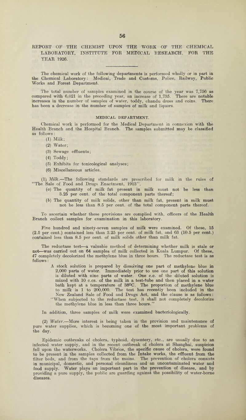 REPORT OF THE CHEMIST UPON THE WORK OF THE CHEMICAL LABORATORY, INSTITUTE FOR MEDICAL RESEARCH, FOR THE YEAR 1926. The chemical work of the following departments is performed wholly or in part in the Chemical Laboratory: Medical, Trade and Customs, Police, Railway, Public Works and Forest Department. The total number of samples examined in the course of the year was 7,756 as compared with 6,021 in the preceding year, an increase of 1,735. There are notable increases in the number of samples of water, toddy, chandu dross and coins. There has been a decrease in the number of samples of milk and liquors. MEDICAL DEPARTMENT. Chemical work is performed for the Medical Department in connexion with the Health Branch and the Hospital Branch. The samples submitted may be classified as follows : (1) Milk; (2) Water; (3) Sewage effluents; (4) Toddy; (5) Exhibits for toxicological analyses; (6) Miscellaneous articles. (1) Milk.—The following standards are prescribed for milk in the rules of “The Sale of Food and Drugs Enactment, 1913”. (a) The quantity of milk fat present in milk must not be less than 3.25 per cent, of the total component parts thereof; (b) The quantity of milk solids, other than milk fat, present in milk must not be less than 8.5 per cent, of the total component parts thereof. To ascertain whether these provisions are complied with, officers of the Health Branch collect samples for examination in this laboratory. Five hundred and ninety-seven samples of milk were examined. Of these, 15 (2.5 per cent.) contained less than 3.25 per cent, of milk fat, and 63 (10.5 per cent.) contained less than 8.5 per cent, of milk solids other than milk fat. The reductase test-—a valuable method of determining whether milk is stale or not—was carried out on 64 samples of milk collected in Kuala Lumpur. Of these, 47 completely decolorized the methylene blue in three hours. The reductase test is as follows: A stock solution is prepared by dissolving one part of methylene blue in 2,000 parts of water. Immediately prior to use one part of this solution is diluted with nine parts of water. One c.c. of the diluted solution is mixed with 10 c.cs. of the milk in a test-tube and then placed in a water bath kept at a temperature of 38°C. The proportion of methylene blue to milk is 1 to 200,000. The test has recently been included in the New Zealand Sale of Food and Drugs Act, and the clause is as follows: “When subjected to the reductase test, it shall not completely decolorize the methylene blue in less than three hours.’’ In addition, three samples of milk were examined bacteriologically. (2) Water.—More interest is being taken in the provision and maintenance of pure water supplies, which is becoming one of the most important problems of the day. Epidemic outbreaks of cholera, typhoid, dysentery, etc., are usually due to an infected water supply, and in the recent outbreak of cholera at Shanghai, suspicion fell upon the waterworks. Cholera Vibrios, the specific cause of cholera, were found to be present in the samples collected from the Intake works, the effluent from the filter beds, and from the taps from the mains. The prevention of cholera consists in municipal, domestic, and personal cleanliness and an uncontaminated water and food supply. Water plays an important part in the prevention of disease, and by providing a pure supply, the public are guarding against the possibility of water-borne diseases.