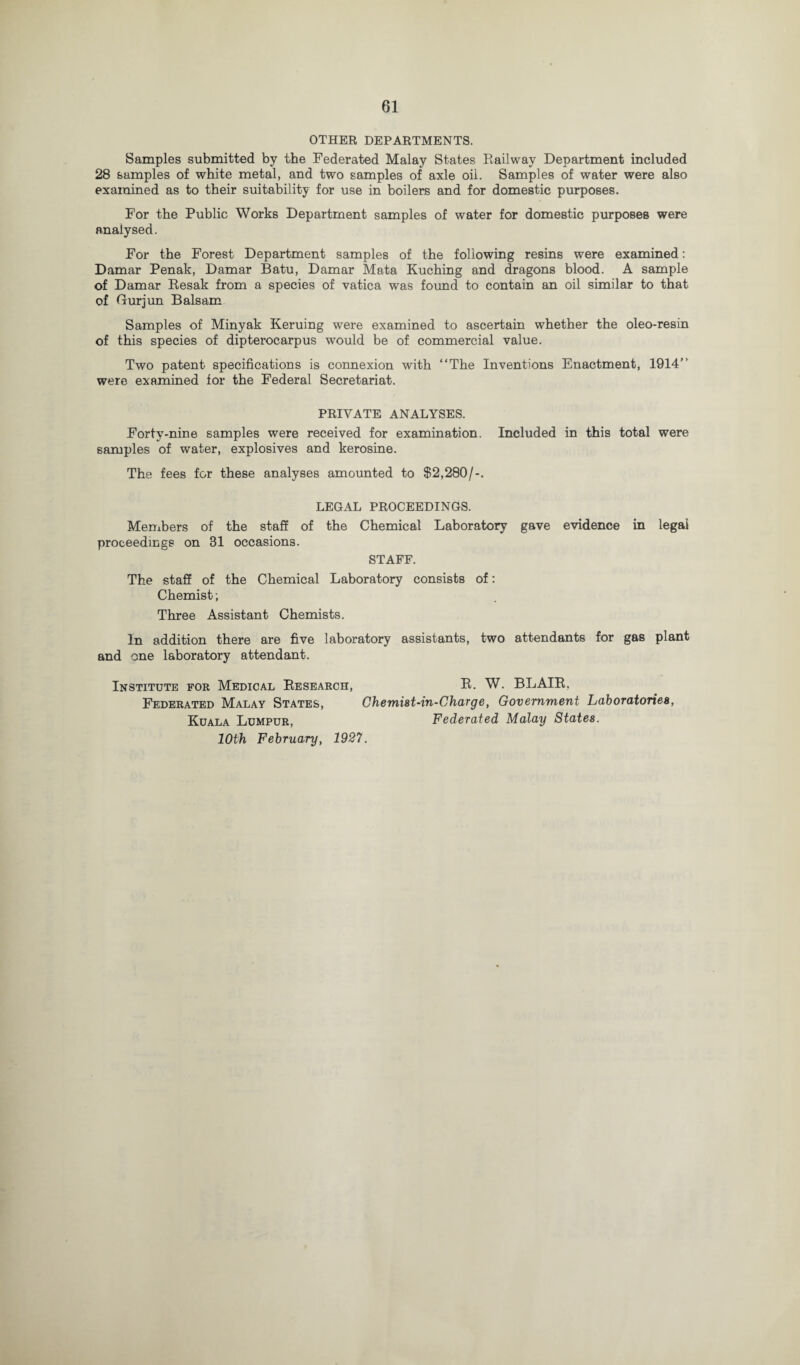 OTHER DEPARTMENTS. Samples submitted by the Federated Malay States Railway Department included 28 samples of white metal, and two samples of axle oil. Samples of water were also examined as to their suitability for use in boilers and for domestic purposes. For the Public Works Department samples of water for domestic purposes were analysed. For the Forest Department samples of the following resins were examined: Damar Penak, Damar Batu, Damar Mata Kuching and dragons blood. A sample of Damar Resak from a species of vatica was found to contain an oil similar to that of Gurjun Balsam Samples of Minyak Keruing were examined to ascertain whether the oleo-resin of this species of dipterocarpus would be of commercial value. Two patent specifications is connexion with “The Inventions Enactment, 1914“ were examined for the Federal Secretariat. PRIVATE ANALYSES. Forty-nine samples were received for examination. Included in this total were samples of water, explosives and kerosine. The fees for these analyses amounted to $2,280/-. LEGAL PROCEEDINGS. Members of the staff of the Chemical Laboratory gave evidence in legal proceedings on 31 occasions. STAFF. The staff of the Chemical Laboratory consists of: Chemist; Three Assistant Chemists. In addition there are five laboratory assistants, two attendants for gas plant and one laboratory attendant. Institute for Medical Research, R. W. BLAIR, Federated Malay States, Chemist-in-Charge, Government Laboratories, Kuala Lumpur, Federated Malay States. 10th February, 1927.