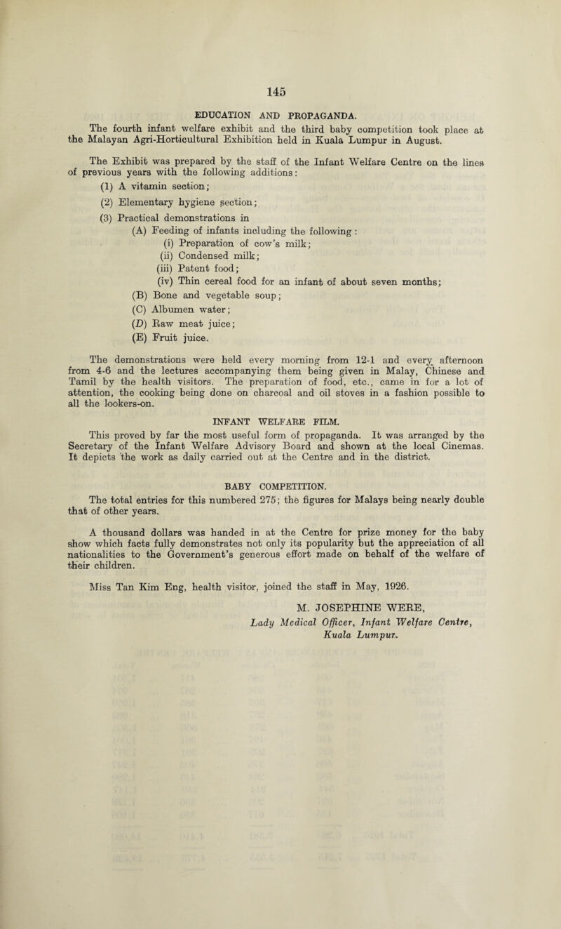 EDUCATION AND PROPAGANDA. The fourth infant welfare exhibit and the third baby competition took place at the Malayan Agri-Horticultural Exhibition held in Kuala Lumpur in August. The Exhibit was prepared by the staff of the Infant Welfare Centre on the lines of previous years with the following additions: (1) A vitamin section; (2) Elementary hygiene section; (3) Practical demonstrations in (A) Feeding of infants including the following : (i) Preparation of cow’s milk; (ii) Condensed milk; (iii) Patent food; (iv) Thin cereal food for an infant of about seven months; (B) Bone and vegetable soup; (C) Albumen water; (D) Raw meat juice; (E) Fruit juice. The demonstrations were held every morning from 12-1 and every afternoon from 4-6 and the lectures accompanying them being given in Malay, Chinese and Tamil by the health visitors. The preparation of food, etc., came in for a lot of attention, the cooking being done on charcoal and oil stoves in a fashion possible to all the lookers-on. INFANT WELFARE FILM. This proved by far the most useful form of propaganda. It was arranged by the Secretary of the Infant Welfare Advisory Board and shown at the local Cinemas. It depicts 'the work as daily carried out at the Centre and in the district. BABY COMPETITION. The total entries for this numbered 275; the figures for Malays being nearly double that of other years. A thousand dollars was handed in at the Centre for prize money for the baby show which facts fully demonstrates not only its popularity but the appreciation of all nationalities to the Government’s generous effort made on behalf of the welfare of their children. Miss Tan Kim Eng, health visitor, joined the staff in May, 1926. M. JOSEPHINE WERE, Lady Medical Officer, Infant Welfare Centre, Kuala Lumpur*