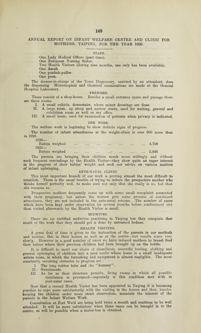 / 149 ANNUAL REPORT ON INFANT WELFARE CENTRE AND CLINIC FOR MOTHERS, TA1PING, FOR THE YEAR 1926. STAFF. One Lady Medical Officer (part time). One European Nursing Sister. Two Health Visitors (during nine months, one only has been available). One Amah. One punkah-puller. One peon. The dresser-in-charge of the Town Dispensary, assisted by an attendant, does the dispensing. Microscopical and chemical examinations are made at the General Hospital Laboratory. PREMISES. These consist of a shop-house. Besides a small entrance space and passage there are three rooms. I. A small cubicle, downstairs, where minor dressings are done. II. A large room, up steep and narrow stairs, used for waiting, general and exhibition room as well as my office. III. A small room, used for examination of patients when privacy is indicated. THE WORK. The welfare work is beginning 'to show definite signs of progress. The number of infant attendances at the weight-clinic is over 800 more than in 1925. 1926- Babies weighed ... ... ... ... ... ... ... 4,768 1925- Babies weighed .- .3,946 The parents are bringing their children much more willingly and without such frequent remindings by the Health Visitor—they show quite an eager interest in the progress of their babies’ weight and seek our advice on various matters of infant upbringing. ANTE-NATAL CLINIC. This most important branch of our work is proving almost the most difficult to establish. There is the usual trouble of trying to induce the prospective mother who thinks herself perfectly well, to make sure not only that she really is so, but that she remains so. Prospective mothers frequently come up with some small complaint connected with their pregnancy, but unless the women give some promise of continued attendance, they are not included in the ante-natal returns. The number of cases which have been kept under observation for several months before confinement and then visited afterwards by the Health Visitor is small. MIDWIVES. There are six certified midwives practising in Taiping but they complain that much of the work that they should get is done by untrained bedans. HEALTH VISITING. A great deal of time is given to the instruction of the parents in our methods and routine, this in their homes as well as at the centre—but results come very slowly. However in a good number of cases we have induced mothers to breast feed their babies where their previous children had been brought up on the bottle. It is difficult to instil our ideals of cleanliness, scientific feeding, clothing and general upbringing of children into a poor coolie whose home is a small inadequate airless room, in which the furnishing and equipment is almost negligible. The most constantly occurring obstacles to progress are : I. The long rubber tube and the “dummy”. II. Sweetmeats. III. As far as their structure permits, living rooms in which all possible ventilation is prevented—especially is this condition met with in post-natal cases. Now that a second Health Visitor has been appointed to Taiping it is becoming possible to cope more satisfactorily with the visiting in the homes and thus, besides keeping the children under more strict observation, maintain the interest of the parents in the Infant Welfare Work. Consultation at Port Weld are being held twice a month and continue to be well attended. It will be more satisfactory when these cases can be brought in to the centre, as will be possible when a motor-bus is obtained. I