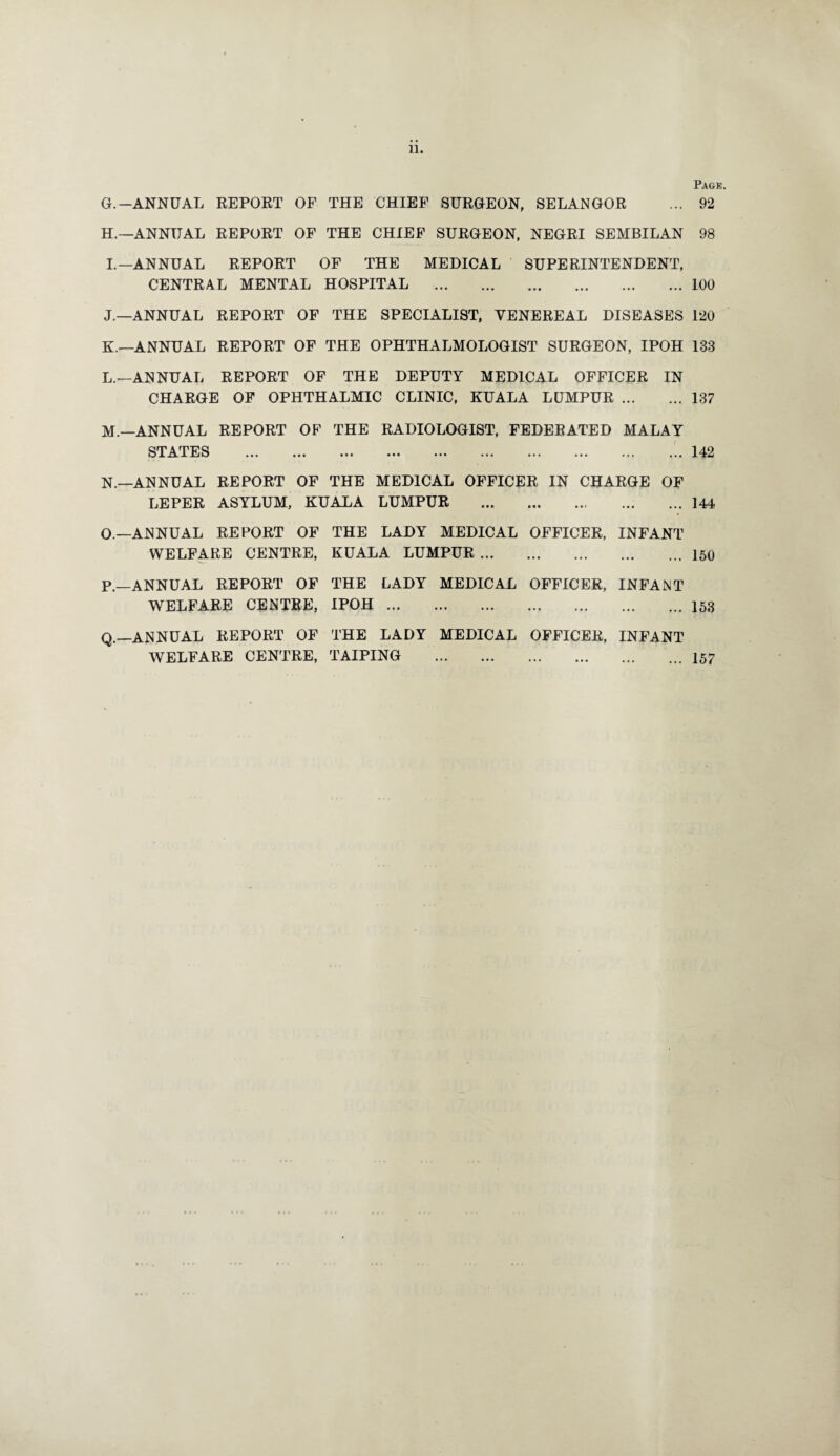 11. Pagk. G. —ANNUAL REPORT OF THE CHIEF SURGEON, SELANGOR ... 92 H. —ANNUAL REPORT OF THE CHIEF SURGEON, NEGRI SEMBILAN 98 I. —ANNUAL REPORT OF THE MEDICAL SUPERINTENDENT, CENTRAL MENTAL HOSPITAL .100 J. —ANNUAL REPORT OF THE SPECIALIST, VENEREAL DISEASES 120 K. —ANNUAL REPORT OF THE OPHTHALMOLOGIST SURGEON, IPOH 133 L. —ANNUAL REPORT OF THE DEPUTY MEDICAL OFFICER IN CHARGE OF OPHTHALMIC CLINIC, KUALA LUMPUR.137 M.—ANNUAL REPORT OF THE RADIOLOGIST, FEDERATED MALAY STATES ....142 N. —ANNUAL REPORT OF THE MEDICAL OFFICER IN CHARGE OF LEPER ASYLUM, KUALA LUMPUR .144 O. —ANNUAL REPORT OF THE LADY MEDICAL OFFICER, INFANT WELFARE CENTRE, KUALA LUMPUR.150 p_ANNUAL REPORT OF THE LADY MEDICAL OFFICER, INFANT WELFARE CENTRE, IPOH.153 Q.—ANNUAL REPORT OF THE LADY MEDICAL OFFICER, INFANT WELFARE CENTRE, TAPPING .157