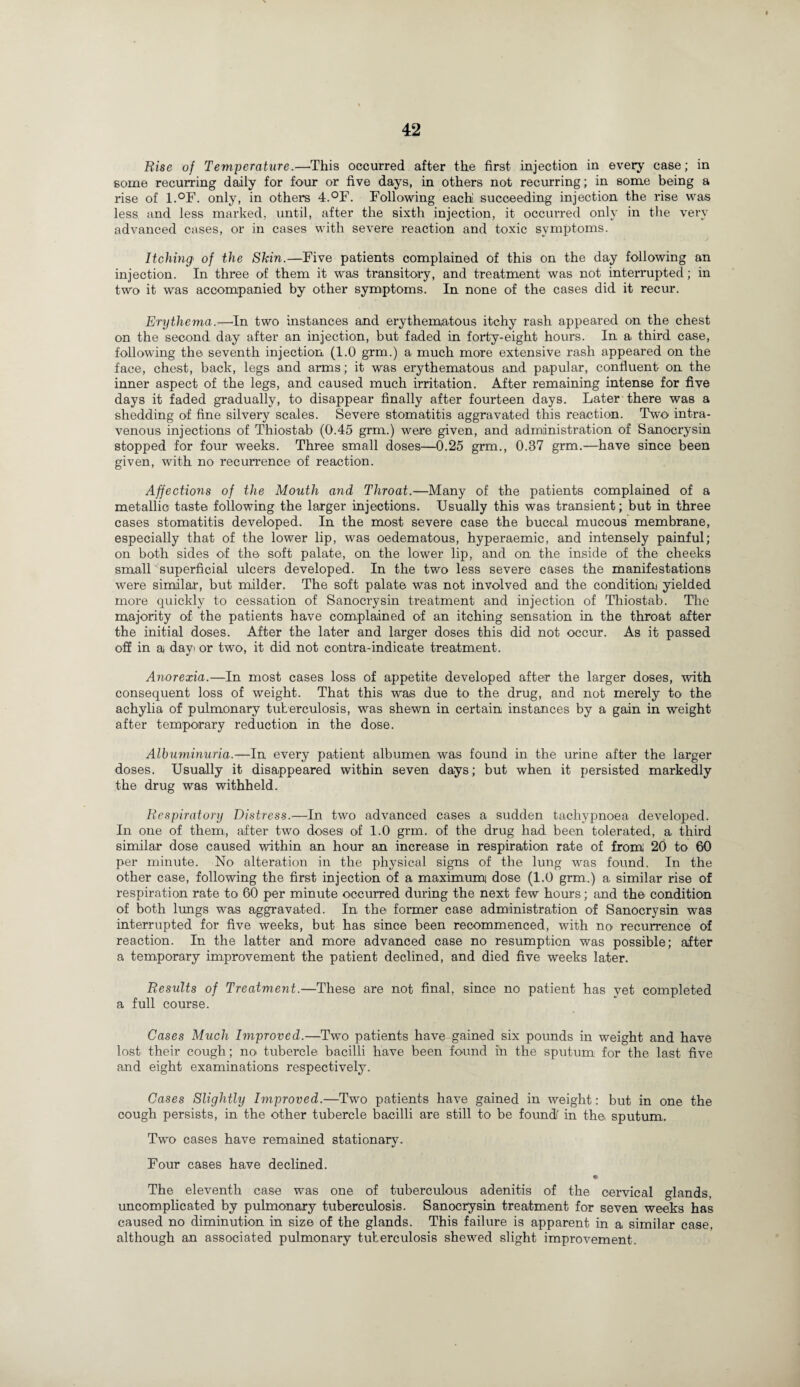 Rise of Temperature.—'This occurred after the first injection in every case; in some recurring daily for four or five days, in others not recurring; in some being a rise of l.°F. only, in others 4.°F. Following each succeeding injection the rise was less and less marked, until, after the sixth injection, it occurred only in the very advanced cases, or in cases with severe reaction and toxic symptoms. Itching• of the Skin.—Five patients complained of this on the day following an injection. In three of them it was transitory, and treatment was not interrupted; in two it was accompanied by other symptoms. In none of the cases did it recur. Erythema.—In two instances and erythematous itchy rash appeared on the chest on the second day after an injection, but faded in forty-eight hours. In a third case, following the seventh injection (1.0 grm.) a much more extensive rash appeared on the face, chest, back, legs and arms; it was erythematous and papular, confluent on the inner aspect of the legs, and caused much irritation. After remaining intense for five days it faded gradually, to disappear finally after fourteen days. Later there was a shedding of fine silvery scales. Severe stomatitis aggravated this reaction. Two intra¬ venous injections of Thiostab (0.45 grm.) were given, and administration of Sanocrysin stopped for four weeks. Three small doses—0.25 grm., 0.37 grm.—have since been given, with no recurrence of reaction. Affections of the Mouth and Throat.—Many of the patients complained of a metallic taste following the larger injections. Usually this was transient; but in three cases stomatitis developed. In the most severe case the buccal mucous membrane, especially that of the lower lip, was oedematous, hyperaemic, and intensely painful; on both sides of the soft palate, on the lower lip, and on the inside of the cheeks small superficial ulcers developed. In the two less severe cases the manifestations were similar, but milder. The soft palate was not involved and the condition) yielded more quickly to cessation of Sanocrysin treatment and injection of Thiostab. The majority of the patients have complained of an itching sensation in the throat after the initial doses. After the later and larger doses this did not occur. As it passed off in a day or two, it did not contra-indicate treatment. Anorexia.—In most cases loss of appetite developed after the larger doses, with consequent loss of weight. That this was due to the drug, and not merely to the achylia of pulmonary tuberculosis, was shewn in certain instances by a gain in weight after temporary reduction in the dose. Albuminuria.—In every patient albumen was found in the urine after the larger doses. Usually it disappeared within seven days; but when it persisted markedly the drug was withheld. Respiratory Distress.—In two advanced cases a sudden tachvpnoea developed. In one of them, after two doses of 1.0 grm. of the drug had been tolerated, a third similar dose caused within an hour an increase in respiration rate of from 20 to 60 per minute. No alteration in the physical signs of the lung was found. In the other case, following the first injection of a maximum dose (1.0 grm.) a similar rise of respiration rate to 60 per minute occurred during the next few hours; and the condition of both lungs was aggravated. In the former case administration of Sanocrysin was interrupted for five weeks, but has since been recommenced, with no recurrence of reaction. In the latter and more advanced case no resumption was possible; after a temporary improvement the patient declined, and died five weeks later. Results of Treatment.—These are not final, since no patient has yet completed a full course. Cases Much Improved.—Two patients have gained six pounds in weight and have lost their cough; no tubercle bacilli have been found in the sputum for the last five and eight examinations respectively. Cases Slightly Improved.—Two patients have gained in weight: but in one the cough persists, in the other tubercle bacilli are still to be founds in the sputum. Two cases have remained stationary. Four cases have declined. The eleventh case was one of tuberculous adenitis of the cervical glands, uncomplicated by pulmonary tuberculosis. Sanocrysin treatment for seven weeks has caused no diminution in size of the glands. This failure is apparent in a similar case, although an associated pulmonary tuberculosis shewed slight improvement.