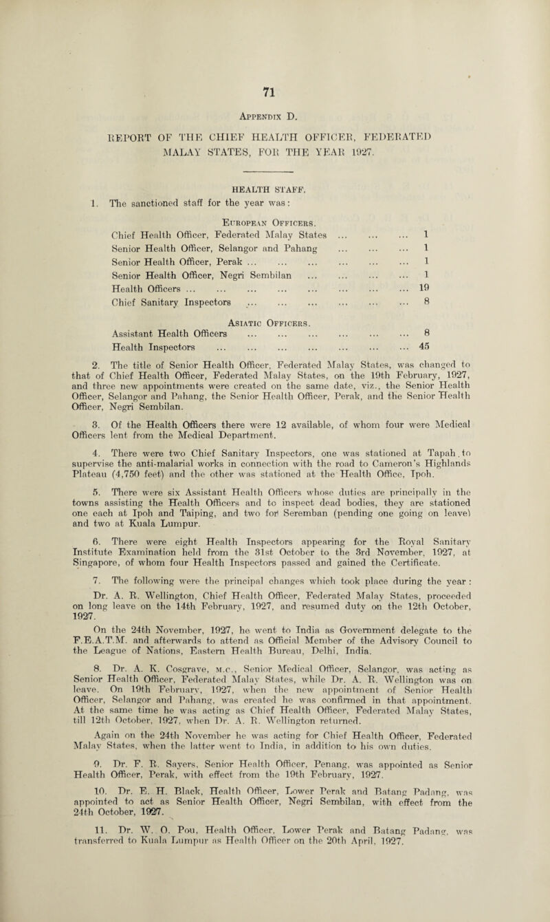 Appendix D. REPORT OF THE CHIEF HEALTH OFFICER, FEDERATED MALAY STATES, FOR THE YEAR 1927. HEALTH STAFF. 1. The sanctioned staff for the year was: European Officers. Chief Health Officer, Federated Malay States ... ... ... 1 Senior Health Officer, Selangor and Pahang . 1 Senior Health Officer, Perak ... . . ... 1 Senior Health Officer, Negri Sembilan . 1 Health Officers ... ... ... ... ... ... ... ... 19 Chief Sanitary Inspectors . ft Asiatic Officers. Assistant Health Officers ... ... ... ... ... ... ft Health Inspectors ... ... ... ... ... ... ... 45 2. The title of Senior Health Officer, Federated Malay States, was changed to that of Chief Health Officer, Federated Malay States, on the 19th February, 1927, and three new appointments were created on the same date, viz., the Senior Health Officer, Selangor and Pahang, the Senior Health Officer, Perak, and the Senior Health Officer, Negri Sembilan. 3. Of the Health Officers there were 12 available, of whom four were Medical Officers lent from the Medical Department. 4. There were two Chief Sanitary Inspectors, one was stationed at Tapah. to supervise the anti-malarial works in connection with the road to Cameron’s Highlands Plateau (4,750 feet) and the other was stationed at the Health Office, Tpoh. 5. There were six Assistant Health Officers whose duties are principally in the towns assisting the Health Officers and to inspect dead bodies, they are stationed one each at Ipoh and Taiping, and two for) Seremban (pending one going on leave! and two at Kuala Lumpur. 6. There were eight Health Inspectors appearing for the Royal Sanitary Institute Examination held from the 31st October to the 3rd November, 1927, at Singapore, of whom four Health Inspectors passed and gained the Certificate. 7. The following were the principal changes which took place during the year : Dr. A. R. Wellington, Chief Health Officer, Federated Malay States, proceeded on long leave on the 14th February, 1927, and resumed duty on the 12th October, 1927. On the 24th November, 1927, he went to India as Gtovemment delegate to the F.E.A.T.M. and afterwards to attend as Official Member of the Advisory Council to the League of Nations, Eastern Health Bureau, Delhi, India. 8. Dr. A. K. Cosgrave, m.o., Senior Medical Officer, Selangor, was acting as Senior Health Officer, Federated Malay States, while Dr. A. R. Wellington was on leave. On 19th February, 1927, when the new appointment of Senior Health Officer, Selangor and Pahang, was created he was confirmed in that appointment. At the same time he was acting as Chief Health Officer, Federated Malay States, till 12th October, 1927, when Dr. A. R. Wellington returned. Again on the 24th November he was acting for Chief Health Officer, Federated Malay States, when the latter went to India, in addition tot his own duties. 0. Dr. F. R. Sayers, Senior Health Officer, Penang, was appointed as Senior Health Officer, Perak, with effect from the 19th February, 1927. 10. Dr. E. H. Black, Health Officer, Lower Perak and Batang Padang, was appointed to act as Senior Health Officer, Negri Sembilan, with effect from the 24th October, 1927. 11. Dr. W. 0. Pou, Health Officer, Lower Perak and Batang Padang, was transferred to Kuala Lumpur as Health Officer on the 20th April. 1927.