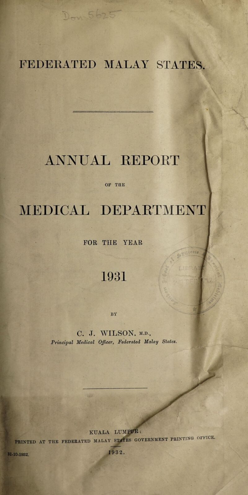 FEDERATED MALAY STATES. ANNUAL REPOET OF THE MEDICAL DEPARTMENT FOR THE YEAR 1931 BY C. J. WILSON. m.d.. Principal Medical Officer, Federated Malay States. y jr KUALA LUMPFR: PRINTED AT THE FEDERATED MALAY STATES GOVERNMENT PRINTING 31-10-1932. 1932.