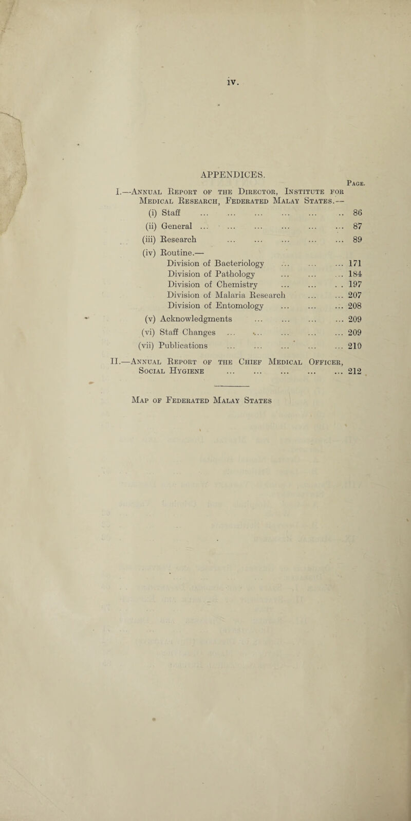 IV. APPENDICES. Page. I.—Annual Eeport of the Director, Institute for Medical Eesearch, Federated Malay States.— (i) Staff . .. 86 (ii) General ... ... ... 87 (iii) Eesearch ... 89 (iv) Eoutine.— Division of Bacteriology ... 171 Division of Pathology ... 184 Division of Chemistry . . 197 Division of Malaria Eesearch ... 207 Division of Entomology ... 208 (v) Acknowledgments ... 209 (vi) Staff Changes ... 209 (vii) Publications ... 210 II.—Annual Eeport of the Chief Medical Officer, Social Hygiene ... .212 Map of Federated Malay States