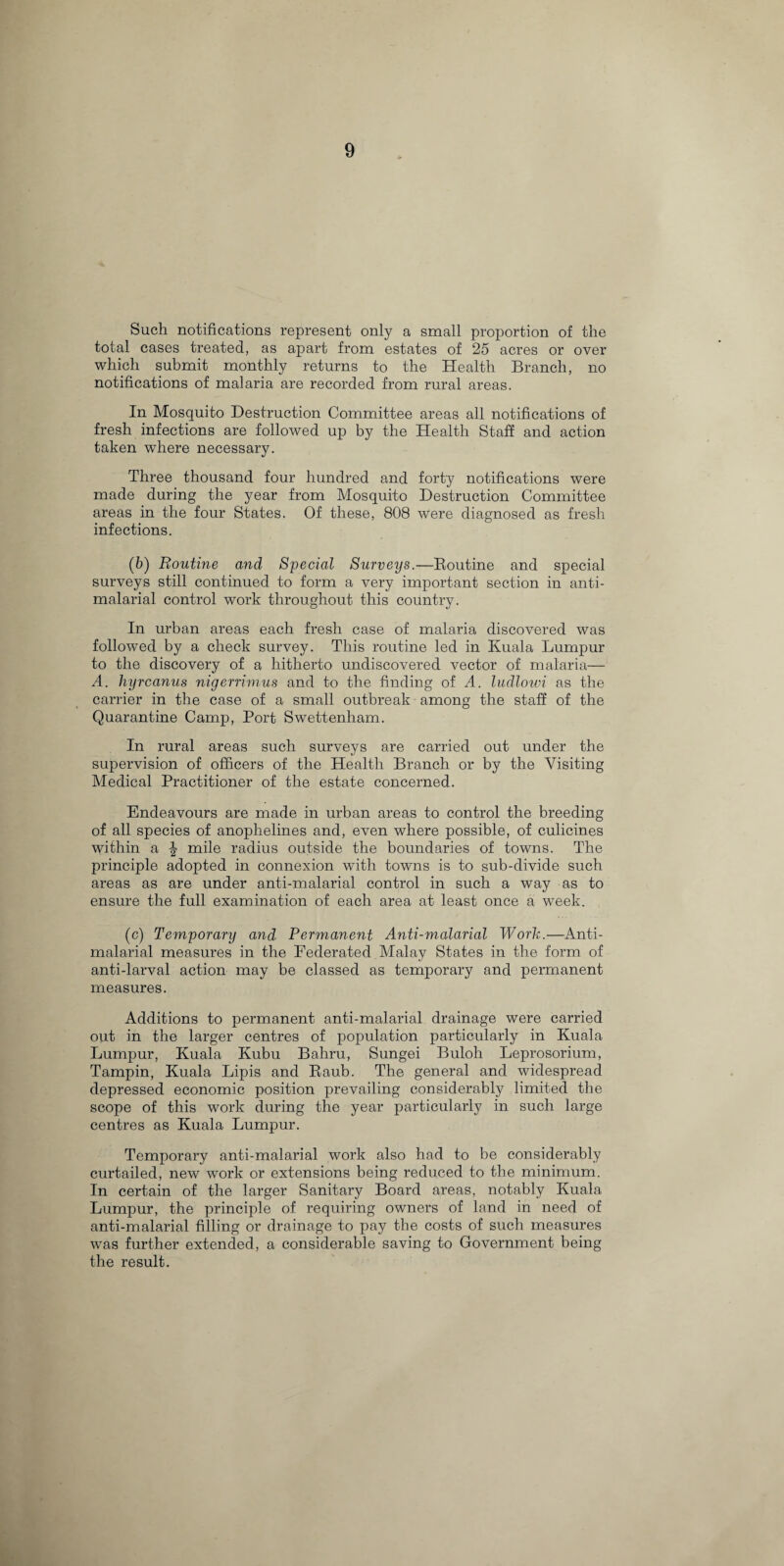 Such notifications represent only a small proportion of the total cases treated, as apart from estates of 25 acres or over which submit monthly returns to the Health Branch, no notifications of malaria are recorded from rural areas. In Mosquito Destruction Committee areas all notifications of fresh infections are followed up by the Health Staff and action taken where necessary. Three thousand four hundred and forty notifications were made during the year from Mosquito Destruction Committee areas in the four States. Of these, 808 were diagnosed as fresh infections. (6) Routine and Special Surveys.—Routine and special surveys still continued to form a very important section in anti- malarial control work throughout this country. In urban areas each fresh case of malaria discovered was followed by a check survey. This routine led in Kuala Lumpur to the discovery of a hitherto undiscovered vector of malaria— A. hyrcanus nigerrimus and to the finding of A. ludlowi as the carrier in the case of a small outbreak among the staff of the Quarantine Camp, Port Swettenham. In rural areas such surveys are carried out under the supervision of officers of the Health Branch or by the Visiting Medical Practitioner of the estate concerned. Endeavours are made in urban areas to control the breeding of all species of anophelines and, even where possible, of culicines within a \ mile radius outside the boundaries of towns. The principle adopted in connexion with towns is to sub-divide such areas as are under anti-malarial control in such a way as to ensure the full examination of each area at least once a week. (c) Temporary and Permanent Anti-malarial Work.—Anti- malarial measures in the Federated Malay States in the form of anti-larval action may be classed as temporary and permanent measures. Additions to permanent anti-malarial drainage were carried out in the larger centres of population particularly in Kuala Lumpur, Kuala Kubu Bahru, Sungei Buloh Leprosorium, Tampin, Kuala Lipis and Raub. The general and widespread depressed economic position prevailing considerably limited the scope of this work during the year particularly in such large centres as Kuala Lumpur. Temporary anti-malarial work also had to be considerably curtailed, new work or extensions being reduced to the minimum. In certain of the larger Sanitary Board areas, notably Kuala Lumpur, the principle of requiring owners of land in need of anti-malarial filling or drainage to pay the costs of such measures was further extended, a considerable saving to Government being the result.