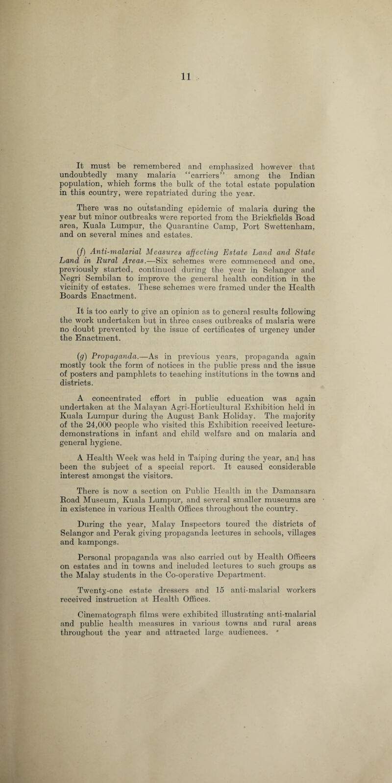 It must be remembered and emphasized however that undoubtedly many malaria “carriers” among the Indian population, which forms the bulk of the total estate population in this country, were repatriated during the year. There was no outstanding epidemic of malaria during the year but minor outbreaks were reported from the Brickfields Road area, Kuala Lumpur, the Quarantine Camp, Port Swettenham, and on several mines and estates. (/) Anti-malarial Measures affecting Estate Land and State Land in Rural Areas.—Six schemes were commenced and one, previously started, continued during the year in Selangor and Negri Sembilan to improve the general health condition in the vicinity of estates. These schemes were framed under the Health Boards Enactment. It is too early to give an opinion as to general results following the work undertaken but in three cases outbreaks of malaria were no doubt prevented by the issue of certificates of urgency under the Enactment. (.g) Propaganda.—As in previous years, propaganda again mostly took the form of notices in the public press and the issue of posters and pamphlets to teaching institutions in the towns and districts. A concentrated effort in public education was again undertaken at the Malayan Agri-Horticultural Exhibition held in Kuala Lumpur during the August Bank Holiday. The majority of the 24,000 people who visited this Exhibition received lecture- demonstrations in infant and child welfare and on malaria and general hygiene. A Health Week was held in Taiping during the year, and has been the subject of a special report. It caused considerable interest amongst the visitors. There is now a section on Public Health in the Damansara Road Museum, Kuala Lumpur, and several smaller museums are in existence in various Health Offices throughout the country. During the year, Malay Inspectors toured the districts of Selangor and Perak giving propaganda lectures in schools, villages and kampongs. Personal propaganda was also carried out by Health Officers on estates and in towns and included lectures to such groups as the Malay students in the Co-operative Department. Twenty-one estate dressers and 15 anti-malarial workers received instruction at Health Offices. Cinematograph films were exhibited illustrating anti-malarial and public health measures in various towns and rural areas throughout the year and attracted large audiences. *