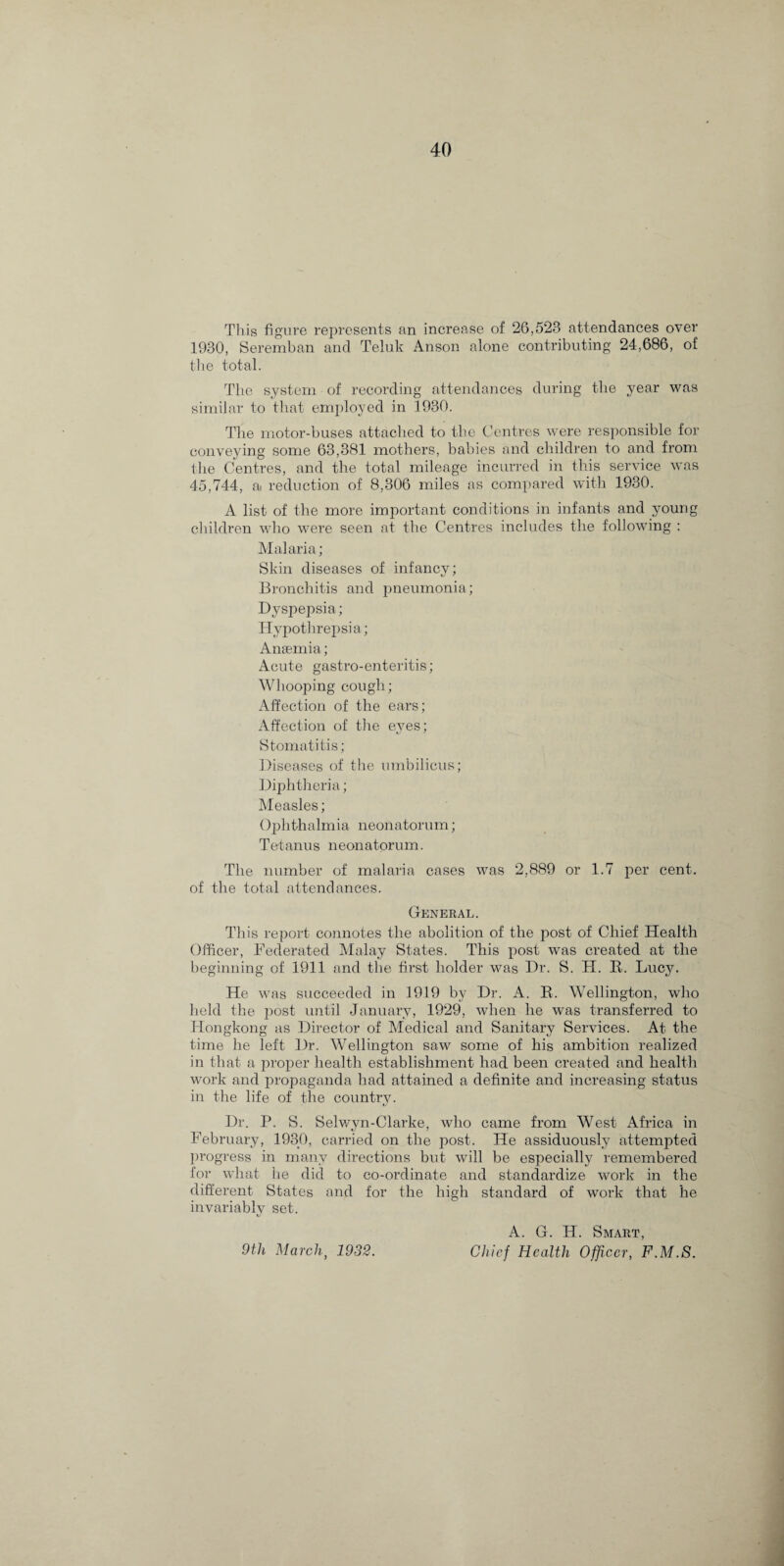 This figure represents an increase of 26,523 attendances over 1930, Seremban and Teluk Anson alone contributing 24,686, of the total. The system of recording attendances during the year was similar to that employed in 1930. The motor-buses attached to the Centres were responsible for conveying some 63,381 mothers, babies and children to and from the Centres, and the total mileage incurred in this service was 45,744, a reduction of 8,306 miles as compared with 1930. A list of the more important conditions in infants and young children who were seen at the Centres includes the following : Malaria; Skin diseases of infancy; Bronchitis and pneumonia; Dyspepsia; Hvpothrepsia; Anaemia; Acute gastro-enteritis; Whooping cough; Affection of the ears; Affection of the eyes; Stomatitis; Diseases of the umbilicus; Diphtheria; Measles; Ophthalmia neonatorum; Tetanus neonatorum. The number of malaria cases was 2,889 or 1.7 per cent, of the total attendances. General. This report connotes the abolition of the post of Chief Health Officer, Federated Malay States. This post was created at the beginning of 1911 and the first holder was Dr. S. H. B. Lucy. He was succeeded in 1919 by Dr. A. B. Wellington, who held the post until January, 1929, wffien he was transferred to Hongkong as Director of Medical and Sanitary Services. At the time he left Dr. Wellington saw some of his ambition realized in that a proper health establishment had been created and health work and propaganda had attained a definite and increasing status in the life of the country. Dr. P. S. Selwyn-Clarke, who came from West Africa in February, 1930, carried on the post. He assiduously attempted progress in many directions but will be especially remembered for what he did to co-ordinate and standardize work in the different States and for the high standard of work that he invariably set. 9th March, 1932. A. G. IT. Smart, Chief Health Officer, F.M.S.