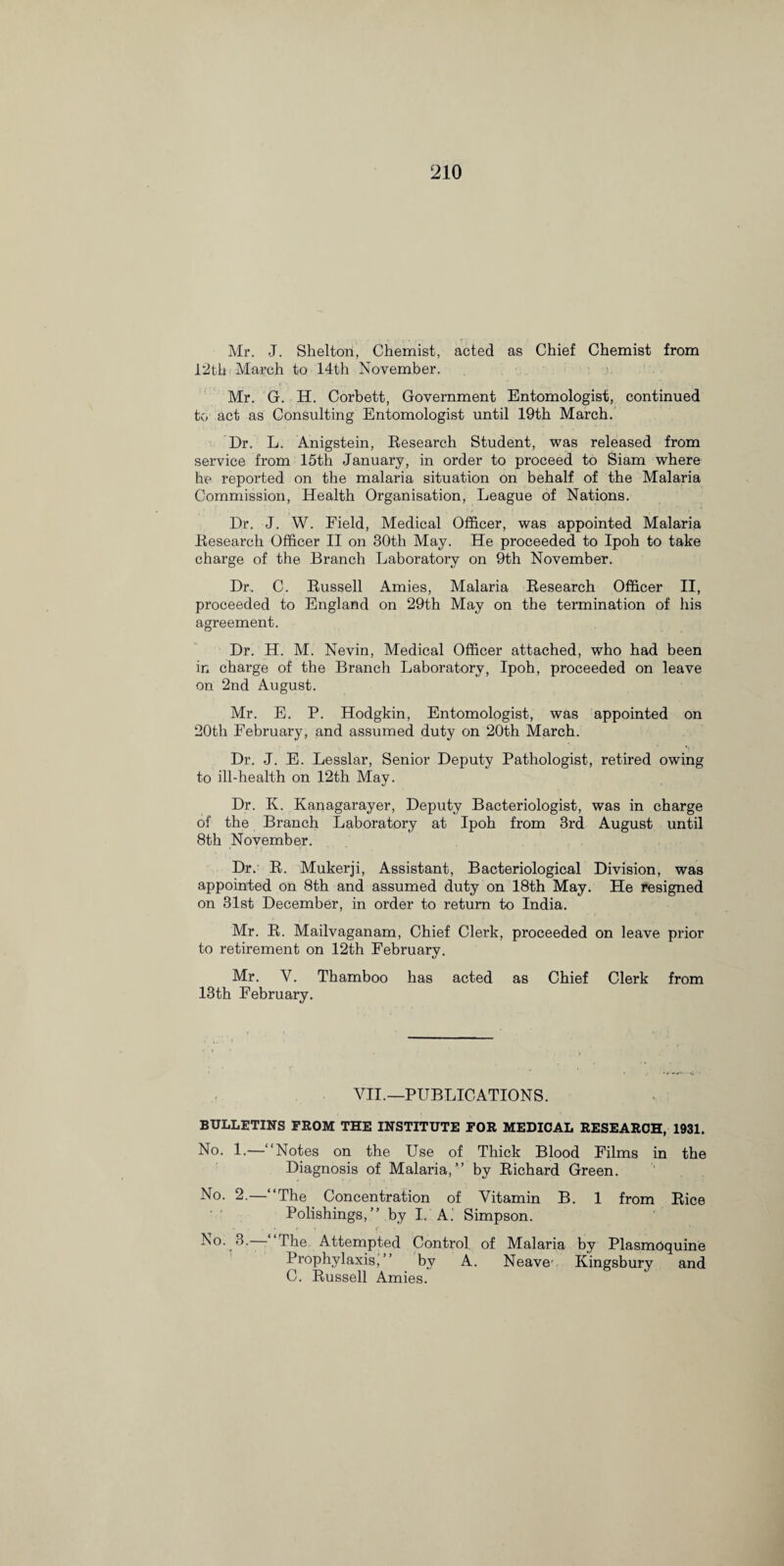 Mr. J. Shelton, Chemist, acted as Chief Chemist from 12th March to 14th November. Mr. G. H. Corbett, Government Entomologist, continued to act as Consulting Entomologist until 19th March. Dr. L. Anigstein, Besearch Student, was released from service from 15th January, in order to proceed to Siam where he reported on the malaria situation on behalf of the Malaria Commission, Health Organisation, League of Nations. Dr. J. W. Field, Medical Officer, was appointed Malaria Besearch Officer II on 30th May. He proceeded to Ipoh to take charge of the Branch Laboratory on 9th November. Dr.. C. Bussell Amies, Malaria Besearch Officer II, proceeded to England on 29th May on the termination of his agreement. Dr. H. M. Nevin, Medical Officer attached, who had been in charge of the Branch Laboratory, Ipoh, proceeded on leave on 2nd August. Mr. E. P. Hodgkin, Entomologist, was appointed on 20th February, and assumed duty on 20th March. Dr. J. E. Lesslar, Senior Deputy Pathologist, retired owing to ill-health on 12th May. Dr. K. Kanagarayer, Deputy Bacteriologist, was in charge of the Branch Laboratory at Ipoh from 3rd August until 8th November. Dr. B. Mukerji, Assistant, Bacteriological Division, was appointed on 8th and assumed duty on 18th May. He resigned on 31st December, in order to return to India. Mr. B. Mailvaganam, Chief Clerk, proceeded on leave prior to retirement on 12th February. Mr. Y. Thamboo has acted as Chief Clerk from 13th February. VII.—PUBLICATIONS. BULLETINS FROM THE INSTITUTE FOR MEDICAL RESEARCH, 1931. No. 1.—“Notes on the Use of Thick Blood Films in the Diagnosis of Malaria,” by Bichard Green. No. 2.—“The Concentration of Vitamin B. 1 from Bice Polishings,” by I. A. Simpson. No. 3.— The Attempted Control of Malaria by Plasmoquine Prophylaxis,” bv A. Neave' Kingsbury and C. Bussell Amies.