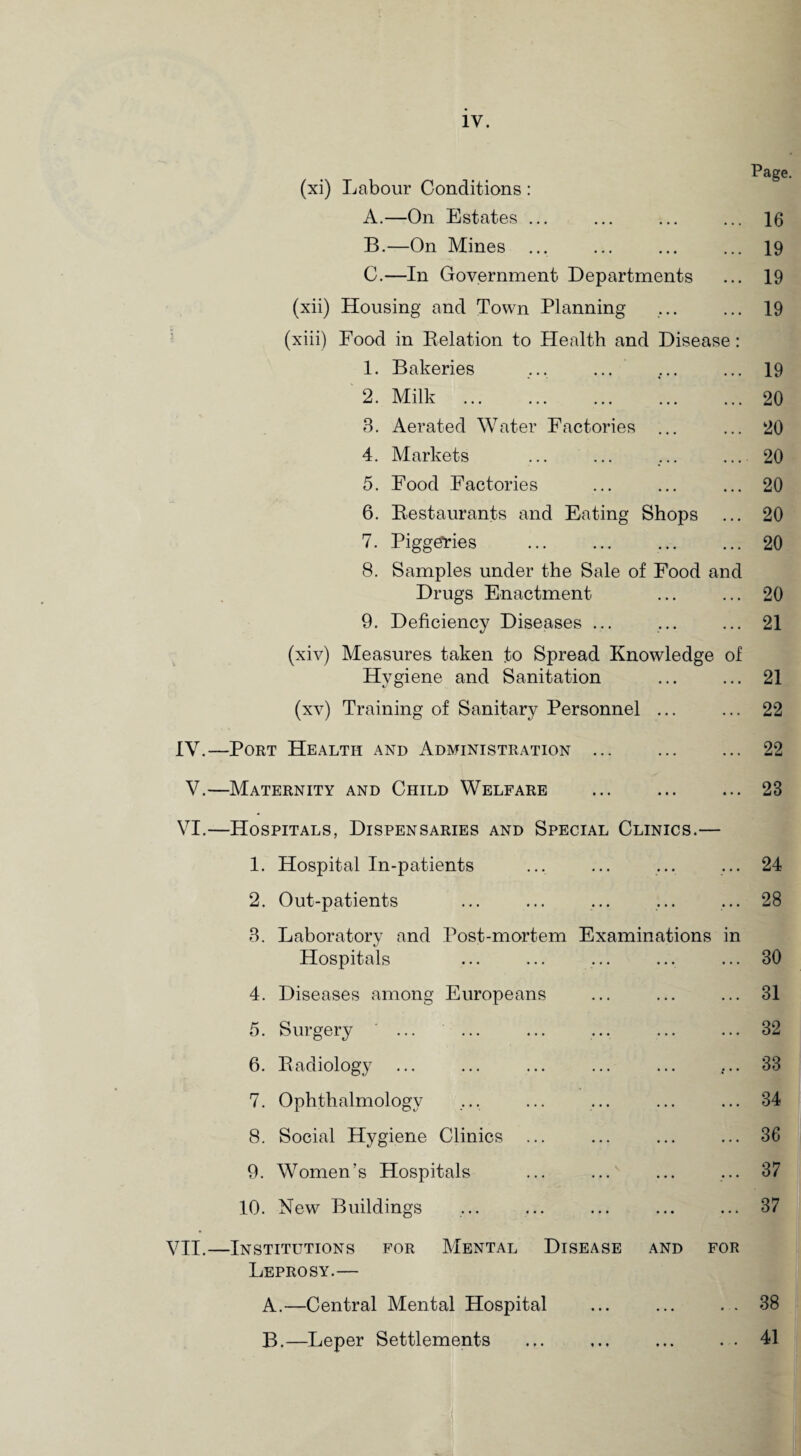 Pag? (xi) Labour Conditions: A. —On Estates ... ... ... ... 16 B. —On Mines ... ... ... ... 19 C. —In Government Departments ... 19 (xii) Housing and Town Planning ... ... 19 (xiii) Food in Delation to Health and Disease: 1. Bakeries ... ... ... ... 19 2. Milk .20 3. Aerated Water Factories ... ... 20 4. Markets ... ... ... ... 20 5. Food Factories ... ... ... 20 6. Restaurants and Eating Shops ... 20 7. Piggeries ... ... ... ... 20 8. Samples under the Sale of Food and Drugs Enactment ... ... 20 9. Deficiency Diseases ... ... ... 21 (xiv) Measures taken to Spread Knowledge of Hygiene and Sanitation ... ... 21 (xv) Training of Sanitary Personnel ... ... 22 IV.—Port Health and Administration ... ... ... 22 V.—Maternity and Child Welfare ... . 23 VI.—Hospitals, Dispensaries and Special Clinics.— 1. Hospital In-patients ... ... ... ... 24 2. Out-patients ... ... ... ... ... 28 3. Laboratory and Post-mortem Examinations in Hospitals ... ... ... ... ... 30 4. Diseases among Europeans ... ... ... 31 5. Surgery ... ... ... ... ... ... 32 6. Radiology ... ... ... ... ... ... 33 7. Ophthalmology .... ... ... ... ... 34 8. Social Hygiene Clinics ... ... ... ... 36 9. Women’s Hospitals ... ... ... ... 37 10. New Buildings ... ... ... ... ... 37 VII.—Institutions for Mental Disease and for Leprosy.— A. —Central Mental Hospital ... ... . . 38 B. —Leper Settlements ... ... ... . . 41