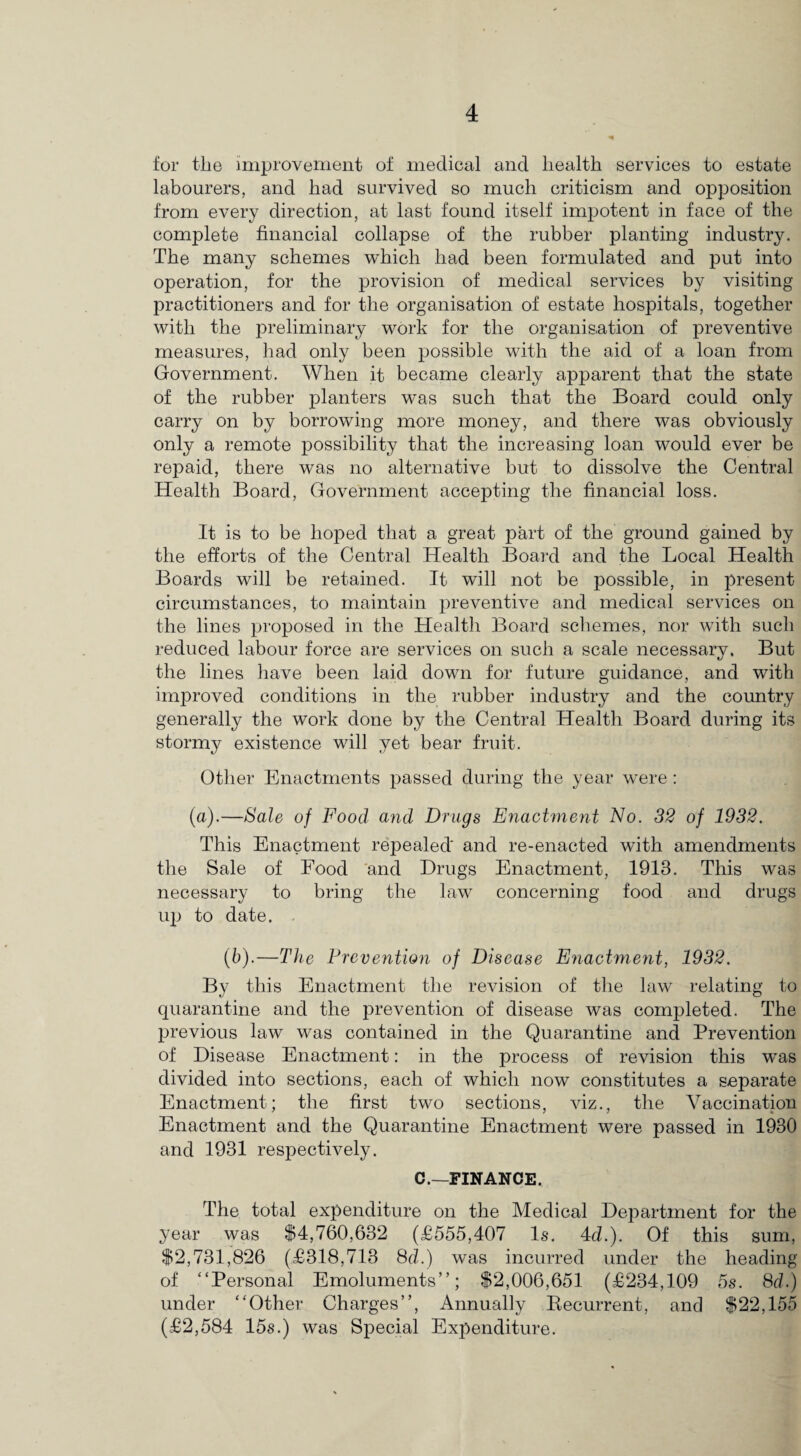 for the improvement of medical and health services to estate labourers, and had survived so much criticism and opposition from every direction, at last found itself impotent in face of the complete financial collapse of the rubber planting industry. The many schemes which had been formulated and put into operation, for the provision of medical services by visiting practitioners and for the organisation of estate hospitals, together with the preliminary work for the organisation of preventive measures, had only been possible with the aid of a loan from Government. When it became clearly apparent that the state of the rubber planters was such that the Board could only carry on by borrowing more money, and there was obviously only a remote possibility that the increasing loan would ever be repaid, there was no alternative but to dissolve the Central Health Board, Government accepting the financial loss. It is to be hoped that a great part of the ground gained by the efforts of the Central Health Board and the Local Health Boards will be retained. It will not be possible, in present circumstances, to maintain preventive and medical services on the lines proposed in the Health Board schemes, nor with such reduced labour force are services on such a scale necessary. But the lines have been laid down for future guidance, and with improved conditions in the rubber industry and the country generally the work done by the Central Health Board during its stormy existence will yet bear fruit. Other Enactments passed during the year were : (a).—Sale of Food and Drugs Enactment No. 32 of 1932. This Enactment repealed and re-enacted with amendments the Sale of Food and Drugs Enactment, 1913. This was necessary to bring the law concerning food and drugs up to date. . (6).—The Prevention of Disease Enactme?it, 1932. By this Enactment the revision of the law relating to quarantine and the prevention of disease was completed. The previous law was contained in the Quarantine and Prevention of Disease Enactment: in the process of revision this was divided into sections, each of which now constitutes a separate Enactment; the first two sections, viz., the Vaccination Enactment and the Quarantine Enactment were passed in 1930 and 1931 respectively. C.—FINANCE. The total expenditure on the Medical Department for the year was $4,760,632 (£555,407 Is. 4d.). Of this sum, $2,731,826 (£318,713 8d.) was incurred under the heading of “Personal Emoluments”; $2,006,651 (£234,109 5s. 8 d.) under “Other Charges”, Annually Becurrent, and $22,155 (£2,584 15s.) was Special Expenditure.