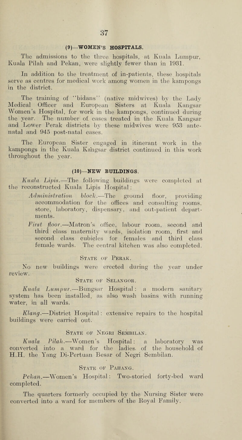 (9)—WOMEN’S HOSPITALS. The admissions to the three hospitals, at Kuala Lumpur, Kuala Pilah and Pekan, were slightly fewer than in 1931. In addition to the treatment of in-patients, these hospitals serve as centres for medical work among women in the kampongs in the district. The training of “bidans” (native midwives) by the Lady Medical Officer and European Sisters at Kuala Kangsar Women’s Hospital, for work in the kampongs, continued during the year. The number of. cases treated in the Kuala Kangsar and Lower Perak districts by these midwives were 953 ante- •j natal and 945 post-natal cases. The European Sister engaged in itinerant work in the kampongs in the Kuala Kangsar district continued in this work throughout the year. (10)—NEW BUILDINGS. Kuala Li pis.—-The following buildings were completed at the reconstructed Kuala Lipis Hospital: Administration block.—The ground floor, providing accommodation for the offices and consulting rooms, store, laboratory, dispensary, and out-patient depart¬ ments. First floor.—Matron’s office, labour room, second and third class maternity wards, isolation room, first and second class cubicles for females and third class female wards. The central kitchen was also completed. State of Perak. No new buildings were erected during the year under review. State of Selangor. Kuala Lumpur.—Bungsar Hospital: a modem sanitary system has been installed, as also wash basins with running water, in all wards. Klang.—District Hospital: extensive repairs to the hospital buildings were carried out. State of Negri Sembilan. Kuala Pilah.-—Women’s Hospital: a laboratory was converted into a ward for the ladies, of the household of H.H. the Yang Di-Pertuan Besar of Negri Sembilan. State of Pahang. Pekan.—Women’s Hospital: Two-storied forty-bed ward completed. The quarters formerly occupied by the Nursing Sister were converted into a ward for members of the Boyal Family.