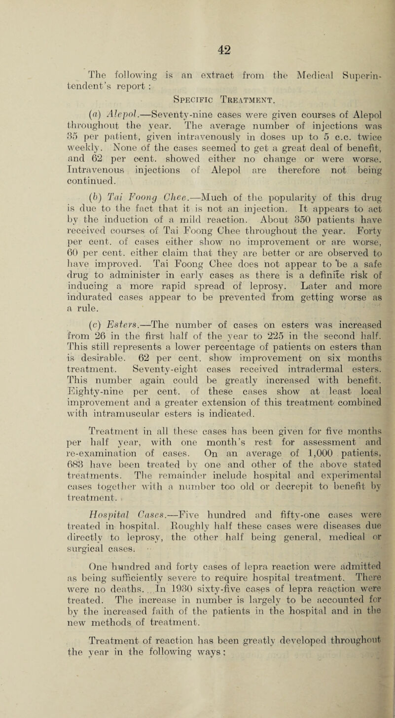 The following is an extract from the Medical Superin¬ tendent’s report : Specific Treatment. (a) Alepol.—Seventy-nine cases were given courses of Alepol throughout the year. The average number of injections was 35 per patient, given intravenously in doses up to 5 c.c. twice weekly. None of the cases seemed to get a great deal of benefit, and 62 per cent, showed either no change or were worse. Intravenous injections of Alepol are therefore not being continued. (b) Tai Foong Ghee.—Much of the popularity of this drug is due to the fact that it is not an injection. It appears to act by the induction of a mild reaction. About 350 patients have received courses of Tai Foong Chee throughout the year. Forty per cent, of cases either show no improvement or are worse, 60 per cent, either claim that they are better or are observed to have improved. Tai Foong Chee does not appear to'be a safe drug to administer in early cases as there is a definite risk of inducing a more rapid spread of leprosy. Later and more indurated cases appear to be prevented from getting worse as a rule. (c) Esters.—The number of cases on esters was increased from 26 in the first half of the year to 225 in the second half. This still represents a lower percentage of patients on esters than is desirable. 62 per cent, show improvement on six months treatment. Seventy-eight cases received intradermal esters. This number again could be greatly increased with benefit. Eighty-nine per cent, of these cases show at least local improvement and a greater extension of this treatment combined with intramuscular esters is indicated. Treatment in all these cases has been given for five months per half year, with one month’s rest for assessment and re-examination of cases. On an average of 1,000 patients, 683 have been treated by one and other of the above stated treatments. The remainder include hospital and experimental cases together with a number too old or decrepit to benefit by treatment. Hospital Cases.—Five hundred and fifty-one cases were treated in hospital. Roughly half these cases were diseases due directly to leprosy, the other half being general, medical or surgical cases; One hundred and forty cases of lepra reaction were admitted as being sufficiently severe to require hospital treatment. There were no deaths. In 1930 sixty-five cases of lepra reaction were treated. The increase in number is largely to be accounted for by the increased faith of the patients in the hospital and in the new methods of treatment. Treatment of reaction has been greatly developed throughout the year in the following ways;